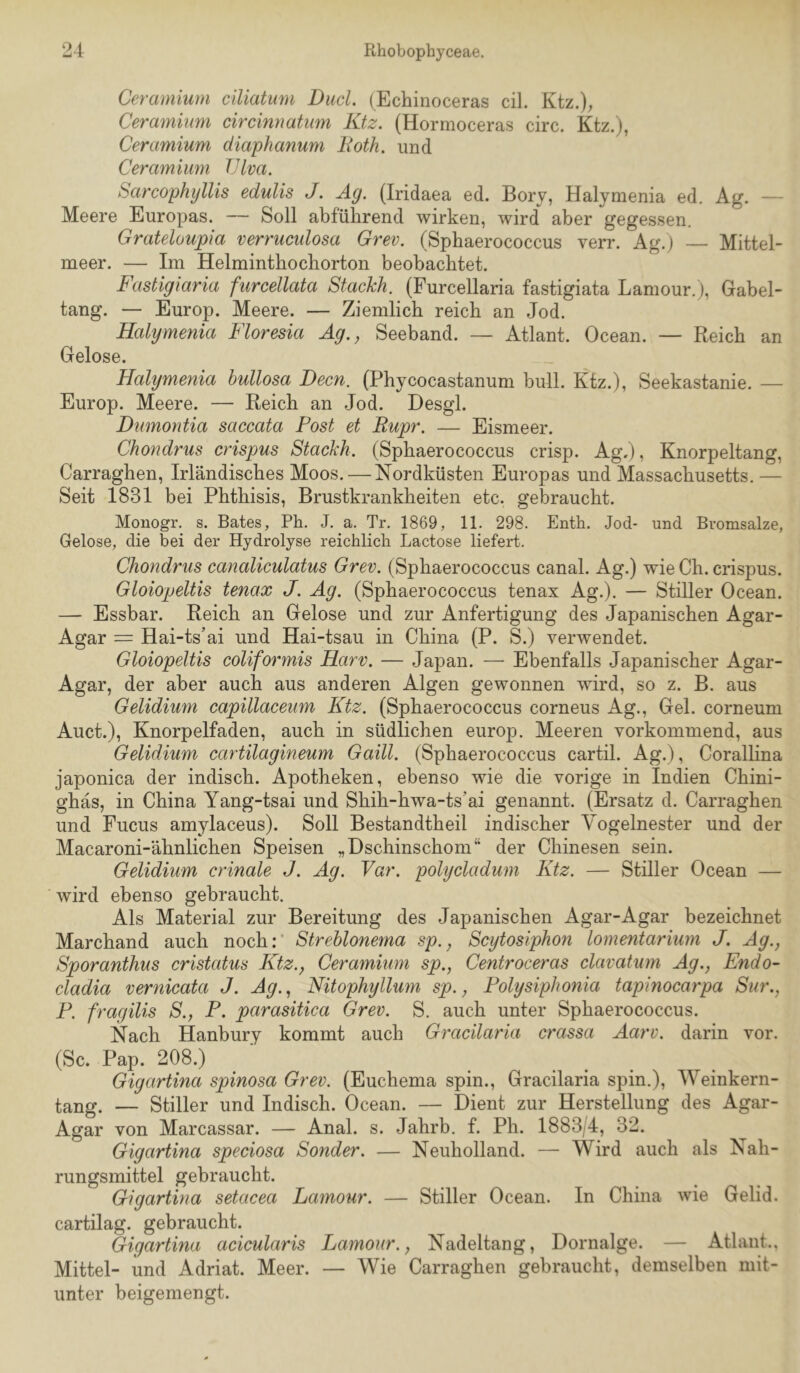 I 24 Rhobophyceae. Ceramium ciliatum Dud. (Echinoceras eil. Ktz.); Ceramhmi circinnatum Ktz. (Hormoceras circ. Ktz.), Ceramium diaphanum lioth. und Ceramium JJlva. Sarcophyllis edulis J. Äg. (Iridaea ed. Bory, Halymenia ed. Ag. — Meere Europas. — Soll abführend wirken, wird aber gegessen. Grateloupia verruculosa Grev. (Sphaerococcus verr. Ag.) — Mittel- meer. — Im Helminthochorton beobachtet. Fastigiaria furcellata Stackh. (Furcellaria fastigiata Lamour.), Gabel- tang. — Europ. Meere. — Ziemlich reich an Jod. Halymenia Floresia Ag., Seeband. — Atlant. Ocean. — Reich an Gelose. Halymenia hullosa Dem. (Phycocastanum bull. Kfz.), Seekastanie. — Europ. Meere. — Reich an Jod. Desgl. Dumontia saccata Post et Rupr. — Eismeer. Chondrus crispus Stackh. (Sphaerococcus crisp. Ag.), Knorpeltang, Carraghen, Irländisches Moos. — Nordküsten Europas und Massachusetts.— Seit 1831 bei Phthisis, Brustkrankheiten etc. gebraucht. Mouogr, s. Bates, Ph. J. a. Tr. 1869, 11. 298. Enth. Jod- und Bvomsalze, Gelose, die bei der Hydrolyse reichlich Lactose liefert. Chondrus canaliculatus Grev. (Sphaerococcus canal. Ag.) wie Ch. crispus. Gloiopeltis tenax J. Äg. (Sphaerococcus tenax Ag.). — Stiller Ocean. — Essbar. Reich an Gelose und zur Anfertigung des Japanischen Agar- Agar = Hai-ts’ai und Hai-tsau in China (P. S.) verwendet. Gloiopeltis coliformis Harv. — Japan. — Ebenfalls Japanischer Agar- Agar, der aber auch aus anderen Algen gewonnen wird, so z. B. aus Gelidium capillaceum Ktz. (Sphaerococcus corneus Ag., Gel. corneum Auct.), Knorpelfaden, auch in südlichen europ. Meeren vorkommend, aus Gelidium cartilagineum Gaill. (Sphaerococcus cartil. Ag.), CoralHna japonica der indisch. Apotheken, ebenso wie die vorige in Indien Chini- ghäs, in China Yang-tsai und Shih-hwa-ts’ai genannt. (Ersatz d. Carraghen und Fucus amylaceus). Soll Bestandtheil indischer Vogelnester und der Macaroni-ähnlichen Speisen „Dschinschom“ der Chinesen sein. Gelidium crinale J. Ag. Var. polycladum Ktz. — Stiller Ocean — wird ebenso gebraucht. Als Material zur Bereitung des Japanischen Agar-Agar bezeichnet Marchand auch noch:’ StreUonema sp., Scytosiphon lommtarium J. Ag., Sporanthus cristatus Ktz., Ceramium sp., Centroceras clavatum Ag., Endo- cladia vernicata J. Ag., Nitophyllum sp., Polysiphonia tapinocarpa Sur., P. fragilis S., P. parasitica Grev. S. auch unter Sphaerococcus. Nach Hanbury kommt auch Gracilaria crassa Aarv. darin vor. (Sc. Pap. 208.) Gigartina spinosa Grev. (Euchema spin., Gracilaria spin.), Weinkern- tang. — Stiller und Indisch. Ocean. — Dient zur Herstellung des Agar- Agar von Marcassar. — Anal. s. Jahrb. f. Ph. 1883/4, 32. Gigartina speciosa Sonder. — Neuholland. — Wird auch als Nah- rungsmittel gebraucht. Gigartina setacea Lamour. — Stiller Ocean. In China wie Gelid. cartilag. gebraucht. Gigartina acicularis Lamour., Nadeltang, Dornalge. — Atlant.. Mittel- und Adriat. Meer. — Wie Carraghen gebraucht, demselben mit- unter beigemengt.