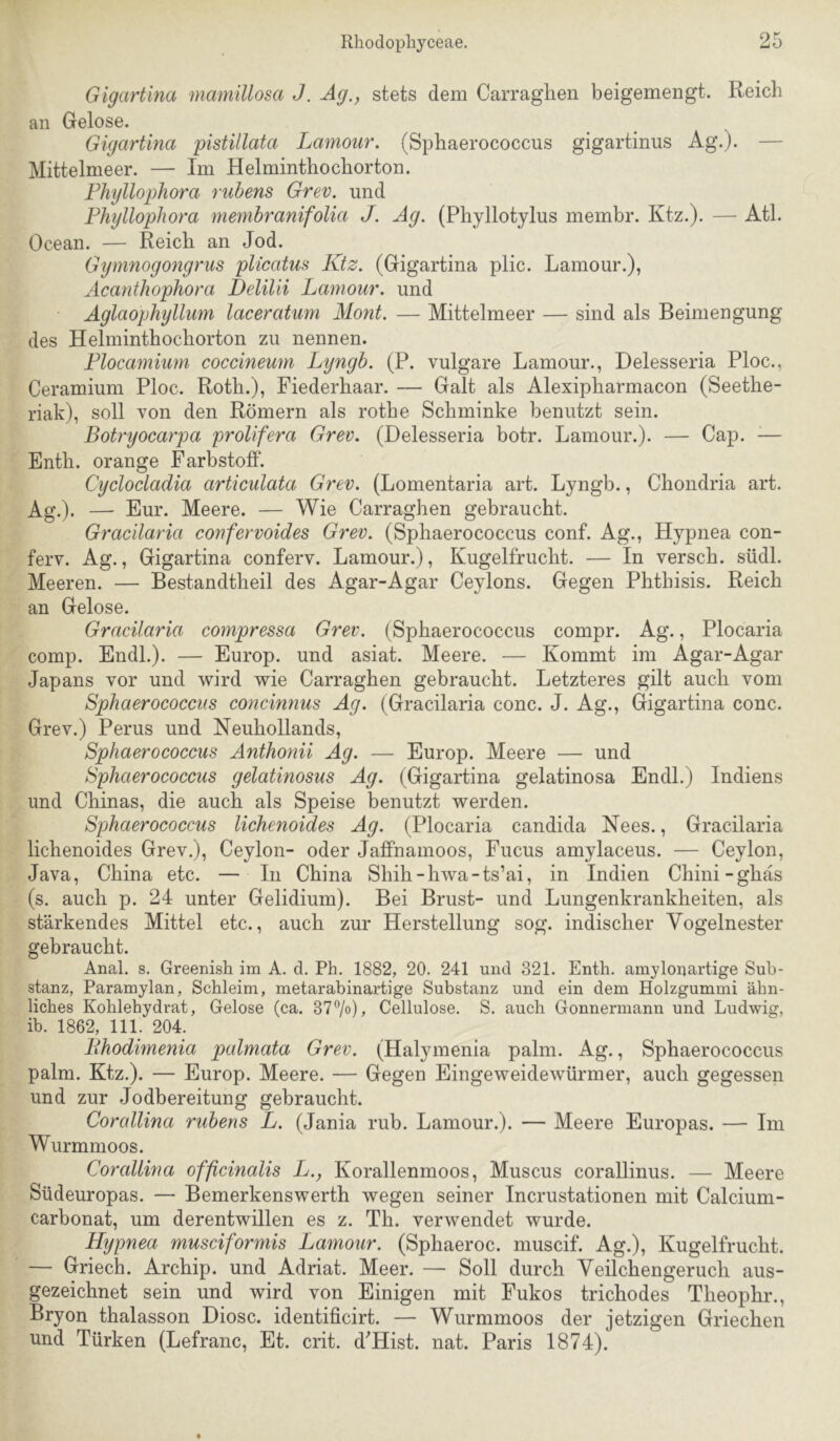 Gigartina mamillosa J. Ag., stets dem Carragiien beigemengt. Reich an Gelose. Gigartina pistillata Lamour. (Sphaerococcus gigartinns Ag.). — Mittelmeer. — Im Helminthochorton. Fhtjllophora rubens Grev. und Phyllophora membranifoUa J. Ag. (Phyllotylus membr. Ktz.). — Atl. Ocean. — Reich an Jod. Gymnogongrus plicatm Ktz. (Gigartina plic. Lamour.), Acanthophora Delilii Lamour. und Aglaophyllum laceratum Mont. — Mittelmeer — sind als Beimengung des Helminthochorton zu nennen. Flocamium coccineum Lyngb. (P. vulgare Lamour., Delesseria Ploc., Ceramium Ploc. Roth.), Fiederhaar. — Galt als Alexipharmacon (Seethe- riak), soll von den Römern als rothe Schminke benutzt sein. Botryocarpa prolifera Grev. (Delesseria botr. Lamour.). — Cap. ^— Enth. orange Farbstoff. Cyclocladia articulata Grev. (Lomentaria art. Lyngb., Chondria art. Ag.). — Eur. Meere. — Wie Carraghen gebraucht. Gracilaria confervoides Grev. (Sphaerococcus conf. Ag., Hypnea con- ferv. Ag., Gigartina conferv. Lamour.), Kugelfrucht. — In versch. südl. Meeren. — Bestandtheil des Agar-Agar Ceylons. Gegen Phthisis. Reich an Gelose. Gracilaria compressa Grev. (Sphaerococcus compr. Ag., Plocaria comp. Endl.). — Europ. und asiat. Meere. — Kommt im Agar-Agar Japans vor und wird wie Carraghen gebraucht. Letzteres gilt auch vom Sphaerococcus concinnus Ag. (Gracilaria conc. J. Ag., Gigartina conc. Grev.) Perus und Neuhollands, Sphaerococcus Anthonii Ag. — Europ. Meere — und Sphaerococcus gelatinosus Ag. (Gigartina gelatinosa Endl.) Indiens und Chinas, die auch als Speise benutzt werden. Sphaerococcus lichenoides Ag. (Plocaria candida Nees., Gracilaria lichenoides Grev.), Ceylon- oder Jaffnamoos, Fucus amylaceus. — Ceylon, Java, China etc. — In China Shih-hwa-ts’ai, in Indien Chini-ghas (s. auch p. 24 unter Gelidium). Bei Brust- und Lungenkrankheiten, als stärkendes Mittel etc., auch zur Herstellung sog. indischer Vogelnester gebraucht. Anal. s. Greenish im A. d. Ph. 1882, 20. 241 und 321. Enth. amylonartige Sub- stanz, Paramylan, Schleim, metarabinartige Substanz und ein dem Holzgummi ähn- liches Kohlehydrat, Gelose (ca. 377o), Cellulose. S. auch Gonnermann und Ludwig, ib. 1862, 111. 204. Fihodimenia palmata Grev. (Halymenia palm. Ag., Sphaerococcus palm. Ktz.). — Europ. Meere. — Gegen Eingeweidewürmer, auch gegessen und zur Jodbereitung gebraucht. Corcdlina rubens L. (Jania rub. Lamour.). — Meere Europas. — Im Wurmmoos. Corallina officinalis L., Korallenmoos, Muscus corallinus. — Meere Südeuropas. — Bemerkenswerth wegen seiner Incrustationen mit Calcium- carbonat, um derentwillen es z. Th. verwendet wurde. Hypnea musciformis Lamour. (Sphaeroc. muscif. Ag.), Kugelfrucht. — Griech. Archip. und Adriat. Meer. — Soll durch Yeilchengeruch aus- gezeichnet sein und wird von Einigen mit Fukos trichodes Theophr., Bryon thalasson Diosc. identificirt. — Wurmmoos der jetzigen Griechen und Türken (Lefranc, Et. crit. d^Hist. nat. Paris 1874).