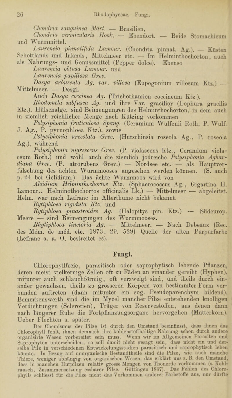 20 Rhodophyceae. Fungi. Chondria sanguinea Mart. — Brasilien, Chondria verniicularis Hook. — Ebendort. — Beide Stomachicum und Wurmmittel. Laurencia pinnatifida Lamour. (Chondria pinnat. Ag.). — Küsten Schottlands und Irlands, Mittelmeer etc. — Im Helminthochorton, auch als Nahrungs- und Grenussmittel (Pepper dolce). Ebenso Laurencia ohtusa Lamour. und Laurencia papillosa Grev. Dasya arhuscula Ag. var. villosa (Eupogonium villosum Ktz.) — Mittelmeer. — Desgl. Auch Dasya coccinea Ag. (Trichothamion coccineum Ktz.), Rhodomela siihfusca Ag. und ihre Var. gracilior (Lophura gracilis Ktz.), Hülsenalge, sind Beimengungen des Helminthochorton, in dem auch in ziemlich reichlicher Menge nach Kützing Vorkommen Folysiphonia fruticulosa Spang. (Ceramium Wulfenii Roth, P. Wulf. J. Ag., P. pycnophloea Ktz.), sowie Folysiphonia urceolata Grev. (Hutschinsia roseola Ag., P. roseola Ag.), während Folysiphonia nigrescens Grev. (P. violascens Ktz., Ceramium viola- ceum Roth.) und wohl auch die ziemlich jodreiche Folysiphonia Aghar- diana Grev. (P. atrorubens Grev.) — Nordsee etc. •— als Hauptver- fälschung des ächten Wurmmooses angesehen werden können. (S. auch p. 24 bei Gelidium.) Das ächte Wurmmoos wird von Alsidium Helminthochortos Ktz. (Sphaerococcus Ag., Gigartina H. Lamour., Helminothochortos officinalis Lk.) — Mittelmeer — abgeleitet. Helm, war nach Lefranc im Alterthume nicht bekannt. Rytiphloea rigidula Ktz. und Rytiphloea pinastroides Ag. (Halopitys pin. Ktz.) — Südeurop. Meere — sind Beimengungen des Wurmmooses. Rhytiphloea tinctoria Ag. — Mittelmeer. — Nach Debeaux (Ree. des Mem. de möd. etc. 1873, 29. 529) Quelle der alten Purpurfarbe (Lefranc a. a. 0. bestreitet es). Fungi. Chlorophyllfreie, parasitisch oder saprophytisch lebende Pflanzen, deren meist vielkernige Zellen oft zu Fäden an einander gereiht (Hj^hen), mitunter auch schlauchförmig, oft verzweigt sind, und theils durch ein- ander gewachsen, theils zu grösseren Körpern von bestimmter Form ver- bunden auftreten (dann mitunter ein sog. Pseudoparenchym bildend). Bemerkenswert!! sind die im Mycel mancher Pilze entstehenden knolligen Verdichtungen (Sclerotien), Träger von Reservestotfen, aus denen dann nach längerer Ruhe die Fortpflanzungsorgane hervorgehen (Mutterkorn), lieber Flechten s. später. Der Chemismus der Pilze ist durch den Umstand beeinflusst, dass ihnen das Chlorophyll fehlt, ihnen demnach ihre kohlenstoffhaltige Nahrung schon durch andere organisirte Wesen vorbereitet sein muss. Wenn wir im Allgemeinen Parasiten und Saprophyten unterscheiden, so soll damit nicht gesagt sein, dass nicht ein und der- selbe Pilz in verschiedenen Entwickelungsstadien parasitisch und saprophytisch leben könnte. In Bezug auf unorganische Bestandtheile sind die Pilze, wie auch manche Thiere, weniger abhängig von organischen Wesen, das erklärt uns z. B. den Umstand, dass in manchen Hutpilzen relativ grosse Mengen von Thonerde Vorkommen (s. Kohl- rausch, Zusammensetzung essbarer Pilze. Göttingen 1867). Das Fehlen des Chloro- phylls schliesst für die Pilze nicht das Vorkommen anderer Farbstoffe aus. nur dürfte