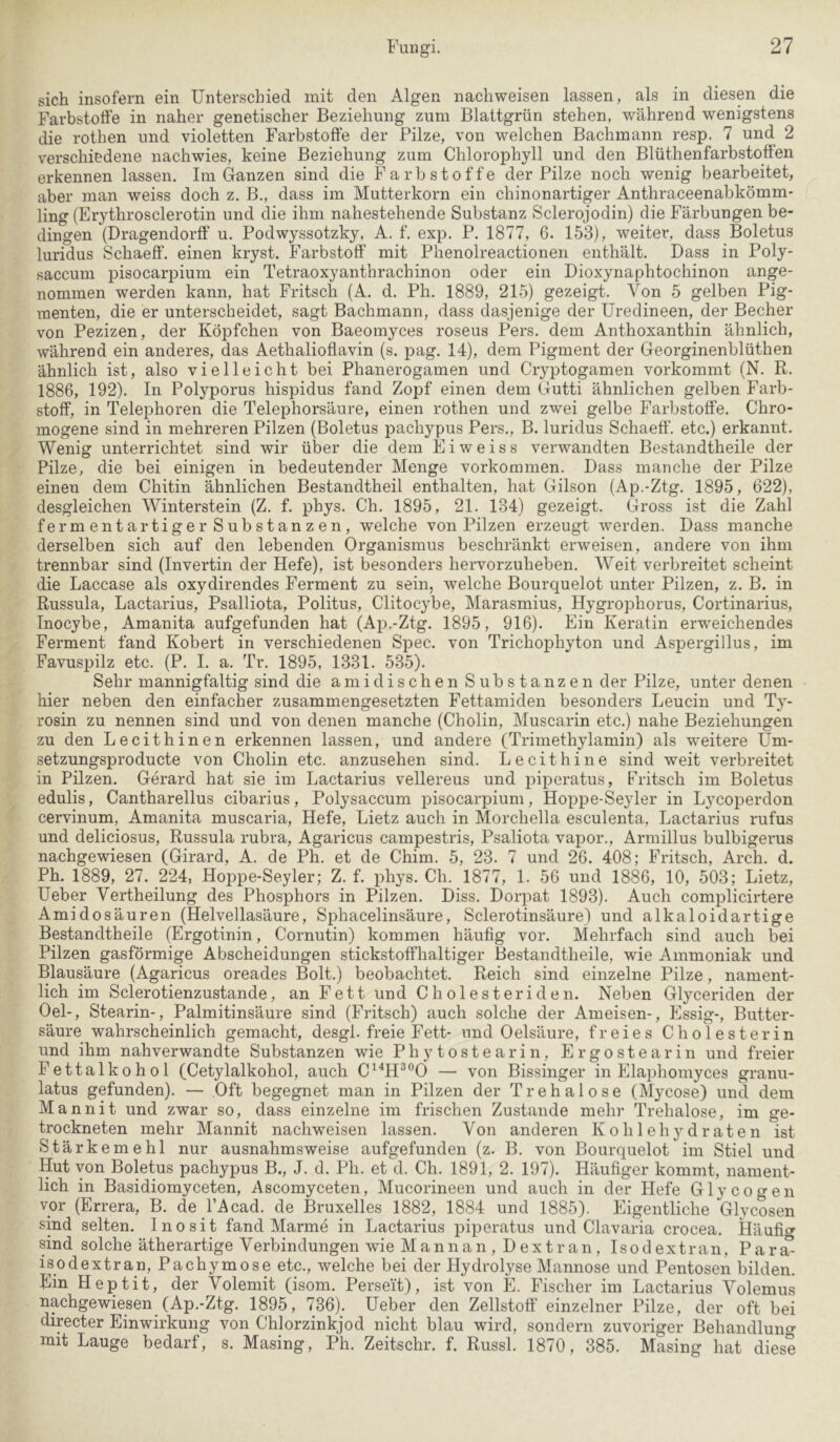 sich insofern ein Unterschied mit den Algen nachweisen lassen, als in diesen die Farbstoffe in naher genetischer Beziehung zum Blattgrün stehen, während wenigstens die rothen und violetten Farbstoffe der Pilze, von welchen Bachmann resp. 7 und 2 verschiedene nachwies, keine Beziehung zum Chlorophyll und den Blüthenfarbstoffen erkennen lassen. Im Ganzen sind die Farbstoffe der Pilze noch wenig bearbeitet, aber man weiss doch z. B., dass im Mutterkorn ein chinonartiger Anthraceenabkömm- ling (Erythrosclerotin und die ihm nahestehende Substanz Sclerojodin) die Färbungen be- dingen (Dragendorif u. Podwyssotzky, A. f. exp. P. 1877, 6. 153), weiter, dass Boletus luridus Schaeff. einen kryst. Farbstoff mit Phenolreactionen enthält. Dass in Poly- saccum pisocarpium ein Tetraoxyanthrachinon oder ein Dioxynaphtochinon ange- nommen werden kann, hat Fritsch (A. d. Ph. 1889, 215) gezeigt. Von 5 gelben Pig- menten, die er unterscheidet, sagt Bachmann, dass dasjenige der Uredineen, der Becher von Pezizen, der Köpfchen von Baeomyces roseus Pers. dem Anthoxanthin ähnlich, während ein anderes, das Aethalioflavin (s. pag. 14), dem Pigment der Georginenblüthen ähnlich ist, also vielleicht bei Phanerogamen und Cryptogamen vorkommt (N. R. 1886, 192). In Polyporus hispidus fand Zopf einen dem Gutti ähnlichen gelben Farb- stoff, in Telephoren die Telephorsäure, einen rothen und zwei gelbe Farbstoffe. Chro- inogene sind in mehreren Pilzen (Boletus pachypus Pers., B. luridus Schaeff. etc.) erkannt. Wenig unterrichtet sind wir über die dem E i w e i s s verwandten Bestandtheile der Pilze, die bei einigen in bedeutender Menge Vorkommen. Dass manche der Pilze einen dem Chitin ähnlichen Bestandtheil enthalten, hat Gilson (Ap.-Ztg. 1895, 622), desgleichen Winterstein (Z. f. phys. Ch. 1895, 21. 134) gezeigt. CIross ist die Zahl fermentartiger Substanzen, welche von Pilzen erzeugt werden. Dass manche derselben sich auf den lebenden Organismus beschränkt erweisen, andere von ihm trennbar sind (Invertin der Hefe), ist besonders hervorzuheben. Weit verbreitet scheint die Laccase als oxydirendes Ferment zu sein, welche Bourquelot unter Pilzen, z. B. in Russula, Lactarius, Psalliota, Politus, Clitocybe, Marasmius, Hygrophorus, Cortinarius, Inocybe, Amanita aufgefunden hat (Ap.-Ztg. 1895, 916). Ein Keratin erweichendes Ferment fand Kobert in verschiedenen Spec. von Trichophyton und Aspergillus, im Favuspilz etc. (P. I. a. Tr. 1895, 1331. 535). Sehr mannigfaltig sind die amidischen Substanzen der Pilze, unter denen hier neben den einfacher zusammengesetzten Fettamiden besonders Leucin und Ty- rosin zu nennen sind und von denen manche (Cholin, Muscai’in etc.) nahe Beziehungen zu den Lecithinen erkennen lassen, und andere (Trimethylamin) als weitere Um- setzungsproducte von Cholin etc. anzusehen sind. Lecithine sind weit verbi'eitet in Pilzen. Gerard hat sie im Lactarius vellereus und piperatus, Fritsch im Boletus edulis, Cantharellus cibarius, Polysaccum pisocarpium, Hoppe-Seyler in Lycoperdon cervinum, Amanita muscaria, Hefe, Lietz auch in Morchella esculenta, Lactarius rufus und deliciosus, Russula rubra, Agaricus campestris, Psaliota vapor., Armillus bulbigerus nachgewiesen (Girard, A. de Ph. et de Chim. 5, 23. 7 und 26. 408; Fritsch, Arch. d, Ph. 1889, 27. 224, Hoiape-Seyler; Z. f. phys. Ch. 1877, 1. 56 und 1886, 10, 503; Lietz, Ueber Vertheilung des Phosphors in Pilzen. Diss. Dorpat 1893). Auch complicirtere Amidosäuren (Helvellasäure, Sphacelinsäure, Sclerotinsäure) und alkaloidartige Bestandtheile (Ergotinin, Cornutin) kommen häufig vor. Mehrfach sind auch bei Pilzen gasförmige Abscheidungen stickstoffhaltiger Bestandtheile, wie Ammoniak und Blausäure (Agaricus oreades Bolt.) beobachtet. Reich sind einzelne Pilze, nament- lich im Sclerotienzustande, an Fett und Cholesteriden. Neben Glyceriden der Oel-, Stearin-, Palmitinsäure sind (Fritsch) auch solche der Ameisen-, Essig-, Butter- säure wahrscheinlich gemacht, desgl. freie Fett- und Oelsäure, freies Cholesterin und ihm nahverwandte Substanzen wie Phytostearin, Ergostearin und freier Fettalkohol (Cetylalkohol, auch C^'‘H^®0 — von Bissinger in Elaphomyces granu- latus gefunden). — Oft begegnet man in Pilzen der Trehalose (Mycose) und dem Mannit und zwar so, dass einzelne im frischen Zustande mehr Trehalose, im ge- trockneten mehr Mannit nachweisen lassen. Von anderen Kohlehydraten ist Stärkemehl nur ausnahmsweise aufgefunden (z. B. von Bourquelot im Stiel und Hut von Boletus pachypus B., J. d. Ph. et d. Ch. 1891, 2. 197). Häufiger kommt, nament- lich in Basidiomyceten, Ascomyceten, Mucorineen und auch in der Hefe Glycogen vor (Errera, B. de l’Acad. de Bruxelles 1882, 1884 und 1885). Eigentliche Glycosen sind selten. Inosit fand Marme in Lactarius piperatus und Clavaria crocea. Häuficr sind solche ätherartige Verbindungen wie M a n n a n , D e x t r a n , I s o d e x t r a n, P a r ^ isodextran, Pachymose etc., welche bei der Hydrolyse Mannose und Pentosen bilden. Ein Heptit, der Volemit (isom. Perse'it), ist von E. Fischer im Lactarius Volemus nachgewiesen (Ap.-Ztg. 1895, 736). Ueber den Zellstoff einzelner Pilze, der oft bei directer Einwirkung von Chlorzinkjod nicht blau wird, sondern zuvoriger Behandluno- mit Lauge bedarf, s. Masing, Ph. Zeitschr. f. Russl. 1870, 385. Masing hat diese