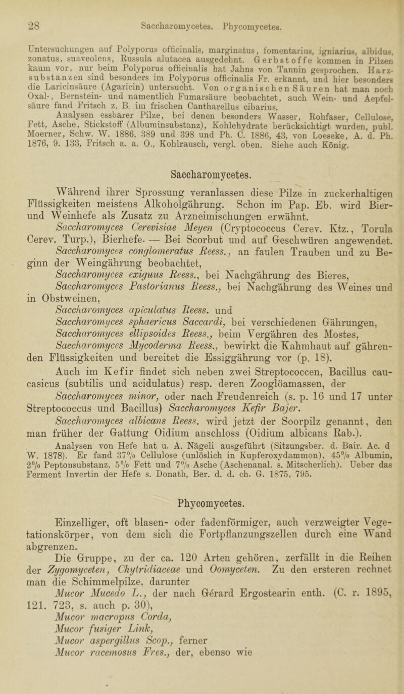 Untersuchungen auf Folyporus officinalis, marginatus, fomentarius, igniarius, albidus, zonatus, suaveolens, Russula alutacea ausgedehnt. Gerbstoffe kommen in Filzen kaum vor, nur beim Folyporus officinalis hat Jahns von Tannin gesprochen. Harz- substanzen sind besonders im Folyporus officinalis Fr. erkannt, und hier besonders die Laricinsäure (Agaricin) untersucht. Von organischen Säuren hat man noch Oxal-, Bernstein- und namentlich Fumarsäure beobachtet, auch Wein- und Aepfel- säure fand Fritsch z. B. im frischen Cantharellus cibarius. Analysen essbarer Filze, bei denen besonders Wasser, Rohfaser, Cellulose, Fett, Asche, Stickstoff (Albuminsubstanz), Kohlehydrate berücksichtigt wurden, publ. Moerner, Schw. W. 1886, 389 und 398 und Ph. C. 1886, 43, von Loeseke, A. d. Ph. 1876, 9. 133, Fritsch a. a. 0., Kohlrausch, vergl. oben. Siehe auch König. Saccliaromycetes. Während ihrer Sprossung veranlassen diese Pilze in zuckerhaltigen Flüssigkeiten meistens Alkoholgährung. Schon im Pap. Eb. wird Bier- und Weinhefe als Zusatz zu Arzneimischungen erwähnt. Saccharomyces Cerevisiae Meyen (Ciwptococcus Cerev. Ktz., Torula Cerev. Turp.), Bierhefe. — Bei Scorbut und auf Geschwüren angewendet. Saccharomyces conglomeratus Reess., an faulen Trauben und zu Be- ginn der Weingährung beobachtet, Saccharomyces exiguus Reess.^ bei Nachgährung des Bieres, Saccharomijces Pastoriamis Reess.^ bei Nachgährung des Weines und in Obstweinen, Saccharomyces apiculatus Reess. und Saccharomyces sphaericus Saccardi, bei verschiedenen Gährungen, Saccharomyces ellipsoides Reess., beim Vergähren des Mostes, Saccharomyces Mycoderma Reess., bewirkt die Kahmhaut auf gähren- den Flüssigkeiten und bereitet die Essiggährung vor (p. 18). Auch im Kefir findet sich neben zwei Streptococcen, Bacillus cau- casicus (subtilis und acidulatus) resp. deren Zooglöamassen, der Saccharomyces minor, oder nach Freudenreich (s. p. 16 und 17 unter Streptococcus und Bacillus) Saccharomyces Kefir Bajer. Saccharoynyces albicans Reess. wird jetzt der Soorpilz genannt, den man früher der Gattung Oidium anschloss (Oidium albicans Rab.). Analysen von Hefe hat u. A. Nägeli ausgeführt (Sitzungsber. d. Bair. Ac. d W. 1878). Er fand 377o Cellulose (unlöslich in Kuj)feroxydammon), 457o Albumin, 2^0 Peptonsubstanz, 57o Eett und 7% Asche (Aschenanal. s. Mitscherlich), üeber das Ferment Invertin der Hefe s. Donath, Ber. d. d. ch. G. 1875, 795. Phycomycetes. Einzelliger, oft blasen- oder fadenförmiger, auch verzweigter Vege- tationskörper, von dem sich die Fortpflanzungszellen durch eine Wand abgrenzen. Die Gruppe, zu der ca. 120 Arten gehören, zerfällt in die Reihen der Zygomyceten, Chytridiaceae und Oomyceten. Zu den ersteren rechnet man die Schimmelpilze, darunter Mucor Mucedo L., der nach Gerard Ergostearin enth. (C. r. 1895, 121. 723, s. auch p. 30), Mucor macropus Corda, Mucor fusiger Link, Mucor aspergillus Scop., ferner Mucor racemosus Fres., der, ebenso wie