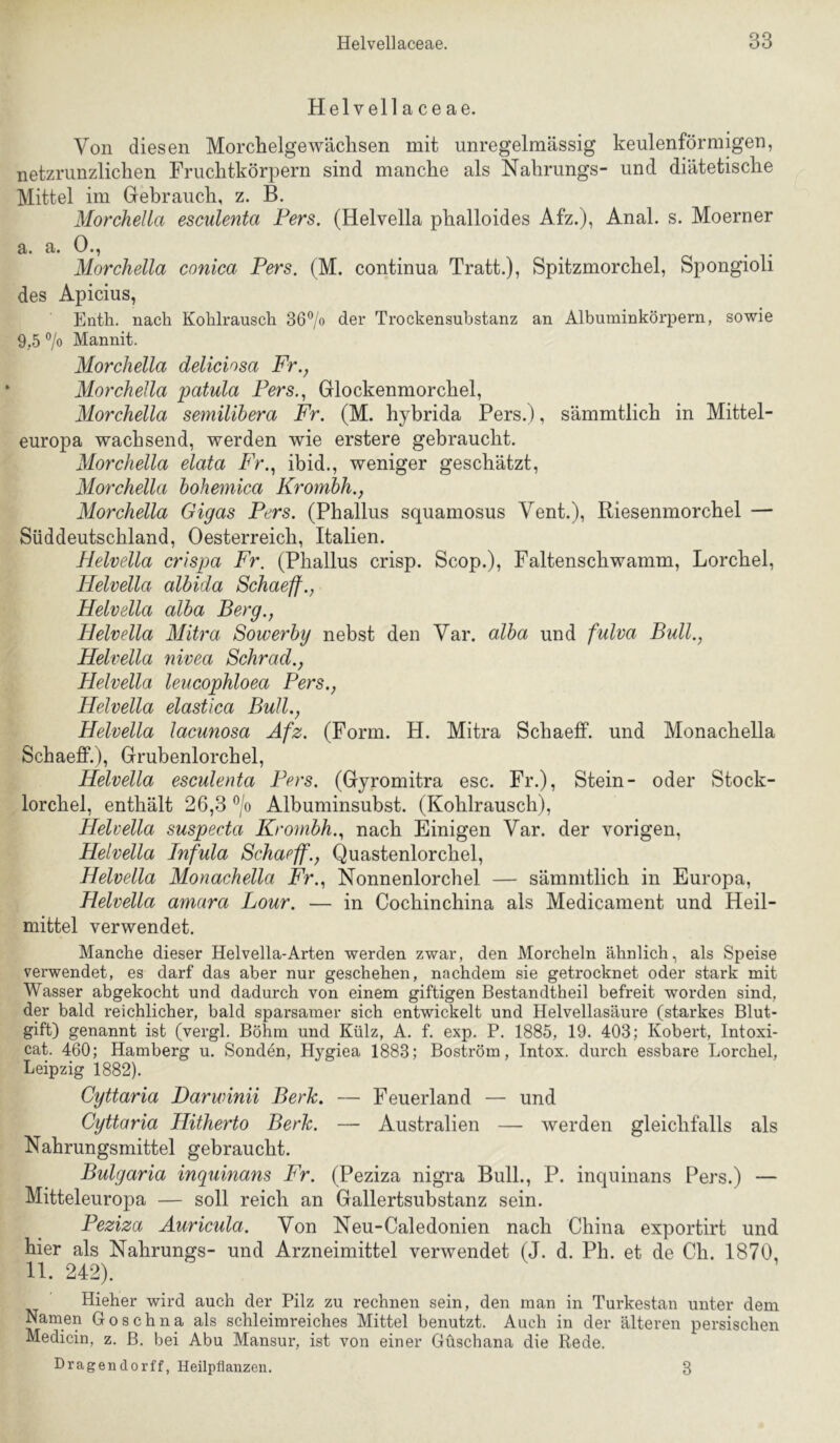 Hel veil a ce ae. Von diesen Morchelgewächsen mit unregelmässig keulenförmigen, netzrunzliclien Fruclitkörpern sind manche als Nahrungs- und diätetische Mittel im Gehrauch, z. B. MorcheUa esculenta Fers. (Helvella phalloides Afz.), Anal. s. Moerner a. a. G«? MorcheUa conica Fers. (M. continua Tratt.), Spitzmorchel, Spongioli des Apicius, Enth. nach Kohlrausch 36% der Trockensubstanz an Albuininkörpern, sowie 9.5 7o Mannit. MorcheUa deliciosa Fr., MorcheUa patula Fers., Glockenmorchel, MorcheUa semilihera Fr. (M. hyhrida Pers.), sämmtlich in Mittel- europa wachsend, werden wie erstere gebraucht. MorcheUa elata Fr., ibid., weniger geschätzt, MorcheUa bohemica Krombh., MorcheUa Gigas Fers. (Phallus squamosus Vent.), Riesenmorchel — Süddeutschland, Oesterreich, Italien. Helvella crispa Fr. (Phallus crisp. Scop.), Faltenschwamm, Lorchel, Helvella albida Schaeff., Helvella alba Berg., Helvella Mitra Sowerby nebst den Var. alba und fulva Bull., Helvella nivea Schrad., Helvella leucophloea Fers., Helvella elastica Bull., Helvella lacunosa Afz. (Form. H. Mitra Schaeff. und Monachella Schaeff.), Grubenlorchel, Helvella esculenta Fers. (Gyromitra esc. Fr.), Stein- oder Stock- lorchel, enthält 26,3 7o Albuminsubst. (Kohlrausch), Helvella suspecta Krombh., nach Einigen Var. der vorigen, Helvella Infula Schaeff., Quastenlorchel, Helvella Monachella Fr., Nonnenlorchel — sämmtlich in Europa, Helvella amara Lour. — in Cochinchina als Medicament und Heil- mittel verwendet. Manche dieser Helvella-Arten werden zwar, den Morcheln ähnlich, als Speise verwendet, es darf das aber nur geschehen, nachdem sie getrocknet oder stark mit Wasser abgekocht und dadurch von einem giftigen Bestandtheil befreit worden sind, der bald reichlicher, bald sparsamer sich entwickelt und Helvellasäure (starkes Blut- gift) genannt ist (vergl. Böhm und Külz, A. f. exp. P. 1885, 19. 403; Kobert, Intoxi- cat. 460; Hamberg u. Sonden, Hygiea 1883; Boström, Intox. durch essbare Lorchel, Leipzig 1882). Cyttaria Darwinii Berk. — Feuerland — und Cyttaria Hitherto Berk. — Australien — werden gleichfalls als Nahrungsmittel gebraucht. Bulgaria inquinans Fr. (Peziza nigra Bull., P. inquinans Pers.) — Mitteleuropa — soll reich an Gallertsubstanz sein. Feziza Auricula. Von Neu-Caledonien nach China exportirt und hier als Nahrungs- und Arzneimittel verwendet (J. d. Ph. et de Ch. 1870, 11. 242). Hieher wird auch der Pilz zu rechnen sein, den man in Turkestan unter dem Namen Goschna als schleim reiches Mittel benutzt. Auch in der älteren persischen Medicin, z. B. bei Abu Mansur, ist von einer Güschana die Rede. Dragendorff, Heilpflanzen. 3