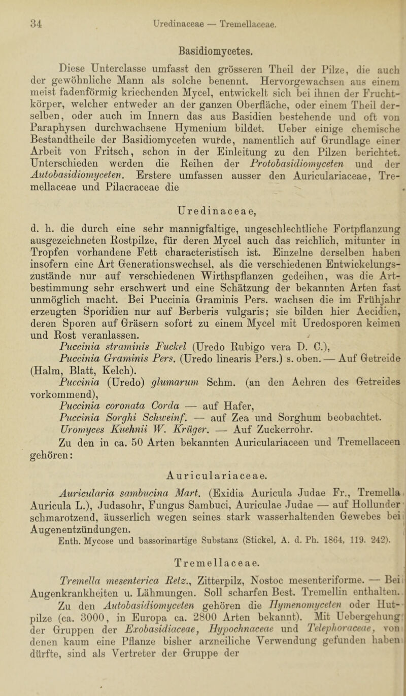 Basidiomycetes. Diese Unterclasse umfasst den grösseren Theil der Pilze, die auch der gewöhnliche Mann als solche benennt. Hervorgewachsen aus einem meist fadenförmig kriechenden Mycel, entwickelt sich bei ihnen der Frucht- körper, welcher entweder an der ganzen Oberfläche, oder einem Theil der- selben , oder auch im Innern das aus Basidien bestehende und oft von Paraphysen durchwachsene Hymenium bildet. lieber einige chemische Bestandtheile der Basidiomyceten wurde, namentlich auf Grundlage einer Arbeit von Fritsch, schon in der Einleitung zu den Pilzen berichtet. Unterschieden werden die Reihen der Protobasidiomyceten und der Autohasidiomyceten. Erstere umfassen ausser den Auriculariaceae, Tre- mellaceae und Pilacraceae die Uredinaceae, d. h. die durch eine sehr mannigfaltige, ungeschlechtliche Fortpflanzung ausgezeichneten Rostpilze, für deren Mycel auch das reichlich, mitunter in Tropfen vorhandene Fett characteristisch ist. Einzelne derselben haben insofern eine Art Generationswechsel, als die verschiedenen Entwickelungs- zustände nur auf verschiedenen Wirthspflanzen gedeihen, was die Art- bestimmung sehr erschwert und eine Schätzung der bekannten Arten fast unmöglich macht. Bei Puccinia Graminis Pers. wachsen die im Frühjahr erzeugten Sporidien nur auf Berberis vulgaris; sie bilden hier Aecidien, deren Sporen auf Gräsern sofort zu einem Mycel mit Uredosporen keimen und Rost veranlassen. Puccinia straminis Puckel (Uredo Rubigo vera D. C.), Puccinia Graminis Pers. (Uredo linearis Pers.) s. oben. — Auf Getreide (Halm, Blatt, Kelch). Puccinia (Uredo) glumarum Schm, (an den Aehren des Getreides vorkommend), Puccinia coronata Corda — auf Hafer, Puccinia Sorghi Schweinf. — auf Zea und Sorghum beobachtet. Uromyces Kuehnii W. Krüger. — Auf Zuckerrohr. Zu den in ca. 50 Arten bekannten Auriculariaceen und Tremellaceen gehören: Auriculariaceae. Auricularia samhucina Mart. (Exidia Auricula Judae Fr., Tremella Auricula L.), Judasohr, Fungus Sambuci, Auriculae Judae — auf Hollunder schmarotzend, äusserlich wegen seines stark wasserhaltenden Gewebes bei Augenentzündungen. Enth. Mycose und bassorinartige Substanz (Stickel, A. d. Ph. 1864, 119. 242). Tremellaceae. Tremella mesenterica Beiz.., Zitterpilz, Nostoc mesenteriforme. — Bei Augenkrankheiten u. Lähmungen. Soll scharfen Best. Tremellin enthalten. Zu den Autohasidiomyceten gehören die Hijmenomyceten oder Hut- pilze (ca. 3000, in Europa ca. 2800 Arten bekannt). Mit Uebergehung der Gruppen der Exobasidiaceae, Hypochnaceae und Telephoraceae y von | denen kaum eine Pflanze bisher arzneiliche Verwendung gefunden haben i dürfte, sind als Vertreter der Gruppe der