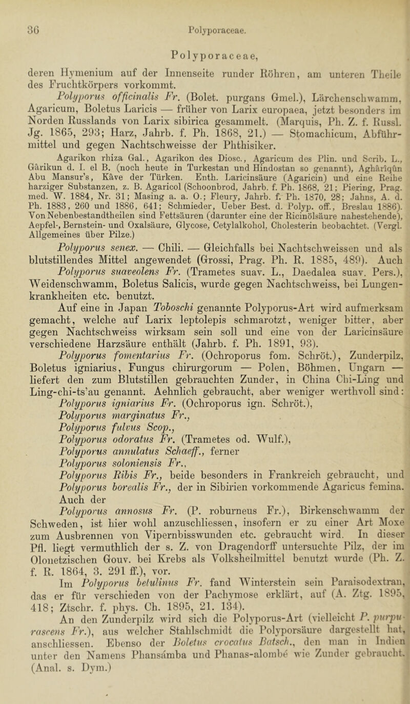 Polyporaceae, deren Hymenium auf der Innenseite runder Röhren, am unteren Tlieile des Fruchtkörpers vorkommt. Folyporus officinalis Fr. (Bolet. purgans Gmeh), Lärchenschwamm, Agaricum, Boletus Laricis — früher von Larix europaea, jetzt besonders im Norden Russlands von Larix sibirica gesammelt. (Marquis, Ph. Z. f. Russl. Jg. 1865, 293; Harz, Jahrb. f. Ph. 1868, 21.) — Stomachicum, Abführ- mittel und gegen Nachtschweisse der Phthisiker. Agarikon rhiza Gal., Agarikon des Diosc., Agaricum des Plin. und Scrib. L., Gärikun d. I. el B. (noch heute in Turkestan und Hindostan so genannt), Aghäriqün Abu Mansur’s, Käve der Türken. Enth. Laricinsäure (Agaricin) und eine Reihe harziger Substanzen, z. B. Agaricol (Schoonbrod, Jahrb. f. Ph. 1868, 21; Piering, Prag, med. W. 1884, Nr. 31; Masing a. a. 0.; Fleury, Jahrb. f. Ph. 1870, 28; Jahns, A. d. Ph. 1883, 260 und 1886, 641; Schmieder, Ueber Best. d. Polyp, off., Breslau 1886). Von Nebenbestandtheilen sind Fettsäuren (darunter eine der Ricinölsäure nahestehende), Aepfel-, Bernstein- und Oxalsäure, Glycose, Cetylalkohol, Cholesterin beobachtet. (Vergl. Allgemeines über Pilze.) Folyporus senex. — Chili. — Gleichfalls bei Nachtschweissen und als blutstillendes Mittel angewendet (Grossi, Prag. Ph. R. 1885, 489). Auch Folyporus suaveolens Fr. (Trametes suav. L., Daedalea suav, Pers.), Weidenschwamm, Boletus Salicis, wurde gegen Nachtschweiss, bei Lungen- krankheiten etc. benutzt. Auf eine in Japan Toboschi genannte Polyporus-Art wird aufmerksam gemacht, welche auf Larix leptolepis schmarotzt, weniger bitter, aber gegen Nachtschweiss wirksam sein soll und eine von der Laricinsäure verschiedene Harzsäure enthält (Jahrb. f. Ph. 1891, 93). Folyporus fomentarius Fr. (Ochroporus fom. Schröt.), Zunderpilz, Boletus igniarius, Fungus chirurgorum — Polen, Böhmen, Ungarn — liefert den zum Blutstillen gebrauchten Zunder, in China Chi-Ling und Ling-chi-ts’au genannt. Aehnlich gebraucht, aber weniger werthvoll sind: Folyporus igniarius Fr. (Ochroporus ign. Schröt.), Folyporus marginatus Fr., Folyporus fulvus Scop., Folyporus odoratus Fr. (Trametes od. Wulf.), Folyporus annulatus Schaeff'., ferner Folyporus soloniensis Fr., Folyporus Ribis Fr., beide besonders in Frankreich gebraucht, und Folyporus borealis Fr., der in Sibirien vorkommende Agaricus femina. Auch der Folyporus annosus Fr. (P. roburneus Fr.), Birkenschwamm der Schweden, ist hier wohl anzuschliessen, insofern er zu einer Art Moxe zum Ausbrennen von Vipernbisswunden etc. gebraucht wird. In dieser Pfl. liegt vermuthlich der s. Z. von Dragendorff untersuchte Pilz, der im Oloiietzischen Gouv. bei Krebs als Volksheilmittel benutzt wurde (Ph. Z. f. R. 1864, 3. 291 ff.), vor. Im Folyporus belulinus Fr. fand Winterstein sein Paraisodextran, das er für verschieden von der Pachymose erklärt, auf (A. Ztg. 1895, 418; Ztschr. f. phys. Ch. 1895, 21. 134). An den Zunderpilz wird sich die Polyporus-Art (vielleicht F. purpu- rascens Fr.), aus welcher Stahlschmidt die Polyporsäure dargestellt hat. anschliessen. Ebenso der Boletus crocatus Bätsch., den man in Indien unter den Namens Phansämba und Phanas-alombe wie Zunder gebraucht. (Anal. s. Dym.)