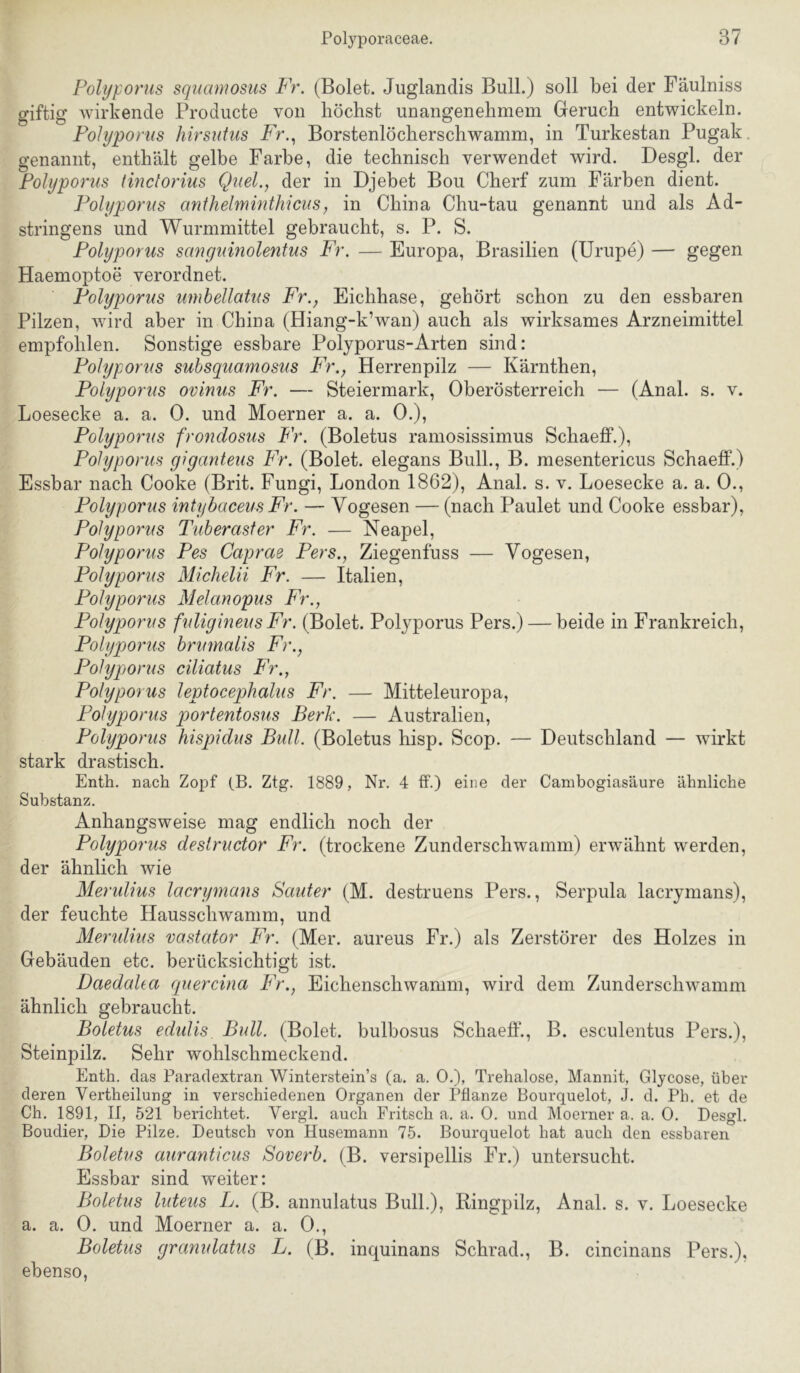 Folyporus squamosus Fr. (Bolet. Juglandis Bull.) soll bei der Fäulniss giftig wirkende Prodiicte von höchst unangenehmem Greruch entwickeln. Folyporus hirsutus Fr.., Borstenlöcherschwamm, in Turkestan Pugak. genannt, enthält gelbe Farbe, die technisch verwendet wird. Desgl. der Folyporus linctorius Quel., der in Djebet Bou Cherf zum Färben dient. Folyporus anthelmintMciis, in China Chu-tau genannt und als Ad- stringens und Wurmmittel gebraucht, s. P. S. Folyporus sangumolentus Fr. — Europa, Brasilien (Urupe) — gegen Haemoptoe verordnet. Folyporus umbellatus Fr., Eichhase, gehört schon zu den essbaren Pilzen, wird aber in China (Hiang-k’wan) auch als wirksames Arzneimittel empfohlen. Sonstige essbare Poljporus-Arten sind: Folyporus subsquamosus Fr., Herrenpilz — Kärnthen, Folyporus ovinus Fr. — Steiermark, Oberösterreich — (Anal. s. v. Loesecke a. a. 0. und Moerner a. a. 0.), Folyporus frondosus Fr. (Boletus ramosissimus Schaeff.), Folyporus giganteus Fr. (Bolet. elegans Bull., B. mesentericus Schaeff.) Essbar nach Cooke (Brit. Fungi, London 1862), Anal. s. v. Loesecke a. a. 0., Folyporus intyhaceus Fr. — Vogesen — (nach Paulet und Cooke essbar), Folyporus Tuberaster Fr. — Neapel, Folyporus Fes Caprae Fers., Ziegenfuss — Vogesen, Folyporus Michelii Fr. — Italien, Folyporus Melanopus Fr., Folyporus fuligineus Fr. (Bolet. Folyporus Pers.) — beide in Frankreich, Folyporus brumalis Fr., Folyporus ciliatus Fr., Folyporus leptocephalus Fr. — Mitteleuropa, Folyporus portentosus Berk. — Australien, Folyporus hispidus Bull. (Boletus hisp. Scop. — Deutschland — wirkt stark drastisch. Enth. nach Zoj^f (_B. Zig. 1889, Nr. 4 ff.) eine der Canibogiasäure ähnliche Substanz. Anhangsweise mag endlich noch der Folyporus deslructor Fr. (trockene Zunderschwamm) erwähnt werden, der ähnlich wie Merulius lacrymans Sauter (M. destruens Pers., Serpula lacrymans), der feuchte Hausschwamm, und Meridius vastator Fr. (Mer. aureus Fr.) als Zerstörer des Holzes in Gebäuden etc. berücksichtigt ist. Daedaha quercina Fr., Eichenschwamm, wird dem Zunderschwamm ähnlich gebraucht. Boletus edidis Bull. (Bolet. bulbosus Schaeff., B. esculentus Pers.), Steinpilz. Sehr wohlschmeckend. Enth. das Paradextran Winterstein’s (a, a. 0.), Trehalose, Mannit, Gljcose, über deren Vertheilung in verschiedenen Organen der Pflanze Bourquelot, J. d. Ph. et de Ch. 1891, II, 521 berichtet. Vergl. auch Fritsch a. a. 0. und Moerner a. a. 0, Desgl. Boudier, Die Pilze. Deutsch von Husemann 75. Bourquelot hat auch den essbaren Boletus auranticus Soverb. (B. versipellis Fr.) untersucht. Essbar sind weiter: Boletus luteus L. (B. annulatus Bull.), Bingpilz, Anal. s. v. Loesecke a. a. 0. und Moerner a. a. 0., Boletus granulatus L. (B. inquinans Schrad., B. cincinans Pers.), ebenso.