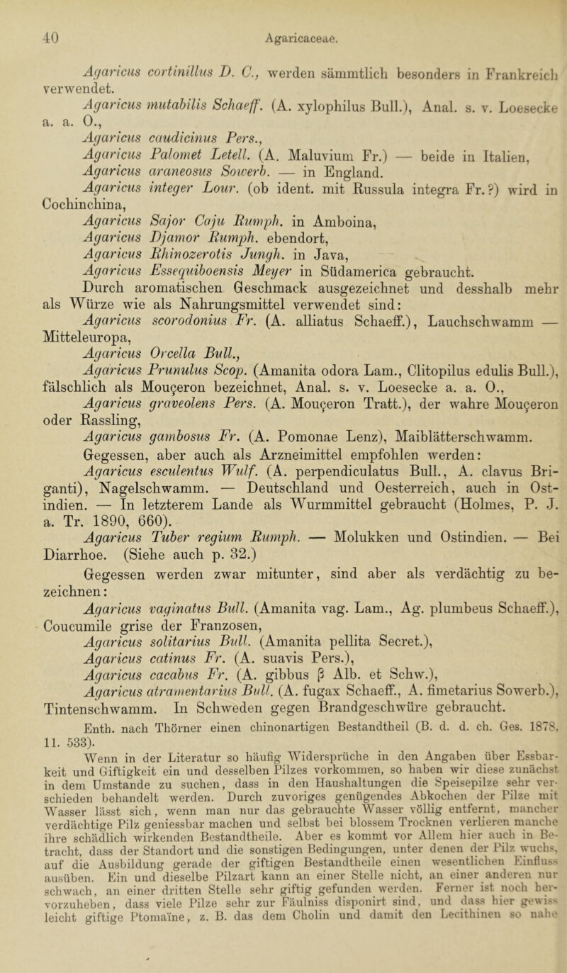 Ägancus cortinillus D. C., werden sämmtlich besonders in Frankreicli verwendet. Agaricus mutabilis Schaeff. (A. xylophilus Bull), Anal. s. v. Loesecke a. a. O.j Agaricus caudicinus Pers., Agaricus Palomet Letell. (A. Maluvium Fr.) — beide in Italien, Agaricus araneosus Sowerh. — in England. Agaricus integer Lour. (ob ident, mit Russula Integra Fr. ?) wird in Cochinchina, Agaricus Sajor Coju Bumph. in Amboina, Agaricus Djamor Bumph. ebendort, Agaricus Bhinozerotis Jungh. in Java, Agaricus Essequiboensis Meyer in Südamerica gebraucht. Durch aromatischen Geschmack ausgezeichnet und desshalb mehr als Würze wie als Nahrungsmittel verwendet sind: Agaricus scorodonius Fr. (A. alliatus Schaeff.), Lauchschwamm — Mitteleuropa, Agaricus Orcella Bull., Agaricus Prunulus Scop. (Amanita odora Lam., Clitopilus edulis Bull.), fälschlich als Mou^eron bezeichnet, Anal. s. v. Loesecke a. a. 0., Agaricus graveolens Pers. (A. Mou9eron Tratt.), der wahre Mou^eron oder Rassling, Agaricus gambosus Fr. (A. Pomonae Lenz), Maiblätterschwamm. Gegessen, aber auch als Arzneimittel empfohlen werden: Agaricus esculentus Wulf. (A. perpendiculatus Bull., A. clavus Bri- ganti). Nagelschwamm. — Deutschland und Oesterreich, auch in Ost- indien. — In letzterem Lande als Wurmmittel gebraucht (Holmes, P. J. a. Tr. 1890, 660). Agaricus Tuber regium Bumph. — Molukken und Ostindien. — Bei Diarrhoe. (Siehe auch p. 82.) Gegessen werden zwar mitunter, sind aber als verdächtig zu be- zeichnen : Agaricus vaginatus Bull. (Amanita vag. Lam., Ag. plumbeus Schaeff.), Coucumile grise der Franzosen, Agaricus solitarius Bull. (Amanita pellita Secret.), Agaricus catinus Fr. (A. suavis Pers.), Agaricus cacabus Fr. (A. gibbus ß Alb. et Schw.), Agaricus atramentarius Bull. (A. fugax Schaeff., A. fimetarius Sowerb.), Tintenschwamm. In Schweden gegen Brandgeschwüre gebraucht. Enth. nach Thörner einen chinonartigen Bestandtheil (B. d. d. ch. Ges. 1878, 11. 533). Wenn in der Literatur so häufig Widersprüche in den Angaben über Essbar- keit und Giftigkeit ein und desselben Pilzes Vorkommen, so haben wir diese zunächst in dem Umstande zu suchen, dass in den Haushaltungen die Speisepilze sehr vep schieden behandelt werden. Durch zuvoriges genügendes Abkochen der Pilze mit Wasser lässt sich, wenn man nur das gebrauchte Wasser völlig entfernt, mancher verdächtige Pilz geniessbar machen und selbst bei blossem Trocknen verlieren manche ihre schädlich wirkenden Bestandtheile. Aber es kommt vor Allem hier auch in Be- tracht, dass der Standort und die sonstigen Bedingungen, unter denen der Pilz wuchs, auf die Ausbildung gerade der giftigen Bestandtheile einen wesentlichen Einfluss ausüben. Ein und dieselbe Pilzart kann an einer Stelle nicht, an einer anderen nur schwach, an einer dritten Stelle sehr giftig gefunden werden. Ferner ist noch her- vorzuheben, dass viele Pilze sehr zur Fäulniss disponirt sind, und dass hier gewiss leicht giftige Ptomaine, z. B. das dem Cholin und damit den Lecithinen so nahe