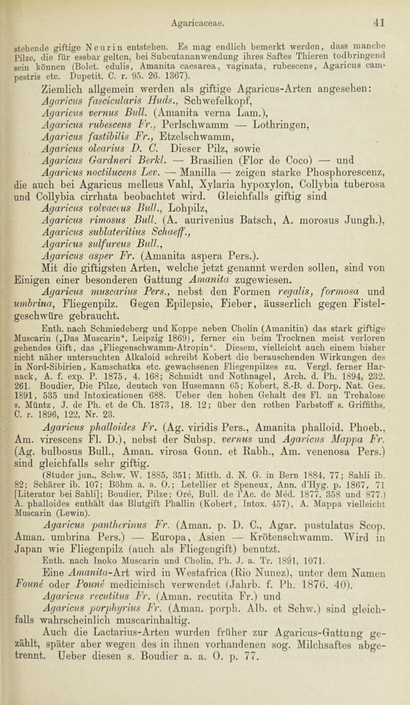 stehende giftige Neurin entstehen. Es mag endlich bemerkt werden, dass manche Pilze, die für essbar gelten, bei Subcutananwendung ihres Saftes Thieren todbringend sein können (Bolet. edulis, Amanita caesarea, vaginata, rubescens, Agaricus cam- pestris etc. Dupetit, C. r. 95. 26. 1367). Ziemlicli allgemein werden als giftige Agaricus-Arten angesehen: Agaricus fascicularis Huds., Schwefelkopf, Agaricus verzins Bull. (Anianita verna Lam.), Agaricus rubescens Fr., Perlschwamm — Lothringen, Agaricus fastihilis Fr., Etzelschwamm, Agaricus olearius D. C. Dieser Pilz, sowie Agaricus Gardneri Berkl. — Brasilien (Flor de Coco) — und Agaricus noctilucens Lev. — Manilla — zeigen starke Phosphorescenz, die auch bei Agaricus melleus Vahl, Xjlaria hypoxylon, Collybia tuberosa und Collybia cirrhata beobachtet wird. Gleichfalls giftig sind Agaricus volvaceus Bull., Lohpilz, Agaricus rimosus Bull. (A. aurivenius Bätsch, A. morosus Jungh.), Agaricus sublateritius Schaeff'., Agaricus sulfureus Bull., Agaricus asper Fr. (Amanita aspera Pers.). Mit die giftigsten Arten, welche jetzt genannt werden sollen, sind von Einigen einer besonderen Gattung Amanita zugewiesen. Agaricus muscarius Pers., nebst den Formen regalis, formosa und umbrina, Fliegenpilz. Gegen Epilepsie, Fieber, äusserlich gegen Fistel- geschwüre gebraucht. Enth. nach Schmiedeberg und Koppe neben Cholin (Amanitin) das stark giftige Muscarin („Das Muscarin“, Leipzig 1869), ferner ein beim Trocknen meist verloren gehendes Gift, das „Fliegenschwamm-Atropin“. Diesem, vielleicht auch einem bisher nicht näher untersuchten Alkaloid schreibt Kobert die berauschenden Wirkungen des in Nord-Sibirien, Kamschatka etc. gewachsenen Fliegenpilzes zu. Vergl. ferner Har- nack, A. f. exp. P. 1875, 4. 168; Schmidt und Nothnagel, Arch. d. Ph. 1894, 232. 261. Boudier, Die Pilze, deutsch von Husemann 65; Kobert, S.-B. d. Dorp. Nat. Ges. 1891, 535 und Intoxicationen 688. lieber den hohen Gehalt des Fl. an Trehalose s. Müntz, J. de Ph. et de Ch. 1873, 18. 12; über den rothen Farbstoff s. Griffiths, C. r. 1896, 122, Nr. 23. Agaricus phalloides Fr. (Ag. viridis Pers., Amanita phalloid. Phoeb., Am. virescens Fl. D.), nebst der Subsp. vernus und Agaricus Mappa Fr. (Ag. bulbosus Bull., Aman, virosa Gönn, et Rabh., Am. venenosa Pers.) sind gleichfalls sehr giftig. (Studer jun., Schw. W. 1885, 351; Mitth, d. N. G. in Bern 1884, 77; Sahli ib. 82; Schürer ib. 107; Böhm a. a. 0.; Letellier et Speneux, Ann. d’Hyg. p. 1867, 71 [Literatur bei Sahli]; Boudier, Pilze; Ore, Bull, de l’Ac. de Med. 1877, 358 und 877.) A. phalloides enthält das Blutgift Phallin (Kobert, Intox. 457), A. Mappa vielleicht Muscarin (Lewin). Agaricus pantherinus Fr. (Aman. p. D. C., Agar, pustulatus Scop. Aman, umbrina Pers.) — Europa, Asien — Krötenschwamm. Wird in Japan wie Fliegenpilz (auch als Fliegengift) benutzt. Enth. nach Inoko Muscarin und Cholin, Ph. J. a. Tr. 1891, 1071. Eine Amanita-kri wird in Westafrica (Rio Nunez), unter dem Namen Faune oder Faune medicinisch verwendet (Jahrb. f. Ph. 1876. 40). Agaricus recutitus Fr. (Aman, recutita Fr.) und Agaricus parpliyrius Fr. (Aman, porph. Alb. et Schw.) sind gleich- falls wahrscheinlich muscarinhaltig. Auch die Lactarius-Arten wurden früher zur Agaricus-Gattung ge- zählt, später aber wegen des in ihnen vorhandenen sog. Milchsaftes abge- trennt. Ueber diesen s. Boudier a. a. 0. p. 77.