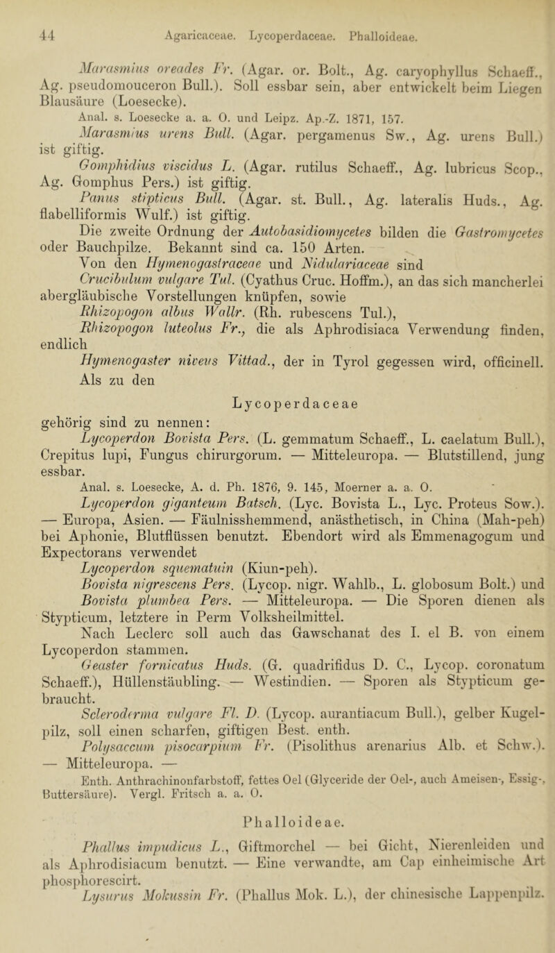 Marasmhis oreades Fr. (Agar. or. Bolt., Ag. caryophjllus Schaeff., Ag. pseiidomouceron Bull.). Soll essbar sein, aber entwickelt beim Liegen Blausäure (Loesecke). Anal. s. Loesecke a. a. 0. und Leipz, Ap.-Z. 1871, 157. Marasnuus urens Bull. (Agar, pergamenus Sw., Ag. urens Bull.) ist giftig. Gomphidius viscidus L. (Agar, rutilus Schaeff., Ag. lubricus Scop., Ag. Gomphus Pers.) ist giftig. Panus stipticus Bull. (Agar. st. Bull., Ag. lateralis Huds., Ag. flabelliformis Wulf.) ist giftig. Die zweite Ordnung der Äutobasidiomycetes bilden die Gastromycetes oder Bauclipilze. Bekannt sind ca. 150 Arten. Von den Hymenoyasfraceae und Nidulariaceae sind Crucibulum vulgare Tal. (Cyathus Cruc. Hoffm.), an das sich mancherlei abergläubische Vorstellungen knüpfen, sowie Bhizopogon albus Wallr. (Rh. rubescens Tuh), jRhizopogon luteolus Fr., die als Aphrodisiaca Verwendung linden, endlich Hymenogaster niveus Vittad., der in Tyrol gegessen wird, officinell. Als zu den Lycoperdaceae gehörig sind zu nennen: Lycoperdon Bovista Pers. (L. gemmatum Schaeff., L. caelatum Bull.), Crepitus lupi, Fungus chirurgorum. — Mitteleuropa. — Blutstillend, jung essbar. Anal. s. Loesecke, A. d. Ph. 1876, 9. 145, Moerner a. a. 0. Lycoperdon giganteum Bätsch. (Lyc. Bovista L., Lyc. Proteus Sow.). — Europa, Asien. — Fäulnisshemmend, anästhetisch, in China (Mah-peh) bei Aphonie, Blutflüssen benutzt. Ebendort wird als Emmenagogum und Expectorans verwendet Lycoperdon squematuin (Kiun-peh). Bovista nigrescens Pers. (Lycop. nigr. Wahlb., L. globosum Bolt.) und Bovista plumbea Pers. — Mitteleuropa. — Die Sporen dienen als Stypticum, letztere in Perm Volksheilmittel. Nach Ledere soll auch das Gawschanat des I. el B. von einem Lycoperdon stammen. Geäster fornicatus Huds. (G. quadrifidus D. C., Lycop. coronatum Schaeff.), Hüllenstäubling. — Westindien. — Sporen als Stypticum ge- braucht. Scleroderma vidgare Fl. D. (Lycop. aurantiacum Bull.), gelber Kugel- pilz, soll einen scharfen, giftigen Best. enth. Polysaccum pisocarpium Fr. (Pisolithus arenarius Alb. et Schw.). — Mitteleuropa. — Enth. Anthrachinonfarbstoff, fettes Oel (Glyceride der Oel-, auch Ameisen-, Essig-, Buttersäuve). Vergl. Fritsch a. a. 0. Phalloideae. Phallus irnpudicus //., Giftmorchel — bei Gicht, Nierenleiden und als Aphrodisiacum benutzt. — Eine verwandte, am Cap einheimische Art phosidiorescirt. Lysurus Mokussin Fr. (Phallus Mok. L.), der chinesisclie Lappeiq)ilz.