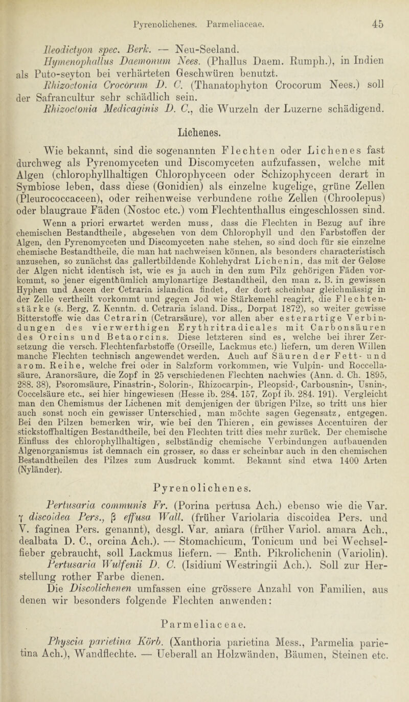 lleodicti/on spec. Berk. — Neu-Seeland. HymenophaUiis Daemonum Nees. (Phallus Daem. Rumpli.j, in Indien als Puto-seyton bei verhärteten Geschwüren benutzt. Bliizoctonia Crocörum JD. C. (Thanatophyton Crocoruin Nees.) soll der Safrancultur sehr schädlich sein. Rhizoclonia Medicaginis D. C., die Wurzeln der Luzerne schädigend. Lichenes. Wie bekannt, sind die sogenannten Flechten oder Lichenes fast durchweg als Pyrenomyceten und Discomyceten aufzufassen, welche mit Algen (chlorophyllhaltigen Chlorophyceen oder Schizophyceen derart in Symbiose leben, dass diese (Gonidien) als einzelne kugelige, grüne Zellen (Pleurococcaceen), oder reihenweise verbundene rothe Zellen (Chroolepus) oder blaugraue Fäden (Nostoc etc.) vom Flechtenthallus eingeschlossen sind. Wenn a priori erwartet werden muss, dass die Flechten in Bezug auf ihre chemischen Bestandtheile, abgesehen von dem Chlorophyll und den Farbstoffen der Algen, den Pyrenomyceten und Discomyceten nahe stehen, so sind doch für sie einzelne chemische Bestandtheile, die man hat nachweisen können, als besonders characteristisch anzusehen, so zunächst das gallertbildende Kohlehydrat Lichenin, das mit der Gelose der Algen nicht identisch ist, wie es ja auch in den zum Pilz gehörigen Fäden vor- kommt, so jener eigenthümlich amylonartige Bestandtheil, den man z. B. in gewissen Hyphen und Ascen der Cetraria islandica findet, der dort scheinbar gleichmässig in der Zelle vertheilt vorkommt und gegen Jod wie Stärkemehl reagirt, die Flechten- stärke (s. Berg, Z. Kenntn. d. Cetraria island. Diss., Dorpat 1872), so weiter gewisse Bitterstoffe wie das Cetrarin (Cetrarsäure), vor allen aber esterartige Verbin- dungen des vier wert higen Erythritradicales mit Carbonsäuren des Orcins und Betaorcins. Diese letzteren sind es, welche bei ihrer Zer- setzung die versch. Flechtenfarbstoffe (Orseille, Lackmus etc.) liefern, um deren Willen manche Flechten technisch angewendet werden. Auch auf Säuren der Fett- und arom. Reihe, welche frei oder in Salzform Vorkommen, wie Vulpin- und Roccella- säure, Aranorsäure, die Zopf in 25 verschiedenen Flechten nachwies (Ann. d. Ch. 1895, 288. 38), Psoromsäure, Pinastrin-, Solorin-, Rhizocarpin-, Pleopsid-, Carbousnin-, Usnin-, Coccelsäure etc., sei hier hingewiesen (Hesse ib. 284. 157, Zopf ib. 284. 191). Vergleicht man den Chemismus der Lichenen mit demjenigen der übrigen Pilze, so tritt uns hier auch sonst noch ein gewisser Unterschied, man möchte sagen Gegensatz, entgegen. Bei den Pilzen bemerken wir, wie bei den Thieren, ein gewisses Accentuiren der stickstoffhaltigen Bestandtheile, bei den Flechten tritt dies mehr zurück. Der chemische Einfluss des chlorophyllhaltigen, selbständig chemische Verbindungen autbauenden Algenorganismus ist demnach ein grosser, so dass er scheinbar auch in den chemischen Bestandtheilen des Pilzes zum Ausdruck kommt. Bekannt sind etwa 1400 Arten (Nyländer). Pyrenoliclienes. Fertusaria communis Fr. (Porina pertiisa Acb.) ebenso wie die Var. Y discoldea Fers., ß effusa Wall, (früher Variolaria discoidea Pers. und V. faginea Pers. genannt), desgl. Var. aniara (früher Variol. amara Ach., dealbata D. C., orcina Ach.). — Stoinachicum, Toniciim und bei Wechsel- fieber gebraucht, soll Lackmus liefern. — Enth. Pikrolichenin (Variolin). Fertusaria Wulfenii D. C. (Isidiuni Westringii Ach.). Soll zur Her- stellung rother Farbe dienen. Die DiscoUcheuen umfassen eine grössere Anzahl von Familien, aus denen wir besonders folgende Flechten anwenden: Parmeliaceae. Fhyscia parietina Körh. (Xanthoria parietina Mess., Parmelia parie- tina Ach.), Wandflechte. — Ueberall an Holzwänden, Bäumen, Steinen etc.