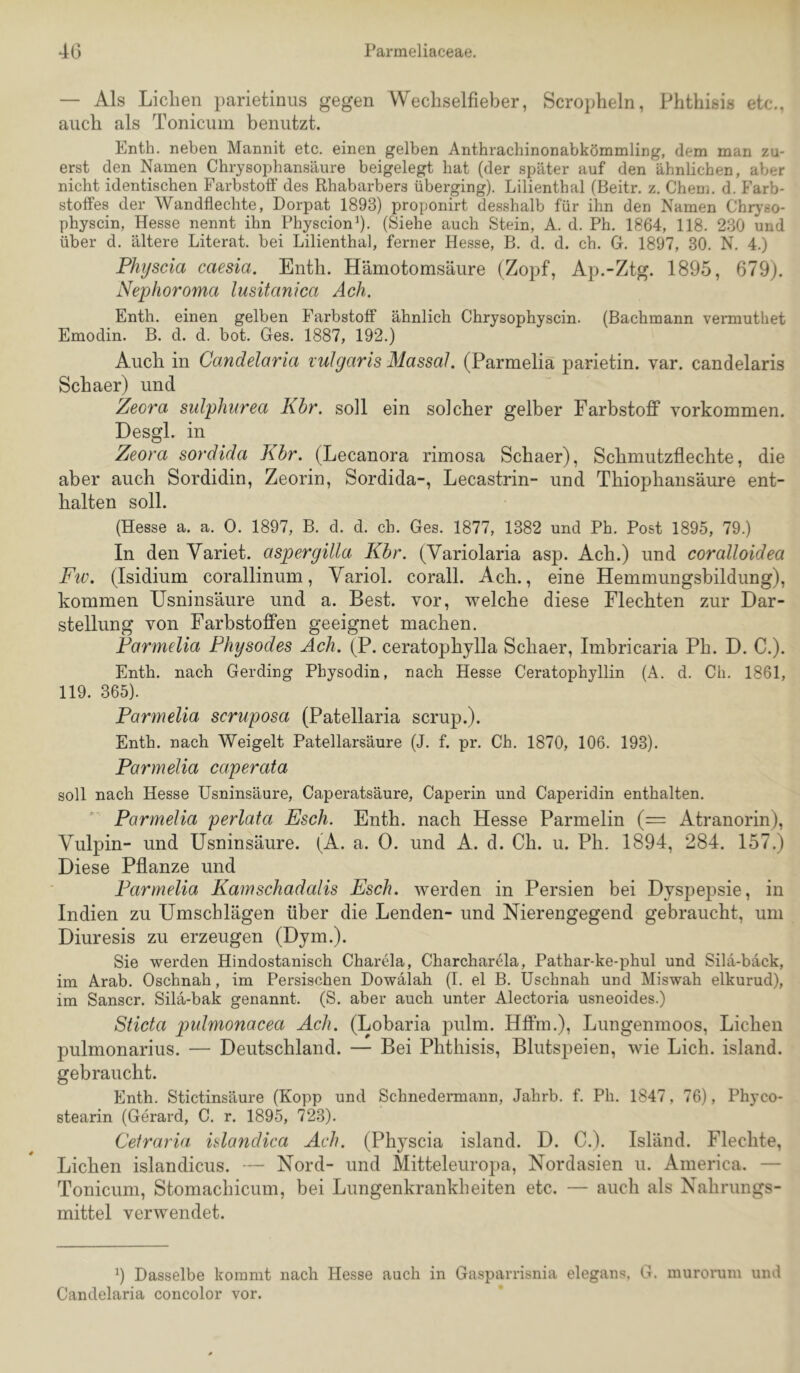 4G Parmeliaceae. — Als Lichen parietinus gegen Wecliselfieber, Scropheln, Phthisis etc., auch als Tonicum benutzt. Enth. neben Mannit etc. einen gelben Anthrachinonabkömmling, dem man zu- erst den Namen Chrysophansäure beigelegt hat (der später auf den ähnlichen, aber nicht identischen Farbstoff des Rhabarbers überging). Lilienthal (Beitr. z. Chem. d. Farb- stoffes der Wandflechte, Dorpat 1893) proponirt desshalb für ihn den Namen Chrj’so- physcin, Hesse nennt ihn Physcionh- (Siehe auch Stein, A. d. Ph. 1864, 118. 230 und über d. ältere Literat, bei Lilienthal, ferner He.sse, B. d. d. ch. G. 1897, 30. N. 4.) Physcia caesia, Enth. Hämotomsäure (Zopf, Ap.-Ztg. 1895, 679). Nephoroma lusitanica Ach. Enth. einen gelben Farbstoff ähnlich Chrysophyscin. (Bachmann vermuthet Emodin. B. d. d. bot. Ges. 1887, 192.) Auch in Candelaria vulgaris Massai. (Parmelia parietin. var. candelaris Schaer) und Zeora sulphurea Khr. soll ein solcher gelber Farbstoff Vorkommen. Desgl. in Zeora sordida Khr. (Lecanora rimosa Schaer), Schmutzflechte, die aber auch Sordidin, Zeorin, Sordida-, Lecastrin- und Thiophansäure ent- halten soll. (Hesse a. a. 0. 1897, B. d. d. ch. Ges. 1877, 1382 und Ph. Post 1895, 79.) In den Yariet. aspergilla Khr. (Variolaria asp. Ach.) und coralloidea Fiv. (Isidium corallinum, Variol. corall. Ach., eine Hemmungsbildung), kommen Usninsäure und a. Best, vor, welche diese Flechten zur Dar- stellung von Farbstoffen geeignet machen. Farmelia Physodes Ach. (P. ceratophylla Schaer, Imbricaria Ph. D. C.). Enth. nach Gerding Physodin, nach Hesse Ceratophyllin (A. d. Ch. 1861, 119. 365). Parmelia scruposa (Patellaria scrup.). Enth. nach Weigelt Patellarsäure (J. f. pr. Ch. 1870, 106. 193). Parmelia caperata soll nach Hesse Usninsäure, Caperatsäure, Caperin und Caperidin enthalten. Parmelia perlata Esch. Enth. nach Hesse Parmelin (= Atranorin), Vulpin- und Usninsäure. (A. a. 0. und A. d. Ch. u. Ph. 1894, 284. 157.) Diese Pflanze und Parmelia Kamschadalis Esch, werden in Persien bei Dyspepsie, in Indien zu Umschlägen über die Lenden- und Nierengegend gebraucht, um Diuresis zu erzeugen (Dym.). Sie werden Hindostanisch Charela, Charcharela, Pathar-ke-phul und Sila-bäck, im Arab. Oschnah, im Persischen Dowälah (I. el B. Uschnah und Miswah elkurud), im Sanscr. Silä-bak genannt. (S. aber auch unter Alectoria usneoides.) Siicta pulmonacea Ach. (Lobaria pulm. Hffm.), Lungenmoos, Lichen pulmonarius. — Deutschland. — Bei Phthisis, Blutspeien, wie Lieh, island. gebraucht. Enth. Stictinsäure (Kopp und Schnedermann, Jahrb. f. Ph. 1847, 76), Phyeo- stearin (Gerard, C. r. 1895, 723). Celrarvi islandica Ach. (Physcia island. D. C.). Island. Flechte, Lichen islandicus. — Nord- und Mitteleuropa, Nordasien u. America. — Tonicum, Stomachicum, bei Lungenkrankheiten etc. — auch als Nahrungs- mittel verwendet. 9 Dasselbe kommt nach Hesse auch in Gasparrisnia elegans. G. murorum und Candelaria concolor vor.