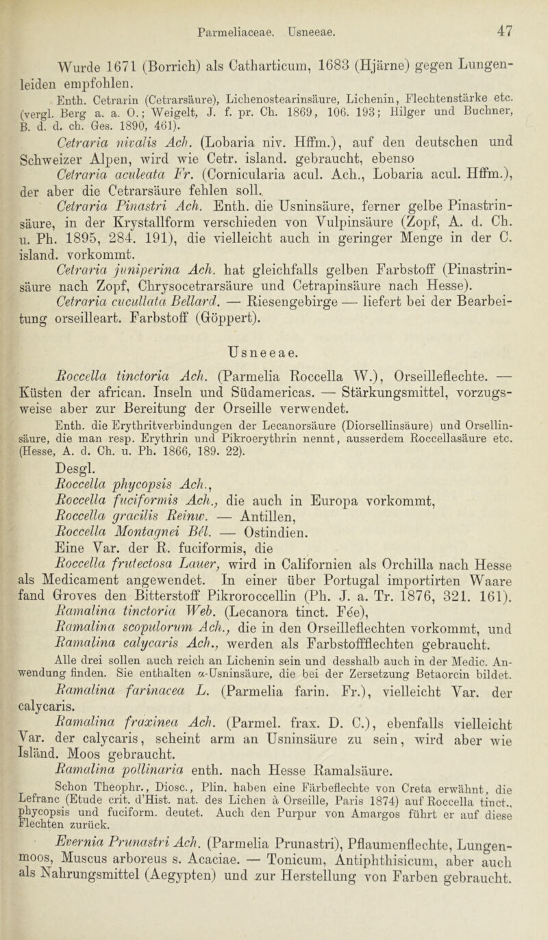 Wurde 1671 (Borrich) als Catharticum, 1683 (Hjärne) gegen Liingen- leiden empfohlen. Enth. Cetrarin (Cetrarsäure), Lichenostearinsäure, Lichenin, Flechtenstärke etc. (vergl. Berg a. a. 0.; Weigelt, J. f. pr. Ch. 1869, 106. 193; Hilger und Büchner, B. d. d. ch. Ges. 1890, 461). Cetraria nivalis Ach. (Lobaria niv. Hffm.), auf den deutschen und Schweizer Alpen, wird wie Cetr. island. gebraucht, ebenso Cetraria aculeata Fr. (Cornicularia acul. Ach., Lobaria acul. Hffm.), der aber die Cetrarsäure fehlen soll., Cetraria Pinastri Ach. Enth. die Usninsäure, ferner gelbe Pinastrin- säure, in der Krystallform verschieden von Vulpinsäure (Zopf, A. d. Ch. u. Ph. 1895, 284. 191), die vielleicht auch in geringer Menge in der C. island. vorkommt. Cetraria jimiperina Ach. hat gleichfalls gelben Farbstoff (Pinastrin- säure nach Zopf, Chrysocetrarsäure und Cetrapinsäure nach Hesse). Cetraria ciicullata Bellard. — Riesengebirge — liefert bei der Bearbei- tung orseilleart. Farbstoff (Göppert). üsneeae. Boccella tinctoria Ach. (Parmelia Roccella W.), Orseilleflechte. — Küsten der african. Inseln und Südamericas. — Stärkungsmittel, vorzugs- weise aber zur Bereitung der Orseille verwendet. Enth. die Erythritverbindungen der Lecanorsäure (Diorsellinsäure) und Orsellin- säure, die man resp. Erythrin und Pikroerythrin nennt, ausserdem Roccellasäure etc. (Hesse, A. d. Ch. u. Ph. 1866, 189. 22). Desgl. Roccella phycopsis Ach.., Roccella fuciformis Ach., die auch in Europa vorkommt, Roccella gracilis Reinw. — Antillen, Roccella Montagnei BH. — Ostindien. Eine Var. der R. fuciformis, die Roccella friitectosa Lauer, wird in Californien als Orchilla nach Hesse als Medicament angewendet. In einer über Portugal importirten Waare fand Groves den Bitterstoff Pikroroccellin (Ph. J. a. Tr. 1876, 321. 161). Ramalina tinctoria Weh. (Lecanora tinct. Fee), Ramalina scopulornm Ach., die in den Orseilleflechten vorkommt, und Ramalma calycaris Ach., werden als Farbstoffflechten gebraucht. Alle drei sollen auch reich an Lichenin sein und desshalb auch in der Medic. An- wendung finden. Sie enthalten a-Usninsäure, die bei der Zersetzung Betaorcin bildet. Ramalina farinacea L. (Parmelia farin. Fr.), vielleicht Var. der calycaris. Ramalina fraxinea Ach. (Parmel. frax. D. C.), ebenfalls vielleicht Var. der calycaris, scheint arm an Usninsäure zu sein, wird aber wie Isländ. Moos gebraucht. Ramalina poUinaria enth. nach Hesse Ramalsäure. Schon Theophr., Diosc., Plin. haben eine Färbeflechte von Greta erwähnt, die Lefranc (Etüde crit. d’Hist. nat. des Lichen ä Orseille, Paris 1874) auf Roccella tinct.. phycopsis und fuciform. deutet. Auch den Purpur von Amargos führt er auf diese Flechten zurück. Evernia Prunastri Ach. (Parmelia Prunastri), Pflaumenflechte, Lungen- moos, Muscus arboreus s. Acaciae. — Tonicum, Antiphthisicum, aber auch als Nahrungsmittel (Aegypten) und zur Herstellung von Farben gebraucht.