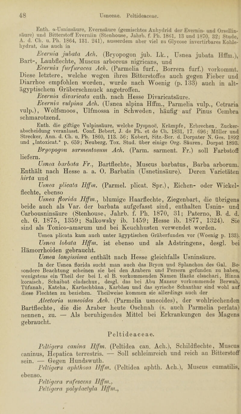 Enth. a-Usninsäure, Evernsäure (gemischtes Anhydrid der Evemin- und Orsellin- säure) und Bitterstoff Everniin (Stenhouse, Jahrb. f. Ph. 18bl, 13 und 1870, 32; Stude, A. d. Ch. u. Ph. 1864, 131. 241), ausserdem aber viel zu Glycose invertirbares Kohle- hydrat, das auch in Evernia juhata Ach. (Bryopogon jub. Lk., Usnea jubata Hffm.), Bart-, Laubflecbte, Muscus arboreus nigricans, und Evernia furfuracea Ach. (Parmelia furf., Borrera furf.) vorkommt. Diese letztere, welche wegen ihres Bitterstoffes auch gegen Fieber und Diarrhoe empfohlen worden, wurde nach Woenig (p. 183) auch in alt- ägyptischem Gräberschmuck angetroffen. Evernia divaricata enth. nach Hesse Divaricatsäure. Evernia vulpina Ach. (Usnea alpina Hffm., Parmelia vulp., Cetraria vulp.), Wolfsmoos, Ulfmossa in Schweden, häufig auf Pinus Cembra schmarotzend. Enth. die giftige Vulpinsäure, welche Dyspnoe, Krämpfe, Erbrechen, Zucker- abscheidung veranlasst. Conf. Bebert, J. de Ph. et de Ch. 1831, 17. 696; Möller und Strecker, Ann. d. Ch. u, Ph. 1860, 113. 56; Kobert, Sitz.-Ber. d. Dorpater N. Ges. 1892 und „Intoxicat.“ p. 659; Neuberg, Tox. Stud. über einige Org. Säuren, Dorpat 1893. Bryopogon sarmentosum Ach. (Parm. sarment. Fr.) soll Farbstoff liefern. Usnea barbata Fr., Bartflechte, Muscus barbatus, Barba arborum. Enthält nach Hesse a. a. 0. Barbatin (Usnetinsäure). Deren Varietäten hit'ta und Usnea plicata Hffm. (Parmel. plicat, Spr.), Eichen- oder Wickel- flechte, ebenso Usnea florida Hffm., blumige Haarflechte, Ziegenbart, die übrigens beide auch als Var. der barbata aufgefasst sind, enthalten Usnin- und Carbousninsäure (Stenhouse, Jahrb. f. Ph. 1870, 31; Paterno, B. d. d. ch. G. 1875, 1359; Salkowsky ib. 1459; Hesse ib. 1877, 1324). Sie sind als Tonico-amarum und bei Keuchhusten verwendet worden. Usnea plicata kam auch unter ägyptischen Gräberfunden vor (Woenig p. 133). Usnea lobata Hffm. ist ebenso und als Adstringens, desgl. bei Hämorrhoiden gebraucht. Usnea longissima enthält nach Hesse gleichfalls Usninsäure. In der Usnea florida sucht man auch das Bryon und Splanchon des Gal. Be- sondere Beachtung scheinen sie bei den Arabern und Persern gefunden zu haben, wenigstens ein Theil der bei 1. el B. vorkommenden Namen Hazäz elsachari, Hinna koraisch, Schaibat eladschuz, desgl. das bei Abu Mansur vorkommende Berwah, Tüfanah, Kateha, Karüschbäna, Karbäsu und das syrische Schanthar sind wohl auf diese Flechten zu beziehen. Theilweise kommen sie allerdings auch der Alectoria usneoides Ach. (Parmelia usneoides), der wohlriechenden Bartflechte, die die Araber heute Oschnah (s. auch Parmelia perlata) nennen, zu. — Als beruhigendes Mittel bei Erkrankungen des Magens gebraucht. Peltideaceae. Feltigera canina Hffm. (Peltidea can. Ach.), Schildflechte, Muscus caninus, Hepatica terrestris. — Soll schleimreich und reich an Bitterstoff' sein. — Gegen Hundswuth. Feltigera aphthosa Hffm. (Peltidea aphth. Ach.), Muscus cumatilis, ebenso. Feltigera rufescens Hffm., Feltigera polydactyla Hffm.,