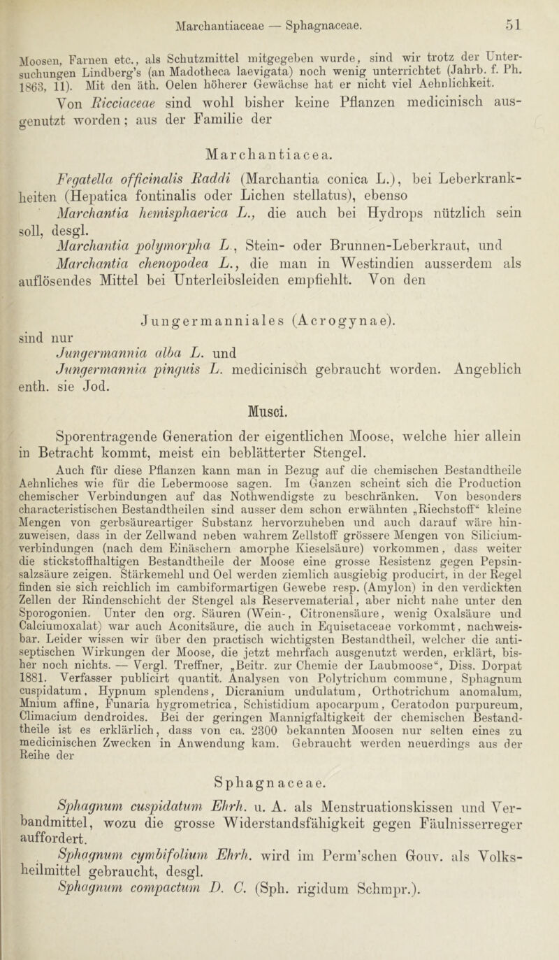 Moosen, Farnen etc., als Schutzmittel initgegeben wurde, sind wir trotz der Unter- suchungen Lindberg’s (an Madotheca laevigata) noch wenig unterrichtet (Jahrb. f. Ph. 1863, n)- Mit den äth. Oelen höherer Gewächse hat er nicht viel Aehnlichkeit. Von Eicciaceae sind wolil bisUer keine Pflanzen niedicinisch aus- genutzt worden; aus der Familie der Marcliantiacea. Fegatella officinalis Eaddi (Marcbantia conica L.j, bei Leberkrank- beiten (Hepatica fontinalis oder Lichen stellatus), ebenso Marchanfia hemisphaerica L., die auch bei Hydro2)s nützlich sein soll, desgl. Marchantia pohjmorpha L , Stein- oder Brunnen-Leberkraut, und Marchantia chenopodea L., die man in Westindien ausserdem als auflösendes Mittel bei Unterleibsleiden empfiehlt. Von den J u n g er m a nni a 1 e s (A c r ogy n a e). sind nur Jungermannia alba L. und Jimgermannia pinguis L. niedicinisch gebraucht worden. Angeblich enth. sie Jod. Musci. Sporentragende Generation der eigentlichen Moose, welche hier allein in Betracht kommt, meist ein beblätterter Stengel. Auch für diese Pflanzen kann man in Bezug auf die chemischen Bestandtheile Aehnliches wie für die Lebermoose sagen. Im Ganzen scheint sich die Production chemischer Verbindungen auf das Nothwendigste zu beschränken. Von besonders characteristischen Bestandtheilen sind ausser dem schon erwähnten „Riechstofl'“ kleine Mengen von gerbsäureartiger Substanz hervorzuheben und auch darauf wäre hin- zuweisen, dass in der Zellwand neben wahrem Zellstoff grössere Mengen von Silicium- verbindungen (nach dem Einäschern amorphe Kieselsäure) verkommen, dass weiter die stickstoffhaltigen Bestandtheile der Moose eine grosse Resistenz gegen Pepsin- salzsäure zeigen. Stärkemehl und Oel werden ziemlich ausgiebig producirt, in der Regel finden sie sich reichlich im cambiformartigen Gewebe resp. (Amylon) in den verdickten Zellen der Rindenschicht der Stengel als Reservematerial, aber nicht nahe unter den Sporogonien. Unter den org. Säuren (Wein-, Citronensäure, wenig Oxalsäure und Calciumoxalat) war auch Aconitsäure, die auch in Equisetaceae vorkommt, nachweis- bar. Leider wissen wir über den practisch wichtigsten Bestandtheil, welcher die anti- septischen Wirkungen der Moose, die jetzt mehrfach ausgenutzt werden, erklärt, bis- her noch nichts. — Vergl. Treffner, „Beitr. zur Chemie der Laubmoose“, Biss. Dorpat 1881. Verfasser publicirt quantit. Analysen von Polytrichum commune, Sphagnum cuspidatum, Hypnum splendens, Dicranium undulatum, Orthotrichum anomalum, Mnium affine, Funaria hygrometrica, Schistidium apocarpum, Ceratodon purpureum, Climacium dendroides. Bei der geringen Mannigfaltigkeit der chemischen Bestand- theile ist es erklärlich, dass von ca. 2300 bekannten Moosen nur selten eines zu medicinischen Zwecken in Anwendung kam. Gebraucht werden neuerdings aus der Reihe der Sphagnaceae. Sphagnum cuspidatum Ehrh. u. A. als Menstruationskissen und Ver- bandmittel, wozu die grosse Widerstandsfähigkeit gegen Fäulnisserreger auffordert. , Sphagnum cymhifolium Ehrh. wird im Perm'sclien Gouv. als Volks- heilmittel gebraucht, desgl. Sphogmm compactum D. C. (Sph. rigidum Schm})r.).