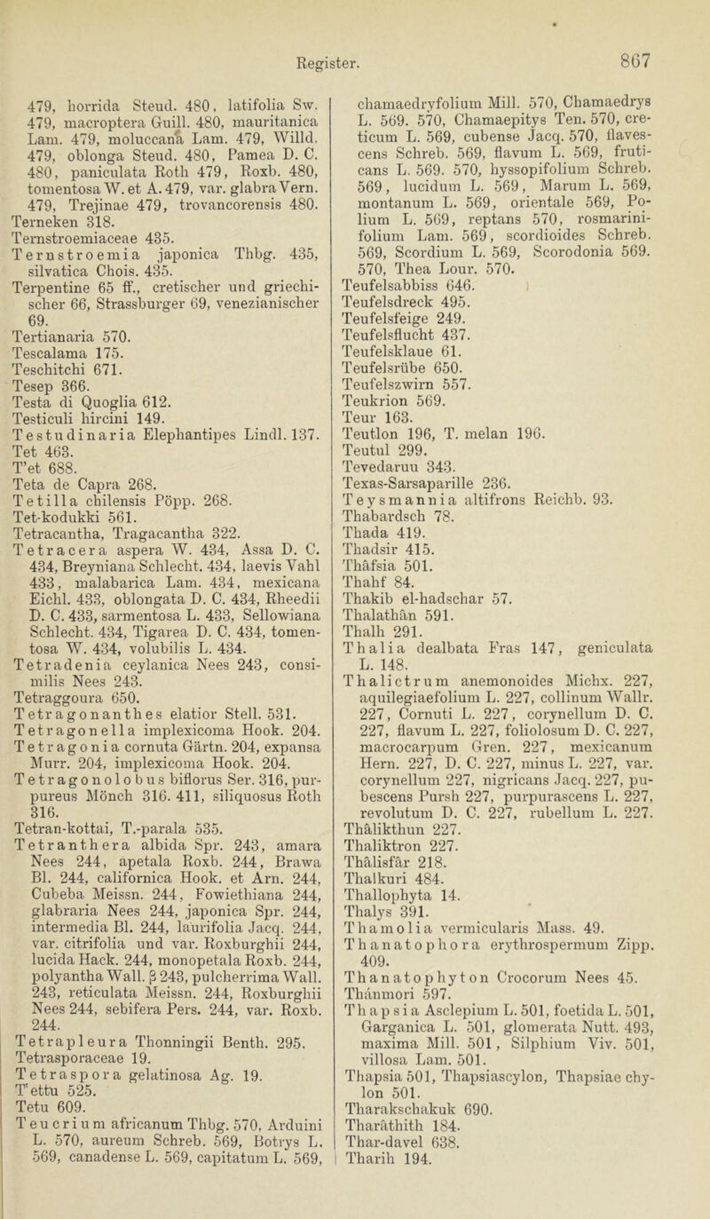 479, horrida Steud. 480, latifolia Sw. 479, macroptera Guill. 480, mauritanica Lam. 479, moluccana Lam. 479, Willd. 479, oblonga Steud. 480, Pamea D. C. 480, paniculata Roth 479, Roxb. 480, tomentosa W. et A.479, var. glabraVern. 479, Trejinae 479, trovancorensis 480. Terneken 318. Ternstroemiaceae 435. Terustroemia japonica Thbg. 435, silvatica Chois. 435. Terpentine 65 tF., cretischer und griechi- scher 66, Strassburger 69, venezianischer 69. Tertianaria 570. Tescalama 175. Teschitchi 671. Tesep 366. Testa di Quoglia 612. Testiculi hircini 149. Testudinaria Elephantipes Lindl. 137. Tet 463. T’et 688. Teta de Capra 268. Tetilla chilensis Pöpp. 268. Tet-kodukki 561. Tetracantha, Tragacantha 322. Tetracera aspera W. 434, Assa D. C. 434, Breyniana Schlecht. 434, laevis Vahl 433, loalabarica Lam. 434, mexicana Eichl. 433, oblongata D. C. 434, Rheedii D. C. 433, sarmentosa L. 433, Sellowiana Schlecht. 434, Tigarea D. C. 434, tomen- tosa W. 434, volubilis L. 434. Tetradenia ceylanica Nees 243, consi- milis Nees 243. Tetraggoura 650. Tetragonanthes elatior Stell. 531. Tetragonella implexicoma Hook. 204. Tetragonia cornuta Gärtn. 204, expansa Murr. 204, implexicoma Hook. 204. Tetragonolobus biflorus Ser. 316, pur- pureus Mönch 316.411, siliquosus Roth 316. Tetran-kottai, T.-parala 535. Tetranthera albida Spr. 243, amara Nees 244, apetala Roxb. 244, Brawa Bl. 244, californica Hook, et Arn. 244, Cubeba Meissn. 244, Fowiethiana 244, glabraria Nees 244, japonica Spr. 244, intermedia Bl. 244, laurifolia Jacq. 244, var. citrifolia und var. Roxburghii 244, lucida Hack. 244, monopetala Roxb. 244, polyantha Wall. ß243, pulcherrima Wall, 243, reticulata Meissn. 244, Roxburghii Nees 244, sebifera Pers. 244, var. Roxb. 244. Tetrapleura Thonningii Benth, 295, Tetrasporaceae 19. Tetraspora gelatinosa Ag. 19. T'ettü 525. Tetu 609. Teucrium africanum Thbg. 570, Arduini L. 570, aureum Schreb. 569, Botrys L. 569, canadense L, 569, capitatum L. 569, chamaedryfolium Mill. 570, Chamaedrys L. 569. 570, Chamaepitys Ten. 570, cre- ticum L. 569, cubense Jacq. 570, üaves- cens Schreb. 569, flavum L. 569, fruti- cans L. 569. 570, hyssopifolium Schreb. 569, lucidum L. 569, Marum L. 569, montanum L. 569, orientale 569, Po- lium L. 569, reptans 570, rosmarini- folium Lam. 569, scordioides Schreb. 569, Scordium L. 569, Scorodonia 569. 570, Thea Lour. 570. Teufelsabbiss 646. Teufelsdreck 495. Teufelsfeige 249. Teufelsflucht 437. Teufelsklaue 61. Teufelsrübe 650, Teufelszwirn 557. Teukrion 569. Teur 163. Teutlon 196, T. melan 196. Teutul 299. Tevedaruu 343. Texas-Sarsaparille 236. Teysmannia altifrons Reichb. 93, Thabardsch 78. Thada 419. Thadsir 415. Thafsia 501. Thahf 84. Thakib el-hadschar 57. Thalathan 591. Thalh 291. Thalia dealbata Fräs 147, geniculata L. 148. Thalictrum anemonoides Michx. 227, aquilegiaefolium L. 227, collinum Wallr. 227, Cornuti L. 227, corynellum D. C. 227, flavum L. 227, foliolosum D. C. 227, macrocarpum Gren. 227, mexicanum Hern. 227, D. C. 227, minus L. 227, var. corynellum 227, nigricans Jacq. 227, pu- bescens Pursh 227, purpurascens L. 227, revolutum D. C. 227, rubellum L. 227. Thälikthun 227, Thaliktron 227. Thälisfär 218. Thalkuri 484. Thallophyta 14. Thalys 391. Thamolia vermicularis Mass. 49. Thanatophora erythrospermum Zipp. 409. Thanatophyton Crocorum Nees 45. Thanmori 597. Th ap si a Asclepium L. 501, foetidaL. 501, Garganica L. 501, glomerata Nutt. 493, maxima Mill. 501, Silphium Viv. 501, villosa La.m. 501. Thapsia501, Thapsiascylon, Thapsiae chy- lon 501. Tharakschakuk 690. Tharathith 184. Thar-davel 638. 1 Tharih 194.