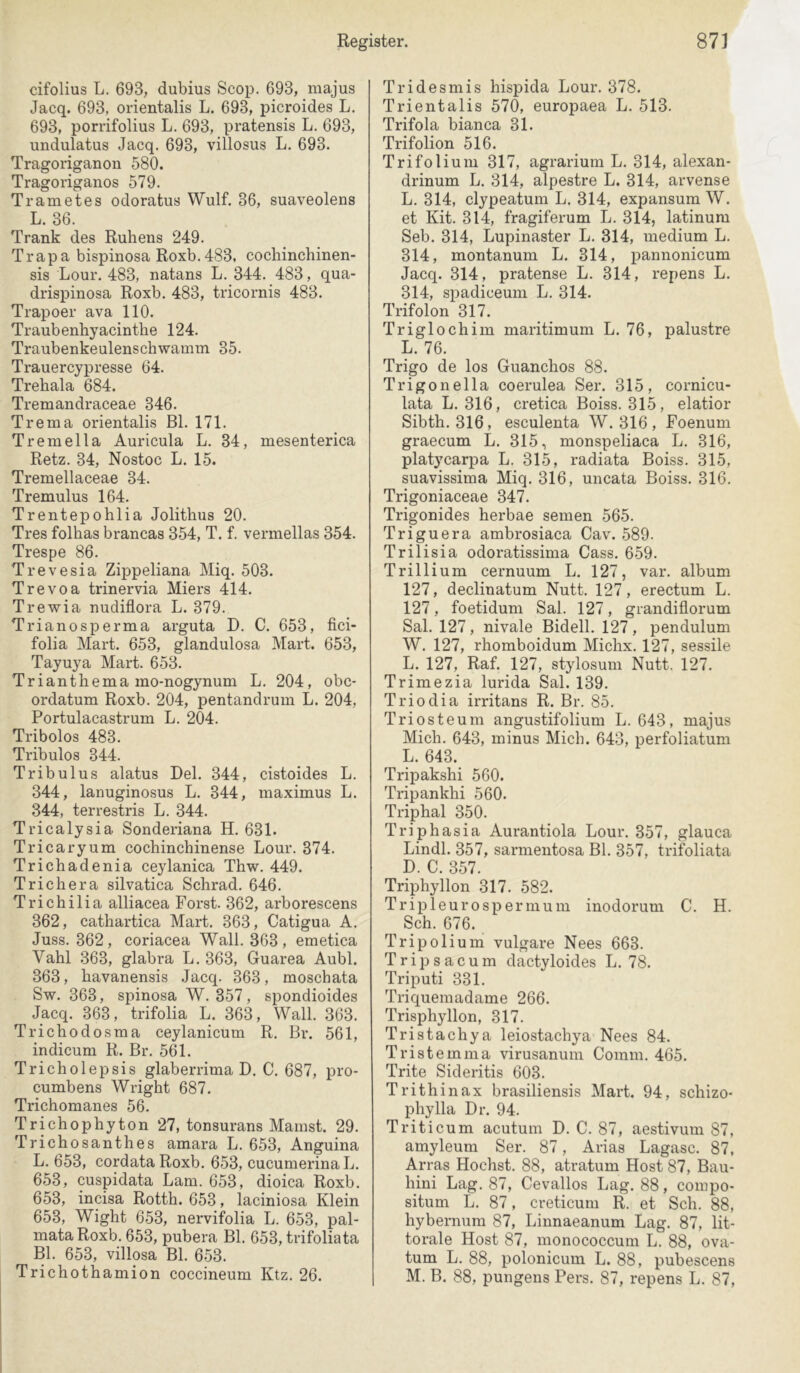 cifolius L. 693, dubius Scop. 693, majus Jacq. 693, orientalis L. 693, picroides L. 693, porrifolius L. 693, pratensis L. 693, undulatus Jacq. 693, villosus L. 693. Tragoriganon 580. Tragoriganos 579. Trametes odoratus Wulf. 36, suaveolens L. 36. Trank des Rühens 249. Trapa bispinosa Roxb. 483, cochinchinen- sis Lour. 483, natans L. 344. 483, qua- drispinosa Roxb. 483, tricornis 483. Trapoer ava 110. Traubenhyacinthe 124. Traubenkeulenschwamin 35. Trauercypresse 64. Trehala 684. Tremandraceae 346. Trema orientalis Bl. 171. Tremella Auricula L. 34, mesenterica Retz. 34, Nostoc L. 15. Tremellaceae 34. Tremulus 164. Trentepohlia Jolithus 20. Tres folhas brancas 354, T. f. vermellas 354. Trespe 86. Trevesia Zippeliana Miq. 503. Trevoa trinervia Miers 414. Trewia nudiflora L. 379. Trianosperma arguta D. C. 653, fici- folia Mart. 653, glandulosa Mart. 653, Tayuya Mart. 653. Trianthema mo-nogynum L. 204, obc- ordatum Roxb. 204, pentandrum L. 204, Portulacastrum L. 204. Tribolos 483. Tribulos 344. Tribulus alatus Del. 344, cistoides L. 344, lanuginosus L. 344, inaximus L. 344, terrestris L. 344. Tricalysia Sonderiana H. 631. Tricaryum cochinchinense Lour. 374. Trichadenia ceylanica Thw. 449. Trichera silvatica Schrad. 646. Trichilia alliacea Forst. 362, arborescens 362, cathartica Mart, 363, Catigua A, Juss. 362, coriacea Wall. 363, emetica Vahl 363, glabra L. 363, Guarea Aubl. 363, havanensis Jacq. 363, moscbata Sw. 363, spinosa W. 357, spondioides Jacq. 363, trifolia L. 363, Wall, 363. Trichodosma ceylanicum R, Br. 561, indicum R. Br, 561. Tricholepsis glaberrima D. C. 687, pro- cumbens Wright 687. Trichomanes 56. Trichophyton 27, tonsurans Mamst. 29. Trichosanthes amara L. 653, Anguina L. 653, cordata Roxb. 653, cucumerina L. 653, cuspidata Lam. 653, dioica Roxb. 653, incisa Rotth. 653, laciniosa Klein 653, Wight 653, nervifolia L. 653, pal- mataRoxb. 653, pubera Bl. 653, trifoliata Bl. 653, villosa Bl. 653. Trichothamion coccineum Ktz, 26. Tridesmis hispida Lour. 378. Trientalis 570, europaea L. 513. Trifola bianca 31. Trifolion 516. Trifolium 317, agrarium L. 314, alexan- drinum L. 314, alpestre L. 314, arvense L. 314, clypeatum L. 314, expansum W. et Kit. 314, fragiferum L. 314, latinum Seb. 314, Lupinaster L. 314, medium L, 314, montanum L. 314, pannonicum Jacq. 314, pratense L. 314, repens L. 314, spadiceum L. 314. Trifolon 317. Triglochim maritimum L. 76, palustre L. 76. Trigo de los Guanchos 88. Trigonella coerulea Ser. 315, cornicu- lata L. 316, cretica Boiss. 315, elatior Sibth. 316, esculenta W. 316, Foenum graecum L. 315, monspeliaca L. 316, platycarpa L. 315, radiata Boiss. 315, suavissima Miq. 316, uncata Boiss. 316, Trigoniaceae 347. Trigonides herbae seinen 565. Triguera ambrosiaca Cav. 589. Trilisia odoratissima Cass. 659. Trillium cernuum L. 127, var. album 127, declinatum Nutt. 127, erectum L. 127, foetidum Sah 127, grandiflorum Sal. 127, nivale Bidell. 127, pendulum W. 127, rhomboidum Michx, 127, sessile L. 127, Raf. 127, stylosum Nutt. 127. Trimezia lurida Sal. 139. Triodia irritans R. Br. 85. Triosteum angustifolium L. 643, majus Mich. 643, minus Mich. 643, perfoliatum L. 643. Tripakshi 560. Tripankhi 560. Triphai 350. Triphasia Aurantiola Lour. 357, glauca Lindl. 357, sarmentosa Bl. 357, trifoliata D. C. 357. Triphyllon 317. 582. Tripleurospermum inodorum C. H. Sch. 676. Tripolium vulgare Nees 663. Tripsacum dactyloides L. 78, Triputi 331. Triquemadame 266. Trisphyllon, 317. Tristachya leiostachya Nees 84. Tristemma virusanum Comm, 465. Trite Sideritis 603. Trithinax brasiliensis Mart. 94, schizo- phylla Dr. 94. Triticum acutum D. C. 87, aestivum 87, amyleum Ser. 87, Arias Lagasc. 87, Arras Höchst. 88, atratum Host 87, Bau- hini Lag, 87, Cevallos Lag. 88, compo- situm L. 87, creticum R. et Sch. 88, hybernum 87, Linnaeanum Lag. 87, lit- torale Host 87, monococcum L. 88, ova- tum L, 88, polonicum L. 88, pubescens M. B. 88, pungens Pers. 87, repens L. 87,