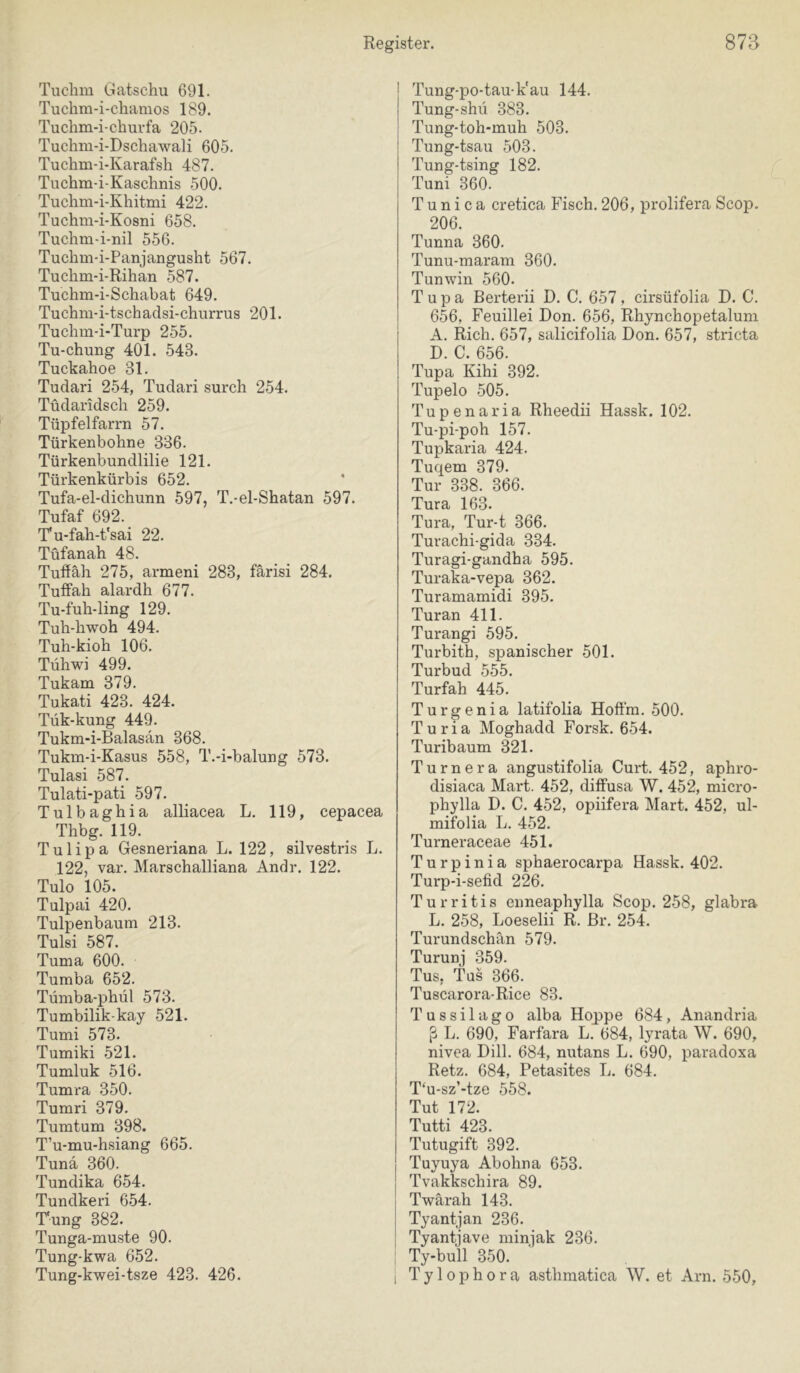 Tuclim Gatschu 691. Tuchm-i-cliamos 189. Tuchm-i-churfa 205. Tuchm-i-Dschawali 605. Tuchm-i-Karafsh 487. Tuchm-i-Kaschnis 500. Tuclim-i-Khitmi 422. Tuchm-i-Kosni 658. Tuchm-i-nil 556. Tuchm-i-Panjangusht 567. Tuclim-i-Rihan 587. Tuchm-i-Schabat 649. Tuchni-i-tschadsi-churrus 201. Tuchm-i-Turp 255. Tu-chung 401. 543. Tuckahoe 31. Tudari 254, Tudari surch 254. Tüdaridscli 259. Tüpfelfarn! 57. Türkenbohne 386. Türkenbundlilie 121. Türkenkürbis 652. Tufa-el-dichunn 597, T.-el-Shatan 597. Tufaf 692. Tu-fah-t'sai 22. Tüfanah 48. Tuff äh 275, armeni 283, färisi 284. Tuflfah alardh 677. Tu-fuh-ling 129. Tuh-hwoh 494. Tuh-kioh 106. Tühwi 499. Tukam 379. Tukati 423. 424. Tük-kung 449. Tukm-i-Balasän 368. Tukm-i-Kasus 558, T.-i-balung 573. Tulasi 587. Tulati-pati 597. Tulbaghia alliacea L. 119, cepacea Thbg. 119. Tulipa Gesneriana L. 122, silvestris L. 122, var. Marschalliana Andr. 122. Tulo 105. Tulpai 420. Tulpenbaum 213. Tulsi 587. Tuma 600. Tumba 652. Tümba-phül 573. Tumbilik-kay 521. Tumi 573. Tumiki 521. Tumluk 516. Tumra 350. Tumri 379. Tumtum 398. T’u-mu-hsiang 665. Tunä 360. Tundika 654. Tundkeri 654. Tung 382. Tunga-muste 90. Tung-kwa 652. Tung-kwei-tsze 423. 426. [ Tung-po-tau-k'au 144. Tung-shü 383. Tung-toh-muh 503. Tung-tsau 503. Tung-tsing 182. Tuni 360. T u n i c a cretica Fisch. 206, prolifera Scop. 206. Tunna 360. Tunu-maram 360. Tunwin 560. T u p a Berterii D. C. 657, cirsüfolia D. C. 656, Feuillei Don. 656, Rhynchopetalum A. Rieh. 657, salicifolia Don. 657, stricta D. C. 656. Tupa Kihi 392. Tupelo .505. Tupenaria Rheedii Hassk. 102. Tu-pi-poh 157. Tupkaria 424. Tuqem 379. Tur 338. 366. Tura 163. Tura, Tur-t 366. Turachi-gida 334. Turagi-gandha 595. Turaka-vepa 362. Turamamidi 395. Turan 411. Turangi 595. Turbith, spanischer 501. Turbud 555. Turfah 445. Turgenia latifolia Hoffm. 500. Turia Moghadd Forsk. 654. Turibaum 321. Turnera angustifolia Gurt. 452, aphro- disiaca Mart. 452, diflFusa W. 452, micro- phylla D. C. 452, opiifera Mart. 452, ul- mifolia L. 452. Turneraceae 451. Turpinia sphaerocarpa Hassk. 402. Turp-i-sefid 226. Turritis enneaphylla Scop. 258, glabra L. 258, Loeselii R. Br. 254. Turundschän 579. Turunj 359. Tus, Tus 366. Tuscarora-Rice 83. Tussilago alba Hoppe 684, Anandria ß L. 690, Farfara L. 684, lyrata W. 690, nivea Dill. 684, nutans L. 690, paradoxa Retz. 684, Petasites L. 684. T‘u-sz’-tze 558. Tut 172. Tutti 423. Tutugift 392. Tuyuya Abohna 653. Tvakkschira 89. Twärah 143. Tyantjan 236. Tyantjave minjak 236. ; Ty-bull 350. j Tylophora asthmatica W. et Am. 550,