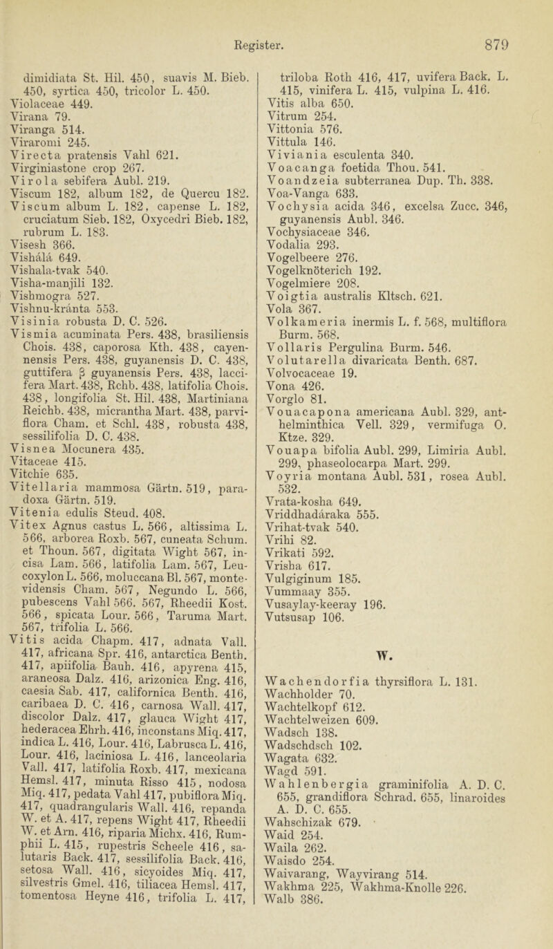 dimidiata St. Hil. 450, suavis M. Bieb. 450, syrtica 450, tricolor L. 450. Violaceae 449. Vir an a 79. Viranga 514. Viraromi 245. Virecta pratensis Vahl 621. Virginiastone crop 267. Virola sebifera Aubl. 219. Viscum 182, album 182, de Queren 182. Viscüm album L. 182, capense L. 182, cruciatum Sieb. 182, Oxycedri Bieb. 182, rubrum L. 183. Visesh 366. Vishala 649. Vishala-tvak 540. Visha-manjili 132. Vishmogra 527. Vishnu-kranta 553. Visinia robusta D. C. 526. Vismia acuminata Pers. 438, brasiliensis Chois. 438, caporosa Kth. 438, cayen- nensis Pers. 438, guyanensis D. C. 438, guttifera ß guyanensis Pers. 438, lacci- fera Mart. 438, Rchb. 438, latifolia Chois. 438, longifolia St. Hil. 438, Martiniana Reichb. 438, micrantha Mart. 438, parvi- flora Cham, et Schl. 438, robusta 438, sessilifolia D. C. 438. Visnea Mocunera 435. Vitaceae 415. Vitchie 635. Vitellaria mammosa Gärtn. 519, para- doxa Gärtn. 519. Vitenia edulis Steud. 408. Vitex Agnus castus L. 566, altissima L. 566, arborea Roxb. 567, cuneata Schum, et Thoun. 567, digitata Wight 567, in- cisa Lam. 566, latifolia Lam. 567, Leu- coxylonL. 566, moluccanaBl. 567, monte- vidensis Cham. 567, Negundo L. 566, pubescens Vahl 566. 567, Rheedii Kost. 566, spicata Lour. 566, Taruma Mart. 567, trifolia L. 566. Vitis acida Chapm. 417, adnata Vall. 417, africana Spr. 416, antarctica Benth. 417, apiifolia Bauh. 416, apyrena 415, araneosa Dalz. 416, arizonica Eng. 416, caesia Sab. 417, californica Benth. 416, caribaea D. C. 416, carnosa Wall. 417, discolor Dalz. 417, glauca Wight 417, hederacea Ehrh. 416, inconstans Miq. 417, indica L. 416, Lour. 416, Labrusca L. 416, Lour. 416, laciniosa L. 416, lanceolaria Vall. 417, latifolia Roxb. 417, mexicana Hemsl. 417, minuta Risso 415, nodosa Miq. 417, pedata Vahl 417, pubiflora Miq. 417, quadrangularis Wall. 416, repanda W. et A. 417, repens Wight 417, Rheedii W. et Arn. 416, riparia Michx. 416, Rum- phii L. 415 , rupestris Scheele 416, sa- lutaris Back. 417, sessilifolia Back. 416, setosa Wall. 416, sicyoides Miq. 417, silvestris Gmel. 416, tiliacea Hemsl. 417, tomentosa Heyne 416, trifolia L. 417, triloba Roth 416, 417, uvifera Back. L. 415, vinifera L. 415, vulpina L. 416. Vitis alba 650. Vitrum 254. Vittonia 576. Vittula 146. Viviania esculenta 340. Voacanga foetida Thou. 541. Voandzeia subterranea Dup. Th. 338. Voa-Vanga 633. Vochysia acida 346, excelsa Zucc. 346, guyanensis Aubl. 346. Vochysiaceae 346. Vodalia 293. Vogelbeere 276. Vogelknöterich 192. Vogelmiere 208. Voigtia australis Kitsch. 621. Vola 367. Volkameria inermis L. f. 568, multiflora Burm. 568. Vollaris Pergulina Burm. 546. Volutarella divaricata Benth. 687. Volvocaceae 19. Vona 426. Vorglo 81. Vouacapona americana Aubl. 329, ant- helminthica Veil. 329, vermifuga 0. Ktze. 329. Vouapa bifolia Aubl. 299, Limiria Aubl. 299, phaseolocarpa Mart. 299. Voyria montana Aubl. 531, rosea Aubl. 532. Vrata-kosha 649. Vriddhadäraka 555. Vrihat-tvak 540. Vrihi 82. Vrikati 592. Vrisha 617. Vulgiginum 185. Vummaay 355. Vusaylay-keeray 196. Vutsusap 106. W. Wachendorfia thyrsiflora L. 131. Wachholder 70. Wachtelkopf 612. Wachtelweizen 609. Wadsch 138. Wadschdsch 102. Wagata 632. Wagd 591. Wahlenbergia graminifolia A. D. C. 655, grandiflora Schrad. 655, linaroides A. D. C. 655. Wahschizak 679. • Waid 254. Waila 262. Waisdo 254. Waivarang, Wayvirang 514. Wakhma 225, Wakhma-Knolle 226. Walb 386.