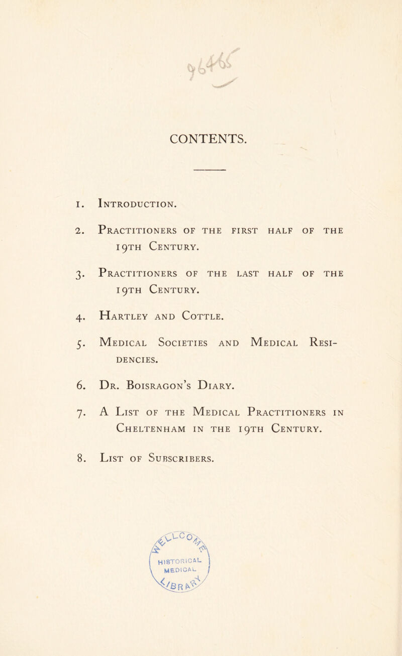 CONTENTS. 1. Introduction. 2. Practitioners of the first half of the 19TH Century. 3. Practitioners of the last half of the 19TH Century. 4. Hartley and Cottle. 5. Medical Societies and Medical Resi- dencies. 6. Dr. Boisragon’s Diary. 7. A List of the Medical Practitioners in Cheltenham in the 19TH Century. 8. List of Subscribers.