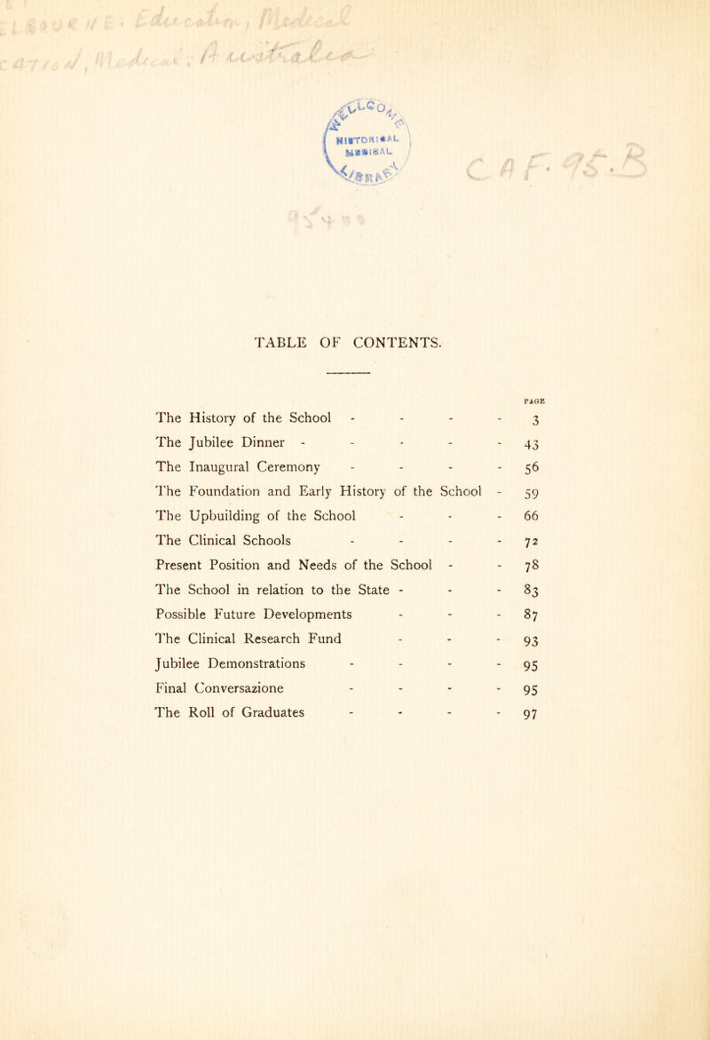 | hi*tdki*a»- \< TABLE OF CONTENTS. The History of the School The Jubilee Dinner - The Inaugural Ceremony The Foundation and Early Flistory of the School The Upbuilding of the School The Clinical Schools Present Position and Needs of the School - The School in relation to the State - Possible Future Developments The Clinical Research Fund Jubilee Demonstrations Final Conversazione - The Roll of Graduates