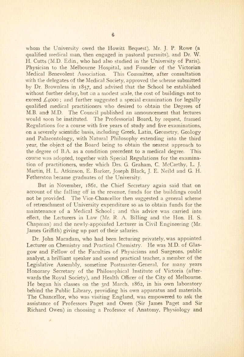 whom the University owed the Howitt Bequest), Mr. J. P. Rowe (a qualified medical man, then engaged in pastoral pursuits), and Dr. W. H. Cutts (M.D. Edin., who had also studied in the University of Paris), Physician to the Melbourne Hospital, and Founder of the Victorian Medical Benevolent Association. This Committee, after consultation with the delegates of the Medical Society, approved the scheme submitted by Dr. Brownless in 1857, and advised that the School be established without further delay, but on a modest scale, the cost of buildings not to exceed A4000 ; and further suggested a special examination for' legally qualified medical practitioners who desired to obtain the Degrees of M.B. and M.D. The Council published an announcement that lectures would soon be instituted. The Professorial Board, by request, framed Regulations for a course with five years of study and five examinations, on a severely scientific basis, including Greek, Latin, Geometry, Geology and Palaeontology, with Natural Philosophy extending into the third year, the object of the Board being to obtain the nearest approach to the degree of B.A. as a condition precedent to a medical degree. This course was adopted, together with Special Regulations for the examina- tion of practitioners, under which Drs, G. Graham, C. McCarthy, L. J. Martin, H. L. Atkinson, E. Barker, Joseph Black, J. E. Neild and G. H. Fetherston became graduates of the University. But in November, 1861, the Chief Secretary again said that on account of the falling off in the revenue, funds for the buildings could not be provided. The Vice-Chancellor then suggested a general scheme of retrenchment of University expenditure so as to obtain funds for the maintenance of a Meciical School ; and this advice was carried into effect, the Lecturers in Law (Mr. R. A. Billing and the Hon. H. S. Chapman) and the newly-appointed Lecturer in Civil Engineering (Mr. James Griffith) giving up part of their salaries. Dr. John Macadam, v/ho had been lecturing privately, was appointed Lecturer on Chemistry and Practical Chemistry. He was M.D. of Glas- gow and Fellow of the Faculties of Physicians and Surgeons, public analyst, a brilliant speaker and sound practical teacher, a member of the Legislative Assembly, sometime Postmaster-General, for many years Honorary Secretary of the Philosophical Institute of Victoria (after- wards the Royal Society), and Health Officer of the City of Melbourne. He began his classes on the 3rd March, 1862, in his own laboratory behind the Public Library, providing his own apparatus and materials. The Chancellor, who was visiting England, was empowered to ask the assistance of Professors Paget and Owen (Sir James Paget and Sir Richard Owen) in choosing a Professor of Anatomy, Physiology and