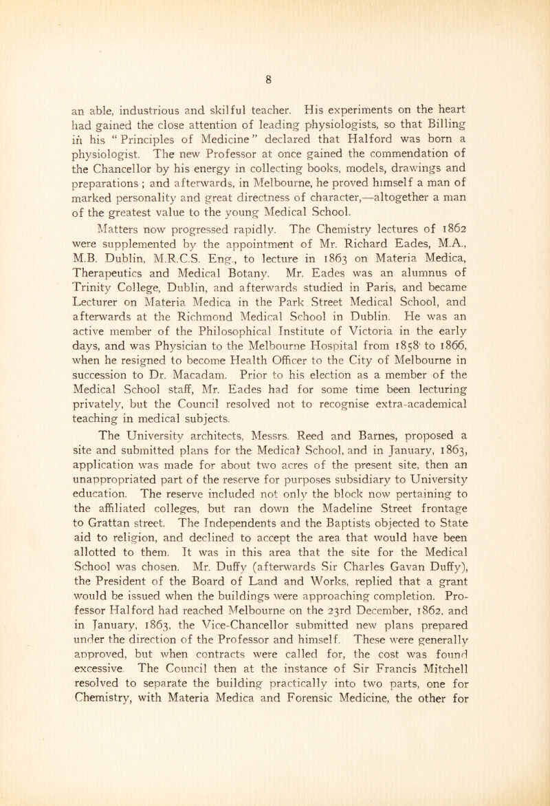 an able, industrious and skilful teacher. His experiments on the heart had gained the close attention of leading physiologists, so that Billing in his “Principles of Medicine ” declared that Halford was born a physiologist. The new Professor at once gained the commendation of the Chancellor by his energy in collecting books, models, drawings and preparations ; and afterwards, in Melbourne, he proved himself a man of marked personality and great directness of character,—altogether a man of the greatest value to the young Medical School. Matters now progressed rapidly. The Chemistry lectures of 1862 were supplemented by the appointment of Mr. Richard Eades, M.A., M.B. Dublin, M.R.C.S. Eng., to lecture in 1863 on Materia Medica, Therapeutics and Medical Botany. Mr. Eades was an alumnus of Trinity College, Dublin, and afterwards studied in Paris, and became Lecturer on Materia Medica in the Park Street Medical School, and afterwards at the Richmond Medical School in Dublin. He was an active member of the Philosophical Institute of Victoria in the early days, and was Physician to the Melbourne Hospital from 1858' to 1866, when he resigned to become Health Officer to the City of Melbourne in succession to Dr. Macadam. Prior to his election as a member of the Medical School staff, Mr. Eades had for some time been lecturing privately, but the Council resolved not to recognise extra-academical teaching in medical subjects. The University architects, Messrs. Reed and Barnes, proposed a site and submitted plans for the Medical School, and in January, 1863, application was made for about two acres of the present site, then an unappropriated part of the reserve for purposes subsidiary to University education. The reserve included not only the block now pertaining to the affiliated colleges, but ran down the Madeline Street frontage to Grattan street. The Independents and the Baptists objected to State aid to religion, and declined to accept the area that would have been allotted to them. It was in this area that the site for the Medical School was chosen. Mr. Duffy (afterwards Sir Charles Gavan Duffy), the President of the Board of Land and Works, replied that a grant would be issued when the buildings were approaching completion. Pro- fessor Halford had reached Melbourne on the 23rd December, 1862, and in lanuary, 1863, the Vice-Chancellor submitted new plans prepared under the direction of the Professor and himself. These were generally approved, but when contracts were called for, the cost was found excessive. The Council then at the instance of Sir Francis Mitchell resolved to separate the building practically into two parts, one for Chemistry, with Materia Medica and Forensic Medicine, the other for