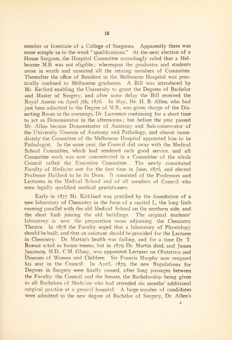 member or licentiate of a College of Surgeons. Apparently there was some scruple as to the word “ qualifications/’ At the next election of a House Surgeon, the Hospital Committee accordingly ruled that a Mel- bourne M.B. was not eligible ; whereupon the graduates and students arose in wrath and unseated all the retiring members of Committee. Thereafter the office of Resident in the Melbourne Hospital was prac- tically confined to Melbourne graduates. A Bill was introduced by Mr. Kerferd enabling the University to grant the Degrees of Bachelor and Master of Surgery, and after some delay the Bill received the Royal Assent on April 7th, 1876. In May, Mr. H. B. Allen, who had just been admitted to the Degree of M.B., was given charge of the Dis- secting Room in the mornings, Dr. Lawrence continuing for a short time to act as Demonstrator in the afternoons ; but before the year passed Mr. Allen became Demonstrator of Anatomy and Sub-conservator of the University Museum of Anatomy and Pathology, and almost imme- diately the Committee of the Melbourne Hospital appointed him to be Pathologist. In the same year, the Council did away with the Medical School Committee, which had rendered such good service, and all Committee work was now concentrated in a Committee of the whole Council called the Executive Committee. The newly constituted Faculty of Medicine met for the first time in June, 1876, and elected Professor Halford to be its Dean. It consisted of the Professors and Lecturers in the Medical School and of all members of Council who were legally qualified medical practitioners. Early in 1877 Mr. Kirkland was gratified by the foundation of a new laboratory of Chemistry in the form of a capital L, the long limb running parallel with the old Medical School on the northern side, and the short limb joining the old buildings. The original students’ laboratory is now the preparation room adjoining the Chemistry Theatre. In 1878 the Faculty urged that a laboratory of Physiology should be built, and that an assistant should be provided for the Lecturer in Chemistry. Dr. Martin’s health was failing, and for a time Dr. T. Rowarf acted as locum tenens, but in 1879 Dr. Martin died, and Tames Jamieson, M.D., C.M. Glasg., was appointed Lecturer on Obstetrics and Diseases of Women and Children. Sir Francis Murphy now resigned his seat in the Council. In April, 1879, The new Regulations for Degrees in Surgery were finally passed, after long passages between the Faculty, the Council and the Senate, the Bachelorship being given to all Bachelors of Medicine who had attended six months’ additional surgical practice at a general hospital. A large number of candidates were admitted to the new degree of Bachelor of Surgery, Dr. Allen’s 4