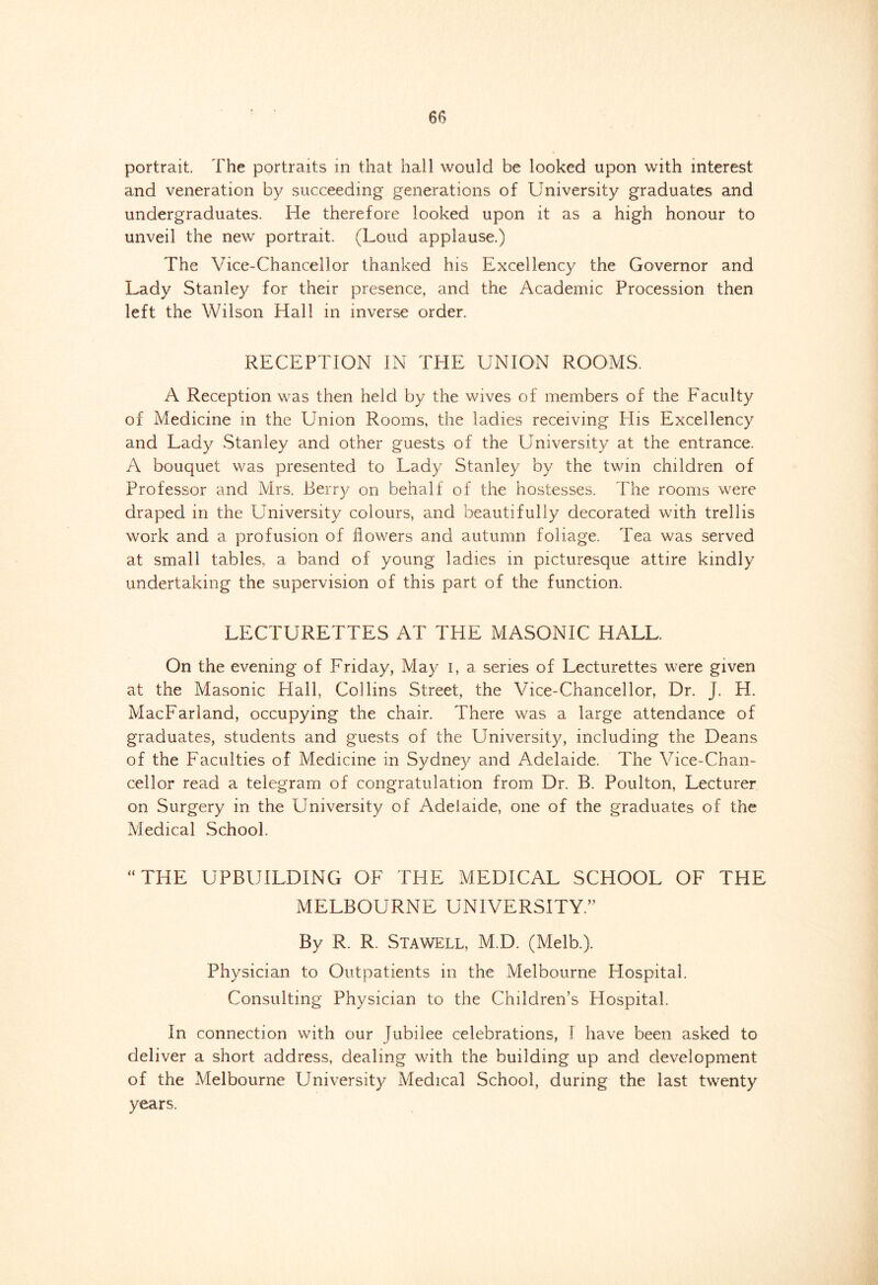 portrait. The portraits in that hall would be looked upon with interest and veneration by succeeding generations of University graduates and undergraduates. He therefore looked upon it as a high honour to unveil the new portrait. (Loud applause.) The Vice-Chancellor thanked his Excellency the Governor and Lady Stanley for their presence, and the Academic Procession then left the Wilson Hall in inverse order. RECEPTION IN THE UNION ROOMS. A Reception was then held by the wives of members of the Faculty of Medicine in the Union Rooms, the ladies receiving His Excellency and Lady Stanley and other guests of the University at the entrance. A bouquet was presented to Lady Stanley by the twin children of Professor and Mrs. Berry on behalf of the hostesses. The rooms were draped in the University colours, and beautifully decorated with trellis work and a profusion of flowers and autumn foliage. Tea was served at small tables, a band of young ladies in picturesque attire kindly undertaking the supervision of this part of the function. LECTURETTES AT THE MASONIC HALL. On the evening of Friday, May I, a series of Lecturettes were given at the Masonic Hall. Collins Street, the Vice-Chancellor, Dr. J. H. MacFarland, occupying the chair. There was a large attendance of graduates, students and guests of the University, including the Deans of the Faculties of Medicine in Sydney and Adelaide. The Vice-Chan- cellor read a telegram of congratulation from Dr. B. Poulton, Lecturer on Surgery in the University of Adelaide, one of the graduates of the Medical School. “ THE UPBUILDING OF THE MEDICAL SCHOOL OF THE MELBOURNE UNIVERSITY. By R. R. Stawell, M.D. (Melb.). Physician to Outpatients in the Melbourne Hospital. Consulting Physician to the Children’s Hospital. In connection with our Jubilee celebrations, 1 have been asked to deliver a short address, dealing with the building up and development of the Melbourne University Medical School, during the last twenty years.