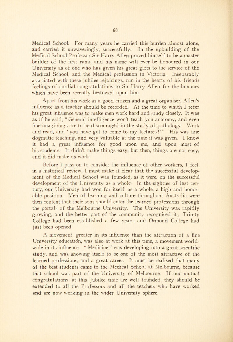 Medical School. For many years he carried this burden almost alone, and carried it unwaveringly, successfully. In the upbuilding of the Medical School Professor Sir Harry Allen proved himself to be a master builder of the first rank, and his name will ever be honoured in our University as of one who has given his great gifts to the service of the Medical School, and the Medical profession in Victoria. Inseparably associated with these jubilee rejoicings, run in the hearts of his friends feelings of cordial congratulations to Sir Harry Allen for the honours which have been recently bestowed upon him. Apart from his work as a good citizen and a great organiser, Allen’s influence as a teacher should be recorded. At the time to which I refer his great influence was to make men work hard and study closely. It was as if he said, “ General intelligence won’t teach you anatomy, and even fine imaginings are to be discouraged in the study of pathology. Work and read, and ‘you have got to come to my lectures!’” Plis was fine dogmatic teaching, and very valuable at the time it was given. I know it had a great influence for good upon me, and upon most of his students. It didn’t make things easy, but then, things are not easy, and it did make us work. Before I pass on to consider the influence of other workers, I feel, in a historical review, I must make it clear that the successful develop- ment of the Medical School was founded, as it were, on the successful development of the University as a whole. In the eighties of last cen- tury, our University had won for itself, as a whole, a high and honor- able position. Men of learning and culture throughout Australia were then content that their sons should enter the learned professions through the portals of the Melbourne University. The University was rapidly growing, and the better part of the community recognised it ; Trinity College had been established a few years, and Ormond College had just been opened. A movement, greater in its influence than the attraction of a fine University education, was also at work at this time, a movement world- wide in its influence. “ Medicine ” was developing into a great scientific study, and was showing itself to be one of the most attractive of the learned professions, and a great career. It must be realised that many of the best students came to the Medical School at Melbourne, because that school was part of the University of Melbourne. If our mutual congratulations at this Jubilee time are well founded, they should be extended to all the Professors and all the teachers who have worked and are now working in the wider University sphere.