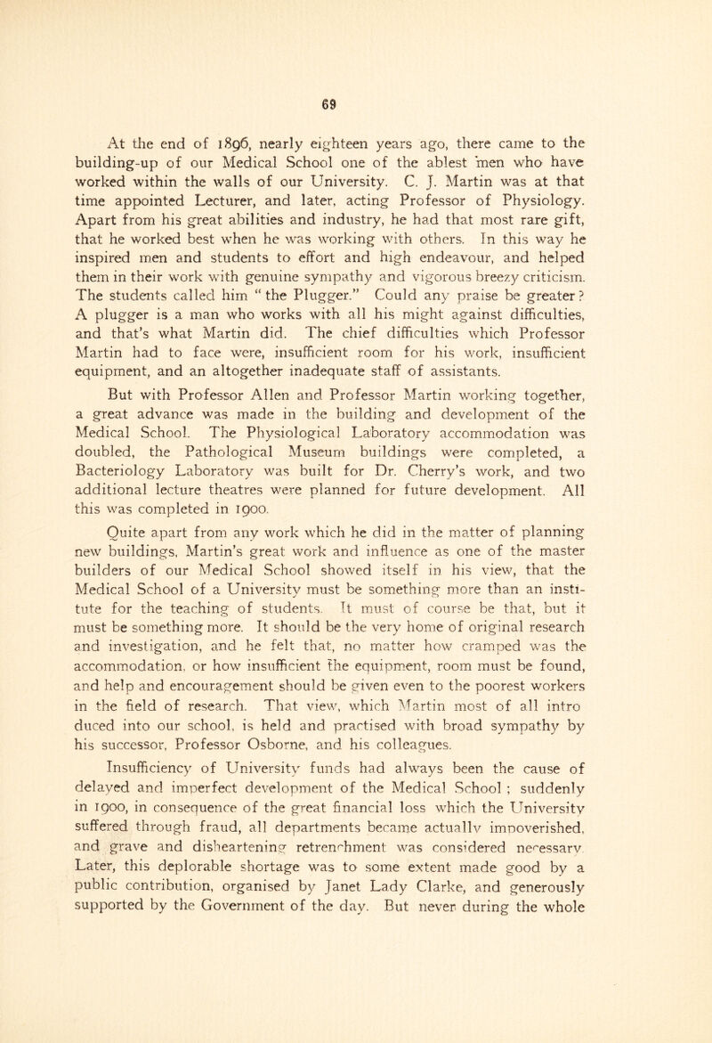 At the end of 1896, nearly eighteen years ago, there came to the building-up of our Medical School one of the ablest men who have worked within the walls of our University. C. J. Martin was at that time appointed Lecturer, and later, acting Professor of Physiology. Apart from his great abilities and industry, he had that most rare gift, that he worked best when he was working with others. In this way he inspired men and students to effort and high endeavour, and helped them in their work with genuine sympathy and vigorous breezy criticism. The students called him “the Plugger.” Could any praise be greater? A plugger is a man who works with all his might against difficulties, and that’s what Martin did. The chief difficulties which Professor Martin had to face were, insufficient room for his work, insufficient equipment, and an altogether inadequate staff of assistants. But with Professor Allen and Professor Martin working together, a great advance was made in the building and development of the Medical School. The Physiological Laboratory accommodation was doubled, the Pathological Museum buildings were completed, a Bacteriology Laboratory was built for Dr. Cherry’s work, and two additional lecture theatres were planned for future development. All this was completed in 1900. Quite apart from any work which he did in the matter of planning new buildings, Martin’s great work and influence as one of the master builders of our Medical School showed itself in his view, that the Medical School of a University must be something more than an insti- tute for the teaching of students. It must of course be that, but it must be something more. It should be the very home of original research and investigation, and he felt that, no matter how cramped was the accommodation, or how insufficient the equipment, room must be found, and help and encouragement should be given even to the poorest workers in the field of research. That view, which Martin most of all intro duced into our school, is held and practised with broad sympathy by his successor, Professor Osborne, and his colleagues. Insufficiency of University funds had always been the cause of delayed and imperfect development of the Medical School ; suddenly in 1900, in consequence of the great financial loss which the University suffered through fraud, all departments became actually impoverished, and grave and disheartening retrenchment was considered necessary. Later, this deplorable shortage was to some extent made good by a public contribution, organised by Janet Lady Clarke, and generously supported by the Government of the day. But never during the whole
