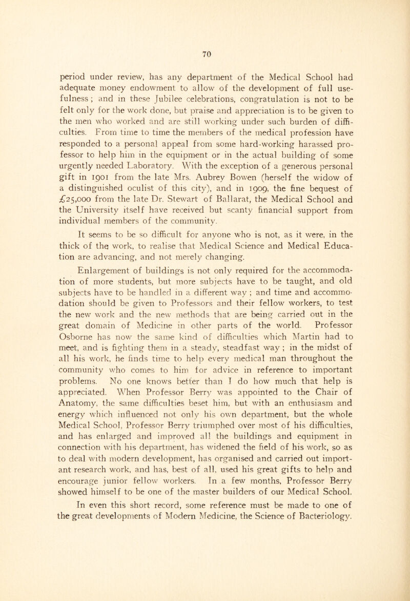 period under review, has any department of the Medical School had adequate money endowment to allow of the development of full use- fulness ; and in these Jubilee celebrations, congratulation is not to be felt only for the work done, but praise and appreciation is to be given to the men who worked and are still working under such burden of diffi- culties. From time to time the members of the medical profession have responded to a personal appeal from some hard-working harassed pro- fessor to help him in the equipment or in the actual building of some urgently needed Laboratory. With the exception of a generous personal gift in 1901 from the late Mrs. Aubrey Bowen (herself the widow of a distinguished oculist of this city), and in 1909, the fine bequest of £25,000 from the late Dr. Stewart of Ballarat, the Medical School and the University itself have received but scanty financial support from individual members of the community. It seems to be so difficult for anyone who is not, as it were, in the thick of the work, to realise that Medical Science and Medical Educa- tion are advancing, and not merely changing. Enlargement of buildings is not only required for the accommoda- tion of more students, but more subjects have to be taught, and old subjects have to be handled in a different way ; and time and accommo- dation should be given to Professors and their fellow workers, to test the new work and the new methods that are being carried out in the great domain of Medicine in other parts of the world. Professor Osborne has now the same kind of difficulties which Martin had to meet, and is fighting them in a steady, steadfast way ; in the midst of all his work, he finds time to help every medical man throughout the community who comes to him for advice in reference to important problems. No one knows better than I do how much that help is appreciated. When Professor Berry was appointed to the Chair of Anatomy, the same difficulties beset him, but with an enthusiasm and energy which influenced not only his own department, but the whole Medical School, Professor Berry triumphed over most of his difficulties, and has enlarged and improved all the buildings and equipment in connection with his department, has widened the field of his work, so as to deal with modern development, has organised and carried out import- ant research work, and has, best of all, used his great gifts to help and encourage junior fellow workers. In a few months, Professor Berry showed himself to be one of the master builders of our Medical School. In even this short record, some reference must be made to one of the great developments of Modern Medicine, the Science of Bacteriology.