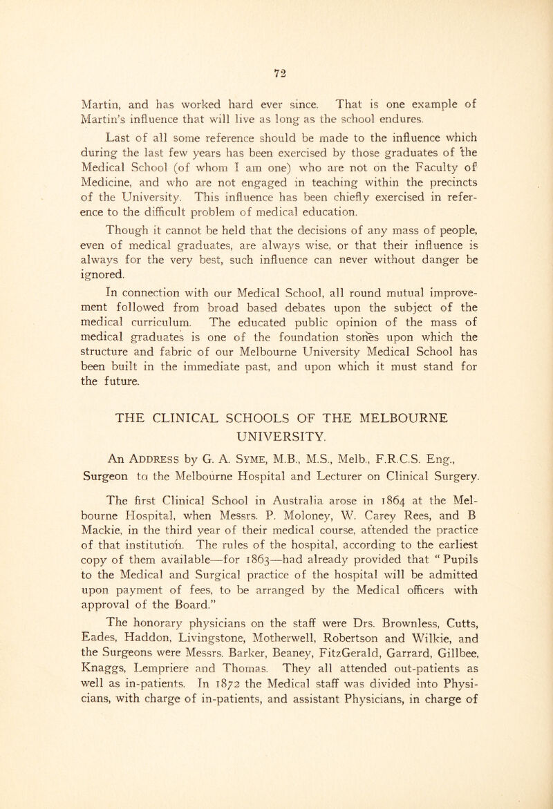 Martin, and has worked hard ever since. That is one example of Martin’s influence that will live as long as the school endures. Last of all some reference should be made to the influence which during the last few years has been exercised by those graduates of the Medical School (of whom I am one) who are not on the Faculty of Medicine, and who are not engaged in teaching within the precincts of the University. This influence has been chiefly exercised in refer- ence to the difficult problem of medical education. Though it cannot be held that the decisions of any mass of people, even of medical graduates, are always wise, or that their influence is always for the very best, such influence can never without danger be ignored. In connection with our Medical School, all round mutual improve- ment followed from broad based debates upon the subject of the medical curriculum. The educated public opinion of the mass of medical graduates is one of the foundation stones upon which the structure and fabric of our Melbourne University Medical School has been built in the immediate past, and upon which it must stand for the future. THE CLINICAL SCHOOLS OF THE MELBOURNE UNIVERSITY. An Address by G. A. Syme, M.B., M.S., Melb., F.R.C.S. Eng., Surgeon to the Melbourne Hospital and Lecturer on Clinical Surgery. The first Clinical School in Australia arose in 1864 a-t the Mel- bourne Hospital, when Messrs. P. Moloney, W. Carey Rees, and B Mackie, in the third year of their medical course, attended the practice of that institution. The rules of the hospital, according to the earliest copy of them available—for 1863—had already provided that “Pupils to the Medical and Surgical practice of the hospital will be admitted upon payment of fees, to be arranged by the Medical officers with approval of the Board.” The honorary physicians on the staff were Drs. Brownless, Cutts, Eades, Haddon, Livingstone, Motherwell, Robertson and Wilkie, and the Surgeons were Messrs. Barker, Beaney, FitzGerald, Garrard, Gillbee, Knaggs, Lempriere and Thomas. They all attended out-patients as well as in-patients. In 1872 the Medical staff was divided into Physi- cians, with charge of in-patients, and assistant Physicians, in charge of