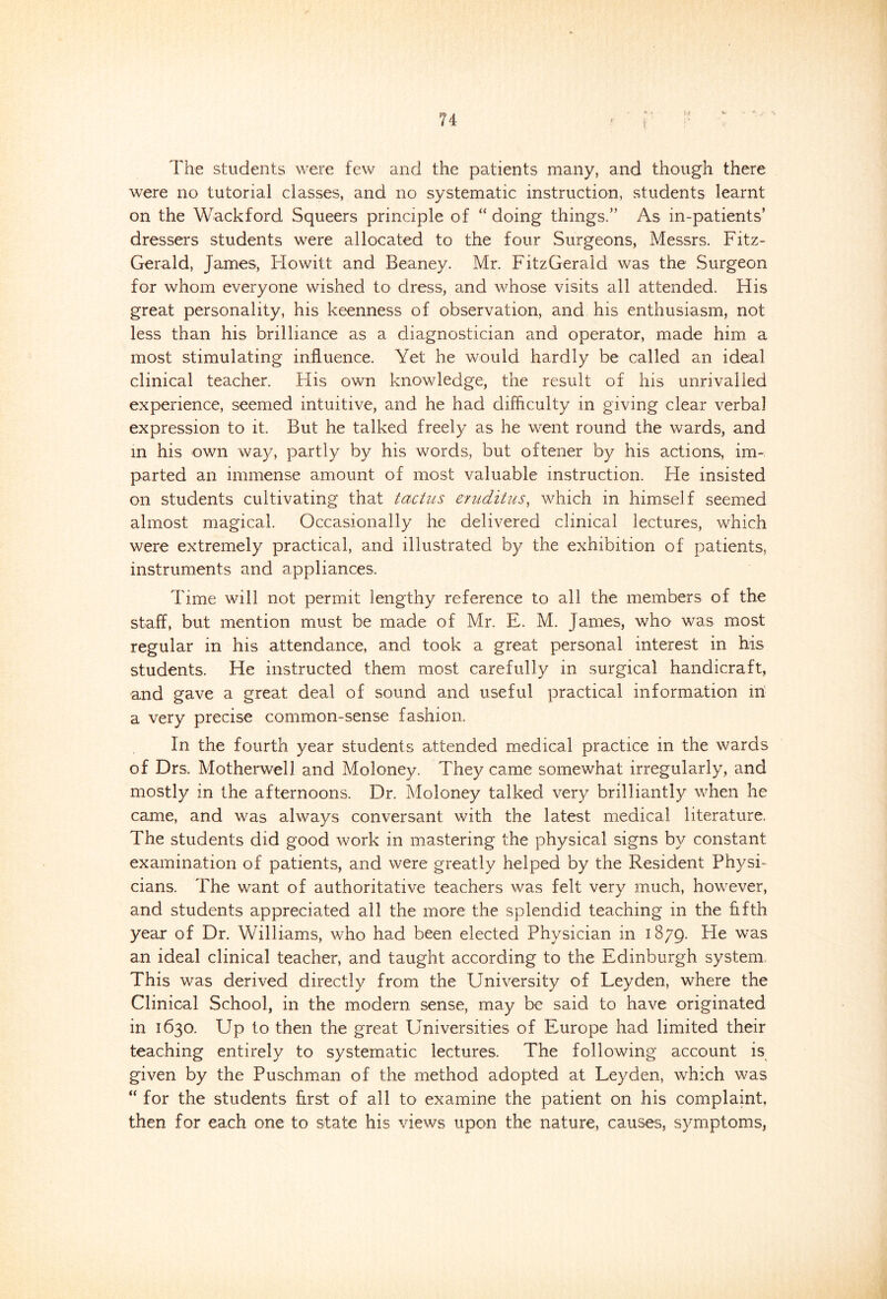 The students were few and the patients many, and though there were no tutorial classes, and no systematic instruction, students learnt on the Wackford Squeers principle of “ doing things.” As in-patients’ dressers students were allocated to the four Surgeons, Messrs. Fitz- Gerald, James, Howitt and Beaney. Mr. FitzGerald was the Surgeon for whom everyone wished to dress, and whose visits all attended. His great personality, his keenness of observation, and his enthusiasm, not less than his brilliance as a diagnostician and operator, made him a most stimulating influence. Yet he would hardly be called an ideal clinical teacher. His own knowledge, the result of his unrivalled experience, seemed intuitive, and he had difficulty in giving clear verbal expression to it. But he talked freely as he went round the wards, and in his own way, partly by his words, but oftener by his actions, im-: parted an immense amount of most valuable instruction. Fie insisted on students cultivating that tactics eruditus, which in himself seemed almost magical. Occasionally he delivered clinical lectures, which were extremely practical, and illustrated by the exhibition of patients, instruments and appliances. Time will not permit lengthy reference to all the members of the staff, but mention must be made of Mr. E. M. James, who was most regular in his attendance, and took a great personal interest in his students. He instructed them most carefully in surgical handicraft, and gave a great, deal of sound and useful practical information in a very precise common-sense fashion. In the fourth year students attended medical practice in the wards of Drs. Motherwell and Moloney. They came somewhat irregularly, and mostly in the afternoons. Dr. Moloney talked very brilliantly when he came, and was always conversant with the latest medical literature. The students did good work in mastering the physical signs by constant examination of patients, and were greatly helped by the Resident Physi- cians. The want of authoritative teachers was felt very much, however, and students appreciated all the more the splendid teaching in the fifth year of Dr. Williams, who had been elected Physician in 1879. He was an ideal clinical teacher, and taught according to the Edinburgh system This was derived directly from the University of Leyden, where the Clinical School, in the modern sense, may be said to have originated in 1630. Up to then the great Universities of Europe had limited their teaching entirely to systematic lectures. The following account is given by the Puschman of the method adopted at Leyden, which was “ for the students first of all to examine the patient on his complaint, then for each one to state his views upon the nature, causes, symptoms,