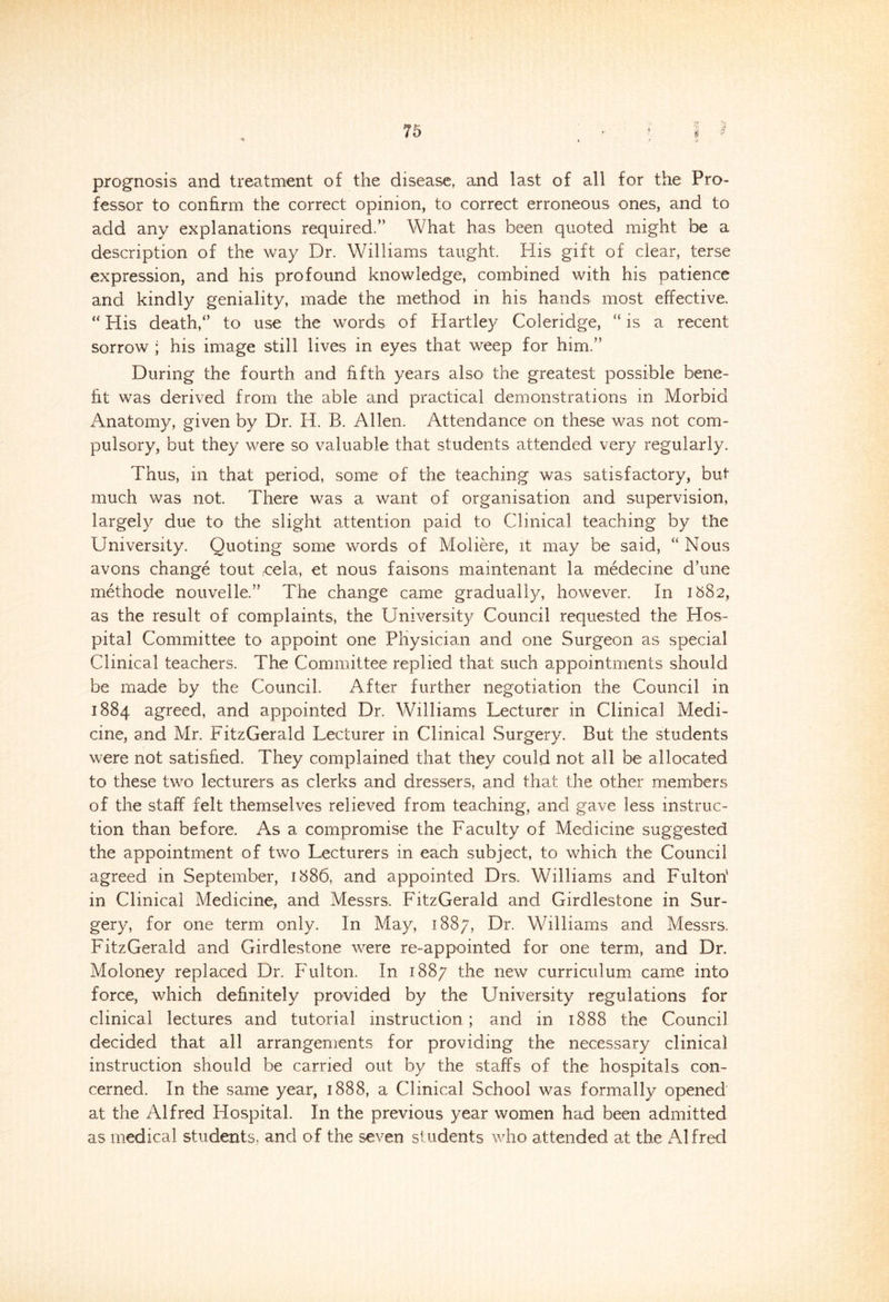 75 sv if prognosis and treatment of the disease, and last of all for the Pro- fessor to confirm the correct opinion, to correct erroneous ones, and to add any explanations required.” What has been quoted might be a description of the way Dr. Williams taught. His gift of clear, terse expression, and his profound knowledge, combined with his patience and kindly geniality, made the method in his hands most effective. “ His death,” to use the words of Hartley Coleridge, “ is a recent sorrow ; his image still lives in eyes that weep for him.” During the fourth and fifth years also the greatest possible bene- fit was derived from the able and practical demonstrations in Morbid Anatomy, given by Dr. H. B. Allen. Attendance on these was not com- pulsory, but they were so valuable that students attended very regularly. Thus, in that period, some of the teaching was satisfactory, but much was not. There was a want of organisation and supervision, largely due to the slight attention paid to Clinical teaching by the University. Quoting some words of Moliere, it may be said, “ Nous avons change tout -cela, et nous faisons maintenant la medecine dhine methode nouvelle.” The change came gradually, however. In 1582, as the result of complaints, the University Council requested the Hos- pital Committee to appoint one Physician and one Surgeon as special Clinical teachers. The Committee replied that such appointments should be made by the Council. After further negotiation the Council in 1884 agreed, and appointed Dr. Williams Lecturer in Clinical Medi- cine, and Mr. FitzGerald Lecturer in Clinical Surgery. But the students were not satisfied. They complained that they could not all be allocated to these two lecturers as clerks and dressers, and that the other members of the staff felt themselves relieved from teaching, and gave less instruc- tion than before. As a compromise the Faculty of Medicine suggested the appointment of two Lecturers in each subject, to which the Council agreed in September, 1886, and appointed Drs. Williams and Fulton' in Clinical Medicine, and Messrs. FitzGerald and Girdlestone in Sur- gery, for one term only. In May, 1887, Dr. Williams and Messrs. FitzGerald and Girdlestone were re-appointed for one term, and Dr. Moloney replaced Dr. Fulton. In 1887 the new curriculum came into force, which definitely provided by the University regulations for clinical lectures and tutorial instruction; and in 1888 the Council decided that all arrangements for providing the necessary clinical instruction should be carried out by the staffs of the hospitals con- cerned. In the same year, 1888, a Clinical School was formally opened at the Alfred Hospital. In the previous year women had been admitted as medical students, and of the seven students who attended at the Alfred