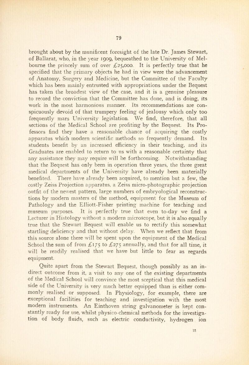 brought about by the munificent foresight of the late Dr. James Stewart, of Ballarat, who, in the year 1909, bequeathed to the University of Mel- bourne the princely sum of over £25,000. It is perfectly true that he specified that the primary objects he had in view were the advancement of Anatomy, Surgery and Medicine, but the Committee of the Faculty which has been mainly entrusted with appropriations under the Bequest has taken the broadest view of the case, and it is a genuine pleasure to record the conviction that the Committee has done, and is doing, its work in the most harmonious manner. Its recommendations are con- spicuously devoid of that trumpery feeling of jealousy which only too frequently mars University legislation. We find, therefore, that all sections of the Medical School are profiting by the Bequest. Its Pro- fessors find they have a reasonable chance of acquiring the costly apparatus which modern scientific methods so frequently demand. Its students benefit by an increased efficiency in their teaching, and its Graduates are enabled to return to us with a reasonable certainty that any assistance they may require will be forthcoming. Notwithstanding that the Bequest has only been in operation three years, the three great medical departments of the University have already been materially benefited. There have already been acquired, to mention but a few, the costly Zeiss Projection apparatus, a Zeiss micro-photographic projection outfit of the newest pattern, large numbers of embryological reconstruc- tions by modern masters of the method, equipment for the Museum of Pathology and the Elliott-Fisher printing machine for teaching and museum purposes. It is perfectly true that even to-day we find a Lecturer in Histology without a modern microscope, but it is also equally true that the Stewart Bequest will enable us to rectify this somewhat startling deficiency and that without delay. When we reflect that from this source alone there will be spent upon the equipment of the Medical School the sum of from £175 to £275 annually, and that for all time, it will be readily realised that we have but little to fear as regards equipment. Quite apart from the Stewart Bequest, though possibly as an in- direct outcome from it, a visit to any one of the existing departments of the Medical School will convince the most sceptical that this medical side of the University is very much better equipped than is either com- monly realised or supposed. In Physiology, for example, there are exceptional facilities for teaching and investigation with the most modern instruments. An Einthoven string galvanometer is kept con- stantly ready for use, whilst physico chemical methods for the investiga- tion of body fluids, such as electric conductivity, hydrogen ion 1?,