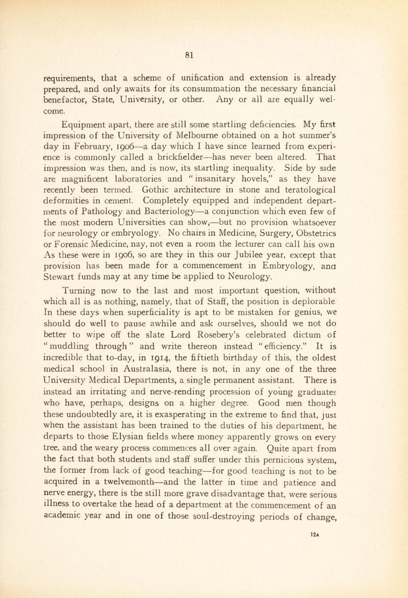 requirements, that a scheme of unification and extension is already prepared, and only awaits for its consummation the necessary financial benefactor, State, University, or other. Any or all are equally wel- come. Equipment apart, there are still some startling deficiencies. My first impression of the University of Melbourne obtained on a hot summer’s day in February, 1906—a day which I have since learned from experi- ence is commonly called a brickfielder—has never been altered. That impression was then, and is now, its startling inequality. Side by side are magnificent laboratories and “ insanitary hovels,” as they have recently been termed. Gothic architecture in stone and teratological deformities in cement. Completely equipped and independent depart- ments of Pathology and Bacteriology—a conjunction which even few of the most modern Universities can show,—but no provision whatsoever for neurology or embryology. No chairs in Medicine, Surgery, Obstetrics or Forensic Medicine, nay, not even a room the lecturer can call his own As these were in 1906, so are they in this our Jubilee year, except that provision has been made for a commencement in Embryology, ana Stewart funds may at any time be applied to Neurology. Turning now to the last and most important question, without which all is as nothing, namely, that of Staff, the position is deplorable In these days when superficiality is apt to be mistaken for genius, we should do well to pause awhile and ask ourselves, should we not do better to wipe off the slate Lord Rosebery’s celebrated dictum of “ muddling through ” and write thereon instead “ efficiency.” It is incredible that to-day, in 1914, the fiftieth birthday of this, the oldest medical school in Australasia, there is not, in any one of the three University Medical Departments, a. single permanent assistant. There is instead an irritating and nerve-rending procession of young graduates who have, perhaps, designs on a higher degree. Good men though these undoubtedly are, it is exasperating in the extreme to find that, just when the assistant has been trained to the duties of his department, he departs to those Elysian fields where money apparently grows on every tree, and the weary process commences all over again. Quite apart from the fact that both students and staff suffer under this pernicious system, the former from lack of good teaching—for good teaching is not to be acquired in a twelvemonth—and the latter in time and patience and nerve energy, there is the still more grave disadvantage that, were serious illness to overtake the head of a department at the commencement of an academic year and in one of those soul-destroying periods of change, 12A