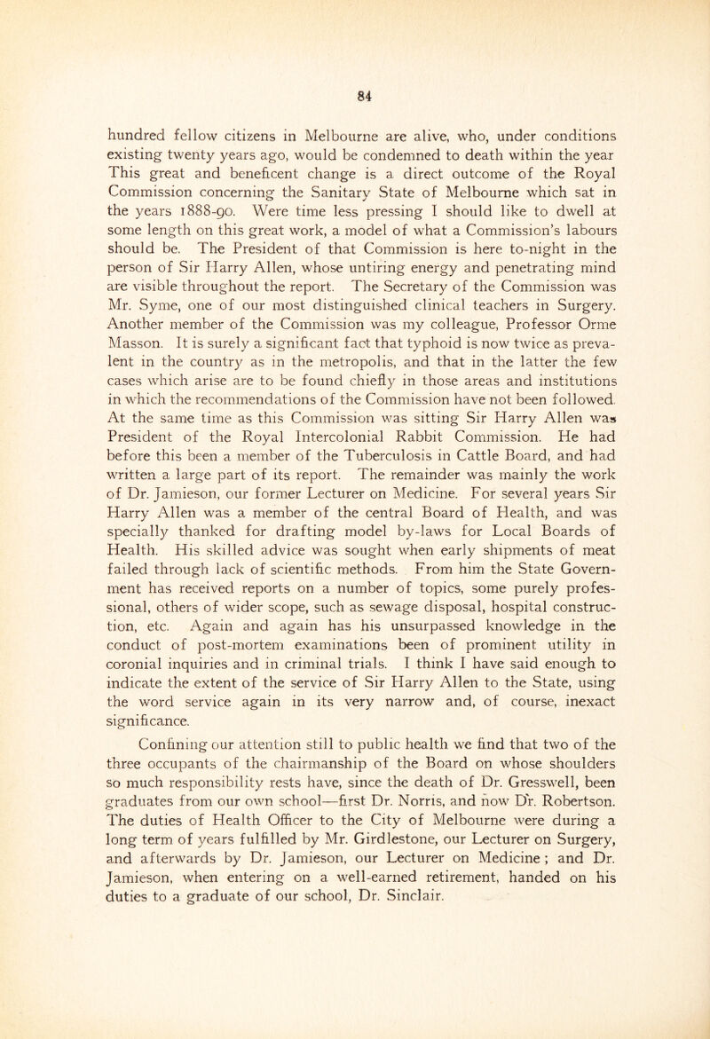 hundred fellow citizens in Melbourne are alive, who, under conditions existing twenty years ago, would be condemned to death within the year This great and beneficent change is a direct outcome of the Royal Commission concerning the Sanitary State of Melbourne which sat in the years 1888-90. Were time less pressing I should like to dwell at some length on this great work, a model of what a Commission’s labours should be. The President of that Commission is here to-night in the person of Sir Harry Allen, whose untiring energy and penetrating mind are visible throughout the report. The Secretary of the Commission was Mr. Syme, one of our most distinguished clinical teachers in Surgery. Another member of the Commission was my colleague, Professor Orrne Masson. It is surely a significant fact that typhoid is now twice as preva- lent in the country as in the metropolis, and that in the latter the few cases which arise are to be found chiefly in those areas and institutions in which the recommendations of the Commission have not been followed. At the same time as this Commission was sitting Sir Harry Allen was President of the Royal Intercolonial Rabbit Commission. He had before this been a member of the Tuberculosis 111 Cattle Board, and had written a large part of its report. The remainder was mainly the work of Dr. Jamieson, our former Lecturer on Medicine. For several years Sir Harry Allen was a member of the central Board of Health, and was specially thanked for drafting model by-laws for Local Boards of Health. His skilled advice was sought when early shipments of meat failed through lack of scientific methods. From him the State Govern- ment has received reports on a number of topics, some purely profes- sional, others of wider scope, such as sewage disposal, hospital construc- tion, etc. Again and again has his unsurpassed knowledge in the conduct of post-mortem examinations been of prominent utility in coronial inquiries and in criminal trials. I think I have said enough to indicate the extent of the service of Sir Harry Allen to the State, using the word service again in its very narrow and, of course, inexact significance. Confining our attention still to public health we find that two of the three occupants of the chairmanship of the Board on whose shoulders so much responsibility rests have, since the death of Dr. Gresswell, been graduates from our own school—first Dr. Norris, and now Dr. Robertson. The duties of Health Officer to the City of Melbourne were during a long term of years fulfilled by Mr. Girdlestone, our Lecturer on Surgery, and afterwards by Dr. Jamieson, our Lecturer on Medicine ; and Dr. Jamieson, when entering on a well-earned retirement, handed on his duties to a graduate of our school, Dr. Sinclair.