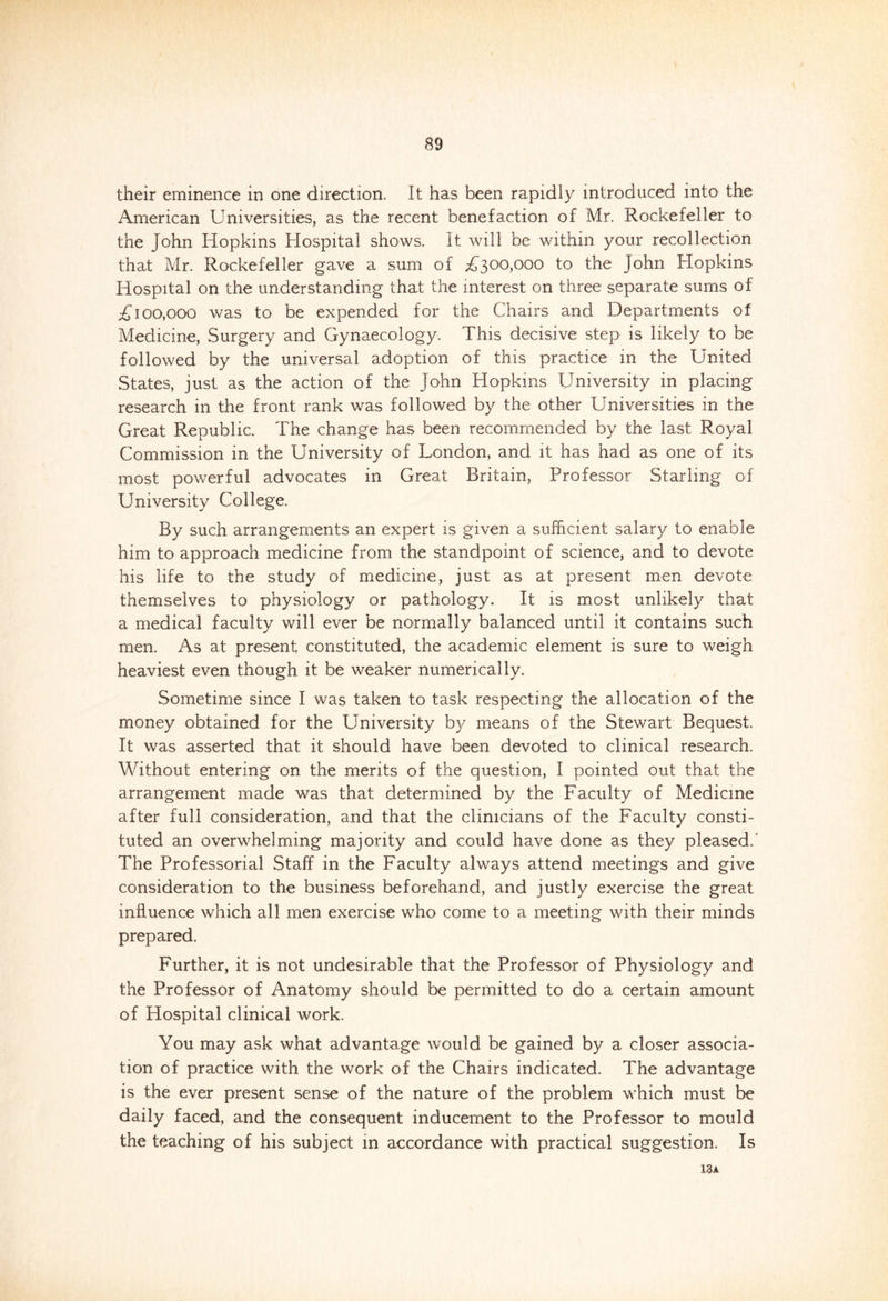 their eminence in one direction. It has been rapidly introduced into the American Universities, as the recent benefaction of Mr. Rockefeller to the John Hopkins Hospital shows. It will be within your recollection that Mr. Rockefeller gave a sum of £300,000 to the John Hopkins Hospital on the understanding that the interest on three separate sums of £100,000 was to be expended for the Chairs and Departments of Medicine, Surgery and Gynaecology. This decisive step is likely to be followed by the universal adoption of this practice in the United States, just as the action of the John Hopkins University in placing research in the front rank was followed by the other Universities in the Great Republic. The change has been recommended by the last Royal Commission in the University of London, and it has had as one of its most powerful advocates in Great Britain, Professor Starling of University College. By such arrangements an expert is given a sufficient salary to enable him to approach medicine from the standpoint of science, and to devote his life to the study of medicine, just as at present men devote themselves to physiology or pathology. It is most unlikely that a medical faculty will ever be normally balanced until it contains such men. As at present constituted, the academic element is sure to weigh heaviest even though it be weaker numerically. Sometime since I was taken to task respecting the allocation of the money obtained for the University by means of the Stewart Bequest. It was asserted that it should have been devoted to clinical research. Without entering on the merits of the question, I pointed out that the arrangement made was that determined by the Faculty of Medicine after full consideration, and that the clinicians of the Faculty consti- tuted an overwhelming majority and could have done as they pleased.' The Professorial Staff in the Faculty always attend meetings and give consideration to the business beforehand, and justly exercise the great influence which all men exercise who come to a meeting with their minds prepared. Further, it is not undesirable that the Professor of Physiology and the Professor of Anatomy should be permitted to do a certain amount of Hospital clinical work. You may ask what advantage would be gained by a closer associa- tion of practice with the work of the Chairs indicated. The advantage is the ever present sense of the nature of the problem which must be daily faced, and the consequent inducement to the Professor to mould the teaching of his subject in accordance with practical suggestion. Is 13a