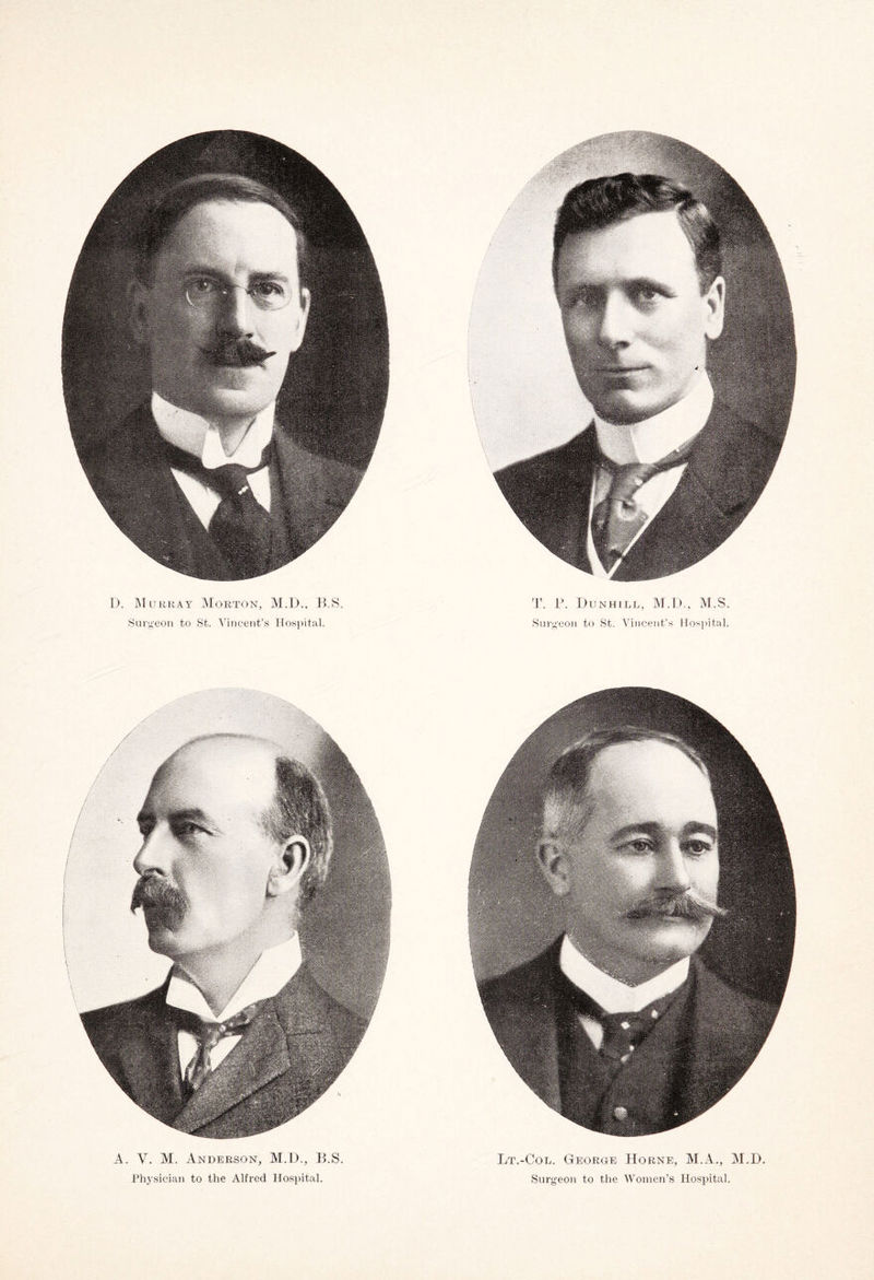D. Murray Morton, M.D., HS. T. F. Dunhill, M.D., M.S. Surgeon to St. Vincent’s Hospital. Surgeon to St. Vincent’s Hospital. A. V. M. Anderson, M.D., B.S. Physician to the Alfred Hospital. Lt.-Col. George Horne, M.A., M.D. Surgeon to the Women’s Hospital.