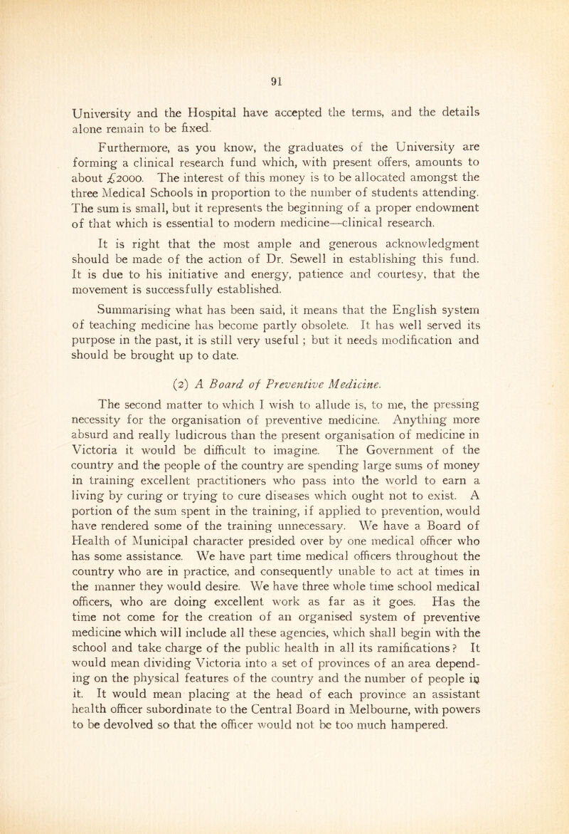 University and the Hospital have accepted the terms, and the details alone remain to be fixed. Furthermore, as you know, the graduates of the University are forming a clinical research fund which, with present offers, amounts to about £2000. The interest of this money is to be allocated amongst the three Medical Schools in proportion to the number of students attending. The sum is small, but it represents the beginning of a proper endowment of that which is essential to modern medicine—clinical research. It is right that the most ample and generous acknowledgment should be made of the action of Dr. Sewell in establishing this fund. It is due to his initiative and energy, patience and courtesy, that the movement is successfully established. Summarising what has been said, it means that the English system of teaching medicine has become partly obsolete. It has well served its purpose in the past, it is still very useful ; but it needs modification and should be brought up to date. (2) A Board of Preventive Medicine. The second matter to which I wish to allude is, to me, the pressing necessity for the organisation of preventive medicine. Anything more absurd and really ludicrous than the present organisation of medicine in Victoria it would be difficult to imagine. The Government of the country and the people of the country are spending large sums of money in training excellent practitioners who pass into the world to earn a living by curing or trying to cure diseases which ought not to exist. A portion of the sum spent in the training, if applied to prevention, would have rendered some of the training unnecessary. We have a Board of Health of Municipal character presided over by one medical officer who has some assistance. We have part time medical officers throughout the country who are in practice, and consequently unable to act at times in the manner they would desire. We have three whole time school medical officers, who are doing excellent work as far as it goes. Has the time not come for the creation of an organised system of preventive medicine which will include all these agencies, which shall begin with the school and take charge of the public health in all its ramifications? It would mean dividing Victoria into a set of provinces of an area depend- ing on the physical features of the country and the number of people i$ it. It would mean placing at the head of each province an assistant health officer subordinate to the Central Board in Melbourne, with powers to be devolved so that the officer would not be too much hampered.