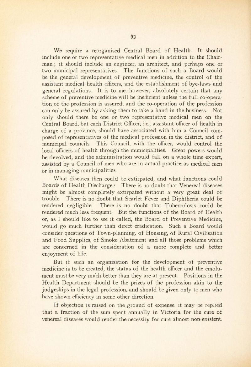 We require a reorganised Central Board of Health. It should include one or two representative medical men in addition to the Chair- man ; it should include an engineer, an architect, and perhaps one or two municipal representatives. The functions of such a Board would be the general development of preventive medicine, the control of the assistant medical health officers, and the establishment of bye-laws and general regulations. It is to me, however, absolutely certain that any scheme of preventive medicine will be inefficient unless the full co-opera- tion of the profession is assured, and the co-operation of the profession can only be assured by asking them to take a hand in the business. Not only should there be one or two representative medical men on the Central Board, but each District Officer, i.e., assistant officer of health in charge of a province, should have associated with him a Council com- posed of representatives of the medical profession in the district, and of municipal councils. This Council, with the officer, would control the local officers of health through the municipalities. Great powers would be devolved, and the administration would fall on a whole time expert, assisted by a Council of men who are in actual practice as medical men or in managing municipalities. What diseases, then could be extirpated, and what functions could Boards of Health Discharge? There is no doubt that Venereal diseases might be almost completely extirpated without a very great deal of trouble. There is no doubt that Scarlet Fever and Diphtheria could be rendered negligible. There is no doubt that Tuberculosis could be rendered much less frequent. But the functions of the Board of Health or, as I should like to see it called, the Board of Preventive Medicine, would go much further than direct eradication. Such a Board would consider questions of Town-planning, of Housing, of Rural Civilisation and Food Supplies, of Smoke Abatement and all those problems which are concerned in the consideration of a more complete and better enjoyment of life. But if such an organisation for the development of preventive medicine is to be created, the status of the health officer and the emolu- ment must be very much better than they are at present. Positions in the Health Department should be the prizes of the profession akin to the judgeships in the legal profession, and should be given only to men who have shown efficiency in some other direction. If objection is raised on the ground of expense, it may be replied that a fraction of the sum spent annually in Victoria for the cure of venereal diseases would render the necessity for cure almost non existent.