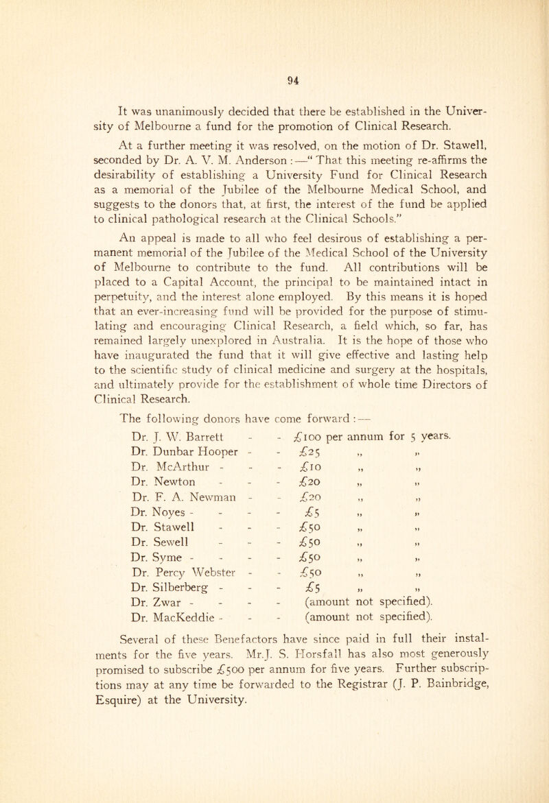 It was unanimously decided that there be established in the Univer- sity of Melbourne a fund for the promotion of Clinical Research. At a further meeting- it was resolved, on the motion of Dr. Stawell, seconded by Dr. A. V. M. Anderson :—“ That this meeting re-affirms the desirability of establishing a University Fund for Clinical Research as a memorial of the Jubilee of the Melbourne Medical School, and suggests to the donors that, at first, the interest of the fund be applied to clinical pathological research at the Clinical Schools.” An appeal is made to all who feel desirous of establishing a per- manent memorial of the Jubilee of the Medical School of the University of Melbourne to contribute to the fund. All contributions will be placed to a Capital Account, the principal to be maintained intact in perpetuity, and the interest alone employed. By this means it is hoped that an ever-increasing fund will be provided for the purpose of stimu- lating and encouraging Clinical Research, a field which, so far, has remained largely unexplored in Australia. It is the hope of those who have inaugurated the fund that it will give effective and lasting help to the scientific study of clinical medicine and surgery at the hospitals, and ultimately provide for the establishment of whole time Directors of Clinical Research. The following donors have come forward : — Dr. J. W. Barrett - £ 100 per annum for 5 years. Dr. Dunbar Hooper - - T25 >* Dr. McArthur - £10 M >> Dr. Newton £20 1* Dr. F. A. Newman - £20 »> Dr. Noyes - £$ >> » Dr. Stawell £$o Dr. Sewell - £50 >> Dr. Svme - ✓ £50 >> Dr. Percy Webster - £$o n Dr. Silberberg - £5 )) >» Dr. Zwar - (amount not specified). Dr. MacKeddie - (amount not specified). Several of these Benefactors have since paid in full their instal- ments for the five years. Mr.J. S. Horsfall has also most generously promised to subscribe £500 per annum for five years. Further subscrip- tions may at any time be forwarded to the Registrar (J. P. Bainbridge, Esquire) at the University.