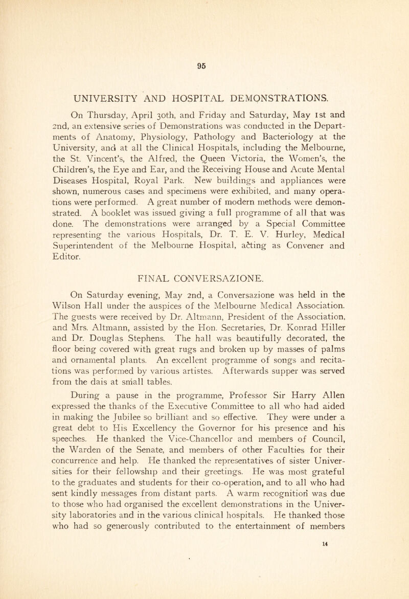 UNIVERSITY AND HOSPITAL DEMONSTRATIONS. On Thursday, April 30th, and Friday and Saturday, May 1st and 2nd, an extensive series of Demonstrations was conducted in the Depart- ments of Anatomy, Physiology, Pathology and Bacteriology at the University, and at all the Clinical Hospitals, including the Melbourne, the St. Vincent’s, the Alfred, the Oueen Victoria, the Women’s, the Children’s, the Eye and Ear, and the Receiving House and Acute Mental Diseases Hospital, Royal Park. New buildings and appliances were shown, numerous cases and specimens were exhibited, and many opera- tions were performed. A great number of modern methods were demon- strated. A booklet was issued giving a full programme of all that was done. The demonstrations were arranged by a Special Committee representing the various Hospitals, Dr. T. E. V. Hurley, Medical Superintendent of the Melbourne Hospital, acting as Convener and Editor. FINAL CONVERSAZIONE. On Saturday evening, May 2nd, a Conversazione was held in the Wilson Hall under the auspices of the Melbourne Medical Association. The guests were received by Dr. Altmann, President of the Association, and Mrs. Altmann, assisted by the Hon. Secretaries, Dr. Konrad Hiller and Dr. Douglas Stephens. The hall was beautifully decorated, the floor being covered with great rugs and broken up by masses of palms and ornamental plants. An excellent programme of songs and recita- tions was performed by various artistes. Afterwards supper was served from the dais at small tables. During a pause in the programme, Professor Sir Harry Allen expressed the thanks of the Executive Committee to all who had aided in making the Jubilee so brilliant and so effective. They were under a great debt to His Excellency the Governor for his presence and his speeches. He thanked the Vice-Chancellor and members of Council, the Warden of the Senate, and members of other Faculties for their concurrence and help. He thanked the representatives of sister Univer- sities for their fellowship and their greetings. He was most grateful to the graduates and students for their co-operation, and to all who had sent kindly messages from distant parts. A warm recognition was due to those who had organised the excellent demonstrations in the Univer- sity laboratories and in the various clinical hospitals. He thanked those who had so generously contributed to the entertainment of members 14