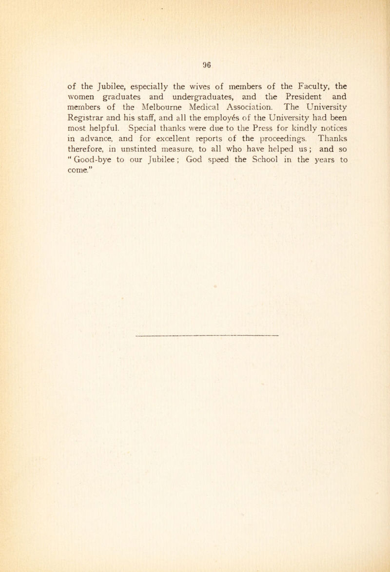 of the Jubilee, especially the wives of members of the Faculty, the women graduates and undergraduates, and the President and members of the Melbourne Medical Association. The University Registrar and his staff, and all the employ6s of the University had been most helpful. Special thanks were due to the Press for kindly notices m advance, and for excellent reports of the proceedings. Thanks therefore, in unstinted measure, to all who have helped us ; and so “ Good-bye to our jubilee; God speed the School in the years to come.”