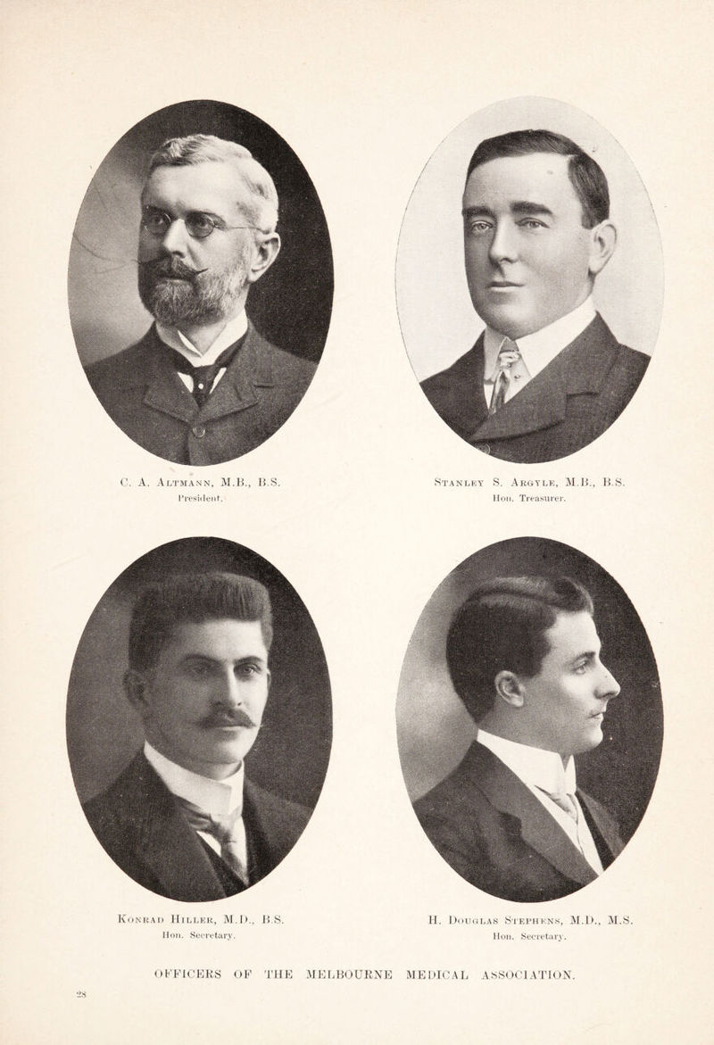 C. A. Altmann, M.B., B.S. President'. Stanley S. Argyll, M.B., B.S. Hon. Treasurer. Konrad Hiller, M.D., B.S. Hon. Secretary. H. Douglas Stephens, M.D., M.S. Hon. Secretary. *28 OFFICERS OF THE MELBOURNE MEDICAL ASSOCIATION.