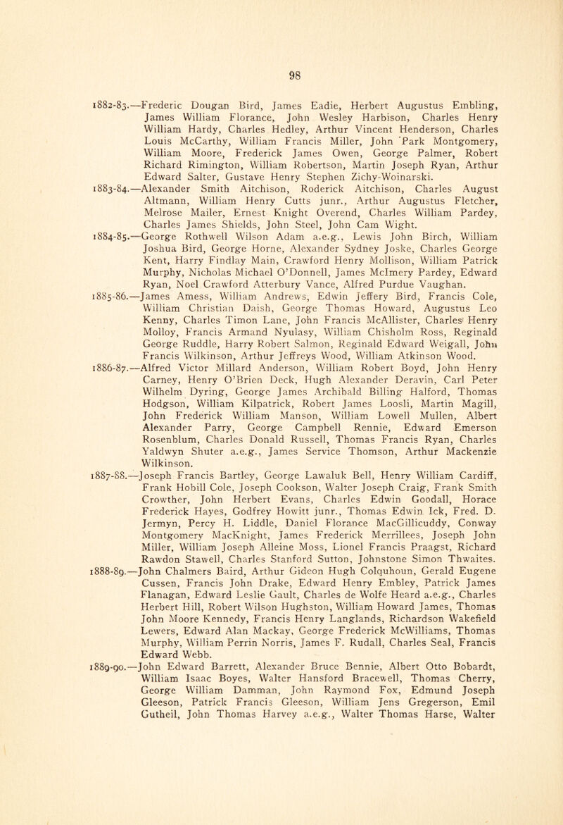 1882- 83.-—Frederic Dougan Bird, James Eadie, Herbert Augustus Embling, James William Florance, John Wesley Harbison, Charles Henry William Hardy, Charles Hedley, Arthur Vincent Henderson, Charles Louis McCarthy, William Francis Miller, John Park Montgomery, William Moore, Frederick James Owen, George Palmer, Robert Richard Rimington, William Robertson, Martin Joseph Ryan, Arthur Edward Salter, Gustave Henry Stephen Zichy-Woinarski. 1883- 84.—Alexander Smith Aitchison, Roderick Aitchison, Charles August Altmann, William Henry Cutts junr., Arthur Augustus Fletcher, Melrose Mailer, Ernest Knight Overend, Charles William Pardey, Charles James Shields, John Steel, John Cam Wight. 1884- 85.—George Rothwell Wilson Adam a.e.g., Lewis John Birch, William Joshua Bird, George Horne, Alexander Sydney Joske, Charles George Kent, Harry Findlay Main, Crawford Henry Mollison, William Patrick Murphy, Nicholas Michael O’Donnell, James Mclmery Pardey, Edward Ryan, Noel Crawford Atterbury Vance, Alfred Purdue Vaughan. 1885- 86.—James Amess, William Andrews, Edwin Jeffery Bird, Francis Cole, William Christian Daish, George Thomas Howard, Augustus Leo Kenny, Charles Timon Lane, John Francis McAllister, Charles' Henry Molloy, Francis Armand Nyulasy, William Chisholm Ross, Reginald George Ruddle, Harry Robert Salmon, Reginald Edward Weigall, John Francis Wilkinson, Arthur Jeffreys Wood, William Atkinson Wood. 1886- 87.—Alfred Victor Millard Anderson, William Robert Boyd, John Henry Carney, Henry O’Brien Deck, Hugh Alexander Deravin, Carl Peter Wilhelm Dyring, George James Archibald Billing Halford, Thomas Hodgson, William Kilpatrick, Robert James Loosli, Martin Magill, John Frederick William Manson, William Lowell Mullen, Albert Alexander Parry, George Campbell Rennie, Edward Emerson Rosenblum, Charles Donald Russell, Thomas Francis Ryan, Charles Yaldwyn Shuter a.e.g., James Service Thomson, Arthur Mackenzie Wilkinson. 1887- 88.—Joseph Francis Bartley, George Lawaluk Bell, Henry William Cardiff, Frank Hobill Cole, Joseph Cookson, Walter Joseph Craig, Frank Smith Crowther, John Herbert Evans, Charles Edwin Goodall, Horace Frederick Hayes, Godfrey Howitt junr., Thomas Edwin Ick, Fred. D. Jermyn, Percy H. Liddle, Daniel Florance MacGillicuddy, Conway Montgomery MacKnight, James Frederick Merrillees, Joseph John Miller, William Joseph Alleine Moss, Lionel Francis Praagst, Richard Rawdon Stawell, Charles Stanford Sutton, Johnstone Simon Thwaites. 1888- 89.—John Chalmers Baird, Arthur Gideon Hugh Colquhoun, Gerald Eugene Cussen, Francis John Drake, Edward Henry Embley, Patrick James Flanagan, Edward Leslie Gault, Charles de Wolfe Heard a.e.g., Charles Herbert Hill, Robert Wilson Hughston, William Howard James, Thomas John Moore Kennedy, Francis Henry Langlands, Richardson Wakefield Lewers, Edward Alan Mackay, George Frederick McWilliams, Thomas Murphy, William Perrin Norris, James F. Rudall, Charles Seal, Francis Edward Webb. 1889- 90.—John Edward Barrett, Alexander Bruce Bennie, Albert Otto Bobardt, William Isaac Boyes, Walter Hansford Bracewell, Thomas Cherry, George William Damman, John Raymond Fox, Edmund Joseph Gleeson, Patrick Francis Gleeson, William Jens Gregerson, Emil Gutheil, John Thomas Harvey a.e.g., Walter Thomas Harse, Walter