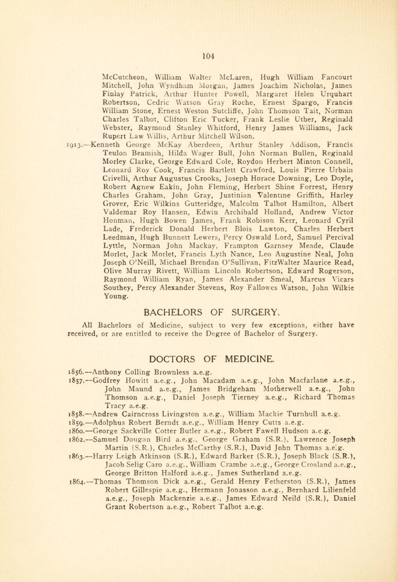 McCutcheon, William Walter McLaren, Hugh William Fancourt Mitchell, John Wyndham Morgan, James Joachim Nicholas, James Finlay Patrick, Arthur Hunter Powell, Margaret Helen Urquhart Robertson, Cedric Watson Gray Roche, Ernest Spargo, Francis William Stone, Ernest Weston Sutcliffe, John Thomson Tait, Norman Charles Talbot, Clifton Eric Tucker, Frank Leslie Utber, Reginald Webster, Raymond Stanley W'hitford, Henry James Williams, Jack Rupert Law Willis, Arthur Mitchell Wilson. 1913.—Kenneth George McKay Aberdeen, Arthur Stanley Addison, Francis Teulon Beamish, Hilda Wager Bull, John Norman Bullen, Reginald Morley Clarke, George Edward Cole, Roydon Herbert Minton Connell, Leonard Roy Cook, Francis Bartlett Crawford, Louis Pierre Urbain Crivelli, Arthur Augustus Crooks, Joseph Horace Downing, Leo Doyle, Robert Agnew Eakin, John Fleming, Herbert Shine Forrest, Henry Charles Graham, John Cray, Justinian Valentine Griffith, Harley Grover, Eric Wilkins Gutteridge, Malcolm Talbot Hamilton, Albert Valdemar Roy Hansen, Edwin Archibald Holland, Andrew Victor Honman, Hugh Bowen James, Frank Robison Kerr, Leonard Cyril Lade, Frederick Donald Herbert Blois Lawton, Charles Herbert Leedman, Hugh Bunnett Lewers, Percy Oswald Lord, Samuel Percival Lyttle, Norman John Mackay, Frampton Garnsey Meade, Claude Morlet, Jack Morlet, Francis Lyth Nance, Leo Augustine Neal, John Joseph O’Neill, Michael Brendan O’Sullivan, FitzWalter Maurice Read, Olive Murray Rivett, William Lincoln Robertson, Edward Rogerson, Raymond William Ryan, James Alexander Smeal, Marcus Vicars Southey, Percy Alexander Stevens, Roy Fallowes Watson, John Wilkie Young. BACHELORS OF SURGERY. All Bachelors of Medicine, subject to very few exceptions, either have received, or are entitled to receive the Degree of Bachelor of Surgery. DOCTORS OF MEDICINE. 1856. —Anthony Colling Brownless a.e.g. 1857. —Godfrey Howitt a.e.g., John Macadam a.e.g., John Macfarlane a.e.g., John Maund a.e.g., James Bridgeham Motherwell a.e.g., John Thomson a.e.g., Daniel Joseph Tierney a.e.g., Richard Thomas Tracy a.e.g. 1858. —Andrew Cairncross Livingston a.e.g., William Mackie Turnbull a.e.g. 1859. —Adolphus Robert Berndt a.e.g., William Henry Cutts a.e.g. 1860. —George Sackville Cotter Butler a.e.g., Robert Fawell Hudson a.e.g. 1862. —Samuel Dougan Bird a.e.g., George Graham (S.R.), Lawrence Joseph Martin (S.R.), Charles McCarthy (S.R.), David John Thomas a.e'.g. 1863. —Harry Leigh Atkinson (S.R.), Edwrnrd Barker (S.R.), Joseph Black (S.R.), Jacob Selig Caro a.e.g., William Crambe a.e.g., George Crosland a.e.g., George Britton Halford a.e.g., James Sutherland a.e.g. 1864. —Thomas Thomson Dick a.e.g., Gerald Henry Fetherston (S.R.), James Robert Gillespie a.e.g., Hermann Jonasson a.e.g., Bernhard Lilienfeld a.e.g., Joseph Mackenzie a.e.g., James Edward Neild (S.R.), Daniel Grant Robertson a.e.g., Robert Talbot a.e.g.