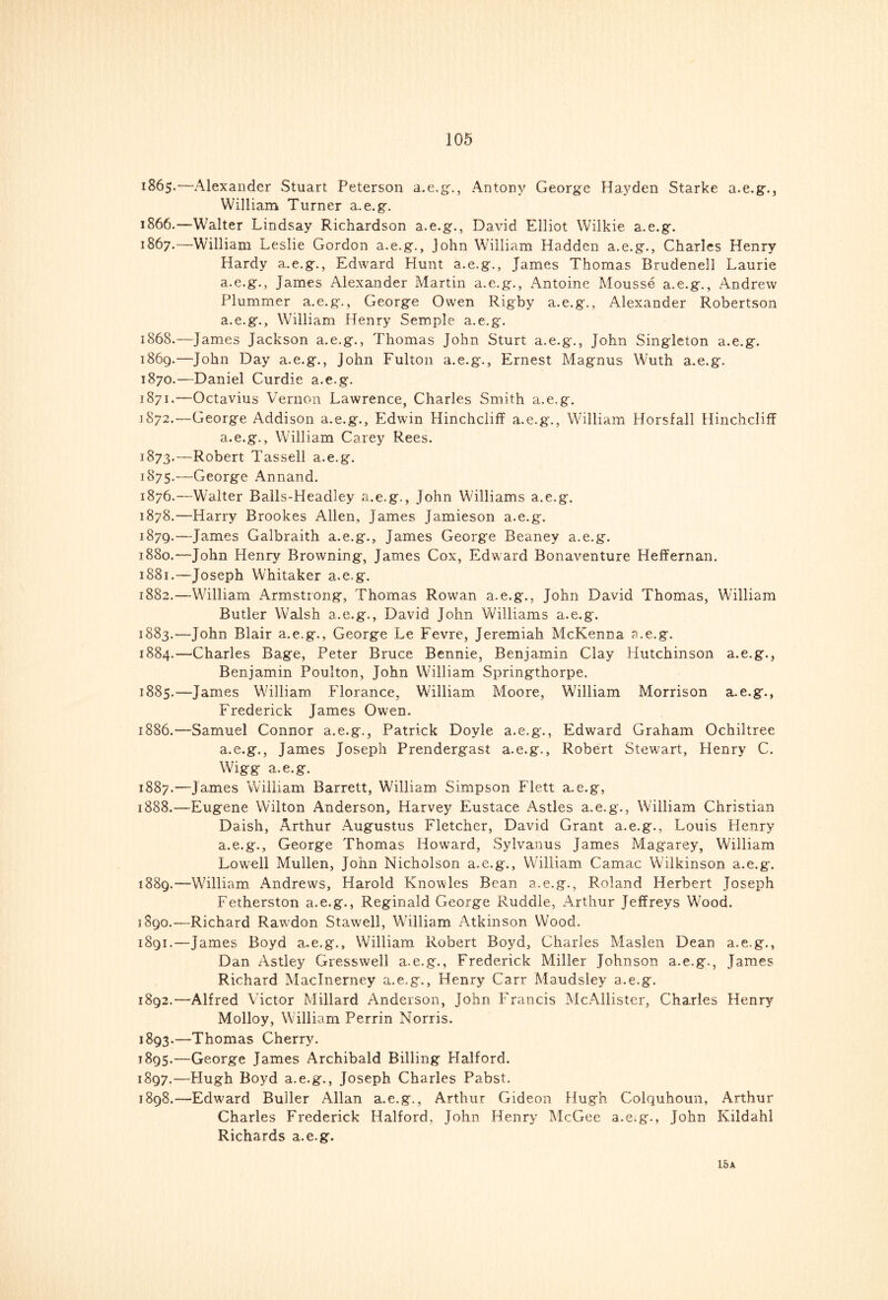 1865. —Alexander Stuart Peterson a.e.g., Antony George Hayden Starke a.e.g., William Turner a.e.g. 1866. —Walter Lindsay Richardson a.e.g., David Elliot Wilkie a.e.g. 1867. —William Leslie Gordon a.e.g., John William Hadden a.e.g., Charles Henry Hardy a.e.g., Edward Hunt a.e.g., James Thomas Brudenell Laurie a.e.g., James Alexander Martin a.e.g., xAntoine Mousse a.e.g., Andrew Plummer a.e.g., George Owen Rigby a.e.g., Alexander Robertson a.e.g., William Henry Semple a.e.g. 1868. —James Jackson a.e.g., Thomas John Sturt a.e.g., John Singleton a.e.g. 1869. —John Day a.e.g., John Fulton a.e.g., Ernest Magnus Wuth a.e.g. 1870. —Daniel Curdie a.e.g. 1871. —Octavius Vernon Lawrence, Charles Smith a.e.g. 1S72.—George Addison a.e.g., Edwin Hinchcliff a.e.g., William Horsfall Hinchcliff a.e.g., William Carey Rees. 1873.—Robert Tassell a.e.g. 1875. —George Annand. 1876. —Walter Balls-Headley a.e.g., John Williams a.e.g. 1878. —Harry Brookes Allen, James Jamieson a.e.g. 1879. —James Galbraith a.e.g., James George Beaney a.e.g. 1880. —John Henry Browning, James Cox, Edward Bonaventure Heffernan. 1881. —Joseph Whitaker a.e.g. 1882. —William Armstrong, Thomas Rowan a.e.g., John David Thomas, William Butler Walsh a.e.g., David John Williams a.e.g. 1883. —John Blair a.e.g., George Le Fevre, Jeremiah McKenna a.e.g. 1884. —Charles Bage, Peter Bruce Bennie, Benjamin Clay Hutchinson a.e.g., Benjamin Poulton, John William Springthorpe. 1885. —James William Florance, William Moore, William Morrison a.e.g., Frederick James Owen. 1886. —Samuel Connor a.e.g., Patrick Doyle a.e.g., Edward Graham Ochiltree a.e.g., James Joseph Prendergast a.e.g., Robert Stewart, Henry C. Wigg a.e.g. 1887. —James William Barrett, William Simpson Flett a.e.g, 1888. —Eugene Wilton Anderson, Harvey Eustace Astles a.e.g., William Christian Daish, Arthur Augustus Fletcher, David Grant a.e.g., Louis Henry a.e.g., George Thomas Howard, Sylvanus James Magarey, William Lowell Mullen, John Nicholson a.e.g., William Camac Wilkinson a.e.g. 1889. —William Andrews, Harold Knowles Bean a.e.g., Roland Herbert Joseph Fetherston a.e.g., Reginald George Ruddle, Arthur Jeffreys Wood. 1890. —Richard Rawdon Stawell, William Atkinson Wood. 1891. —James Boyd a.e.g., William Robert Boyd, Charles Maslen Dean a.e.g., Dan Astley Gresswell a.e.g., Frederick Miller Johnson a.e.g., James Richard Maclnerney a.e.g., Henry Carr Maudsley a.e.g. 1892. —Alfred Victor Millard Anderson, John Francis McAllister, Charles Henry Molloy, William Perrin Norris. 1893. —Thomas Cherry. 1895.—George James Archibald Billing Halford. 1897. —Hugh Boyd a.e.g., Joseph Charles Pabst. 1898. —Edward Buller Allan a.e.g., Arthur Gideon Hugh Colquhoun, Arthur Charles Frederick Halford. John Henry McGee a.e.g., John Kildahl Richards a.e.g. 15 A