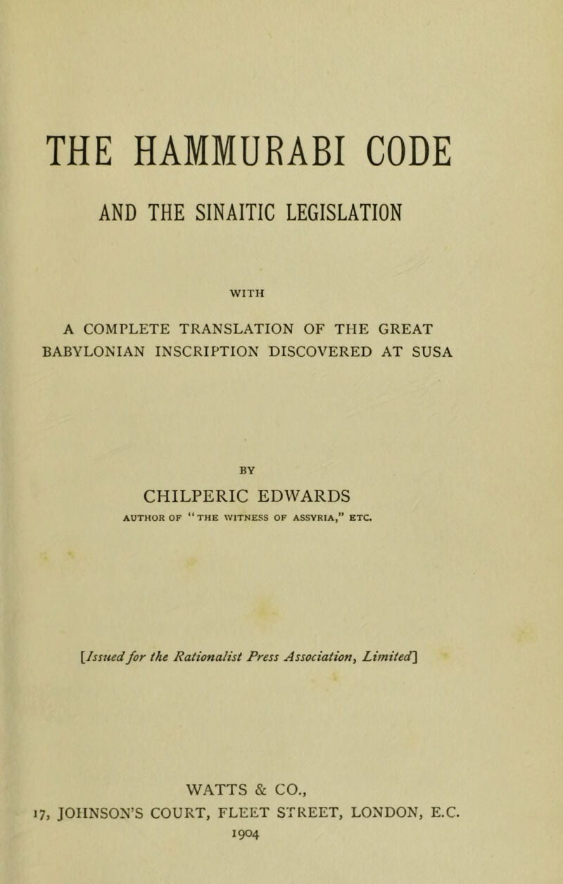 AND THE SINAITIC LEGISLATION WITH A COMPLETE TRANSLATION OF THE GREAT BABYLONIAN INSCRIPTION DISCOVERED AT SUSA BY CHILPERIC EDWARDS AUTHOR OF “THE WITNESS OF ASSYRIA,” ETC. [Issued for the Rationalist Press Association, Limited] WATTS & CO., 17, JOHNSON’S COURT, FLEET STREET, LONDON, E.C. 1904