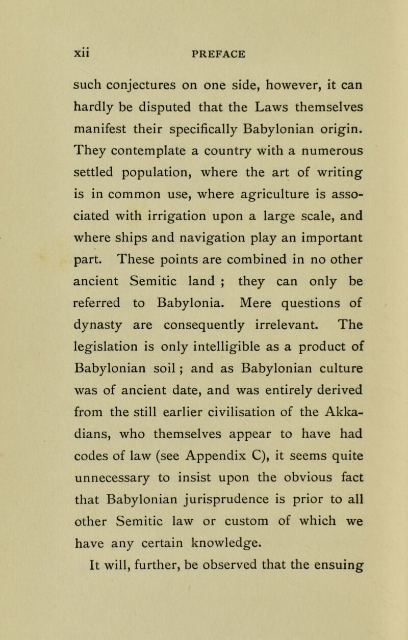 such conjectures on one side, however, it can hardly be disputed that the Laws themselves manifest their specifically Babylonian origin. They contemplate a country with a numerous settled population, where the art of writing is in common use, where agriculture is asso- ciated with irrigation upon a large scale, and where ships and navigation play an important part. These points are combined in no other ancient Semitic land ; they can only be referred to Babylonia. Mere questions of dynasty are consequently irrelevant. The legislation is only intelligible as a product of Babylonian soil; and as Babylonian culture was of ancient date, and was entirely derived from the still earlier civilisation of the Akka- dians, who themselves appear to have had codes of law (see Appendix C), it seems quite unnecessary to insist upon the obvious fact that Babylonian jurisprudence is prior to all other Semitic law or custom of which we have any certain knowledge. It will, further, be observed that the ensuing