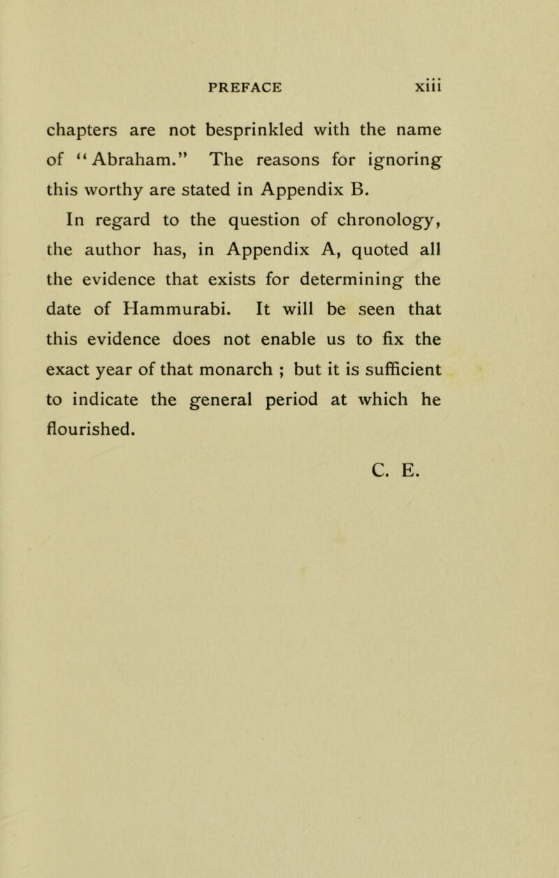 chapters are not besprinkled with the name of “Abraham.” The reasons for ignoring this worthy are stated in Appendix B. In regard to the question of chronology, the author has, in Appendix A, quoted all the evidence that exists for determining the date of Hammurabi. It will be seen that this evidence does not enable us to fix the exact year of that monarch ; but it is sufficient to indicate the general period at which he flourished. C. E.